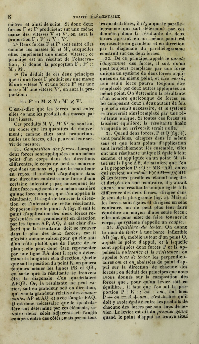 mètres et ainsi de suite. Si donc deux forces F et F'produisent sur une même masse des vitesses Y et V', on aura la proportion F : F' : : Y : Y'. 2° Deux forces F et F' sont entre elles comme les masses M et M7, auxquelles elles impriment une même vitesse ; ce principe est un résultat de l’observa- tion , il donne la proportion F : F' : : M : M'. 3° On déduit de ces deux principes que si une force F produit sur une masse M une vitesse Y et une force F' sur une masse M' une vitesse Y', on aura la pro- portion : F : F' : : M X V : M' X V'. C’est-à-dire que les forces sont entre elles comme les produits des masses par les vitesses. Ces produits M Y, M' V7 ne sont au- tre chose que les quantités de mouve- ment ; comme elles sont proportion- nelles aux forces, elles peuvent leur ser- vir de mesure. «fl. Composition fies forces. Lorsque deux forces sont appliquées en un même point d’un corps dans des directions différentes, le corps ne peut se mouvoir que dans un sens et, pour le maintenir en repos, il suffirait d’appliquer dans une direction contraire une force d’une certaine intensité ; par. conséquent les deux forces agissent de la même manière qu’une force unique, que l’on appelle la résultante. Il s’agit de trouver la direc- tion et l’intensité de cette résultante. Supposons que le point A (fig. 3) soit le point d’application des deux forces re- présentées en grandeur et en direction par les lignes AP, AQ, il est clair d’a- bord que la' résultante doit se trouver dans le plan des deux forces , car il n’existe aucune raison pour qu elle soit d’un côté plutôt que de l’autre de ce plan ; elle peut donc être représentée par une ligne RA dont il reste à déter- miner la longueur et la direction. Quelle que soit la position du point R, on pourra toujours mener les lignes PR et QR, en sorte que la résultante se trouvera être la diagonale d’un quadrilatère APQR. Or, la résultante ne peut va- rier, soit en grandeur soit en direction, qu’avec la grandeur relative des compo- santes AP et AQ et avec l’angle PAQ. Il est donc nécessaire que le quadrila- tère soit déterminé par ces éléments, sa- voir : deux côtés adjacents et l’angle compris entre ces côtés ; mais parmi tous les quadrilatères, il n’y a que le parallé- logramme qui soit déterminé par ces données ; donc la résultante de deux: forces agissant en un même point est représentée en grandeur et en direction par la diagonale du parallélogramme construit sur ces deux forces. 32. De ce principe, appelé le paral- lélogramme des forces, il suit qu’on peut toujours remplacer par une force unique un système de deux forces appli- quées en un même point, et vice versa, une seule force pourra toujours être remplacée par deux autres appliquées au même point. On détermine la résultante d’un nombre quelconque de forces en les composant deux à deux autant de fois que cela serait nécessaire, et le système se trouverait ainsi remplacé par une ré- sultante unique. Si toutes ces forces se faisaient équilibre, la résultante finale à laquelle on arriverait serait nulle. 33. Quand deux forces, P et Q (fig. 4), sont parallèles, dirigées dans le même sens et que leurs points d’application sont invariablement liés ensemble, elles ont une résultante unique R égale à leur somme, et appliquée en un point M si- tué sur la ligne AB, de manière que l’on a la proportion P : Q : : MB : AM, ou ce qui revient au même P)<AMr=:QXMB. Si les forces parallèles étaient inégales et dirigées en sens contraire, il y aurait encore une résultante unique égale à la différence des deux forces, dirigée dans le sens de la plus grande (fig'. 5). Mais si les forces sont égales et dirigées en sens contraire, on ne peut plus leur faire équilibre au moyen d’une seule force ; elles ont pour effet de faire tourner le corps ; ce système s’appelle un couple. 34. Équilibre du levier. On donne le nom de levier à une barre inflexible AB (fig. 6), mobile autour d’un point O, appelé le point d’appui, et à laquelle sont appliquées deux forces P et R ap- pelées la puissance et la résistance ; on appelle bras de levier les perpendicu- laires om et o/^abaissées du point d’ap- pui sur la direction de chacune des forces ; on déduit des principes que nous avons donnés sur la composition des forces que , pour qu’un levier soit en équilibre, il faut que l’on ait la pro- portion P : R :: on : om, ou bien P + o/?=R-l-om, c’est-à-dire qu’il doit y avoir égalité entre les produits de chacune des forces par son bras de le- vier. Le levier est dit du premier genre quand le point d’appui se trouve situé