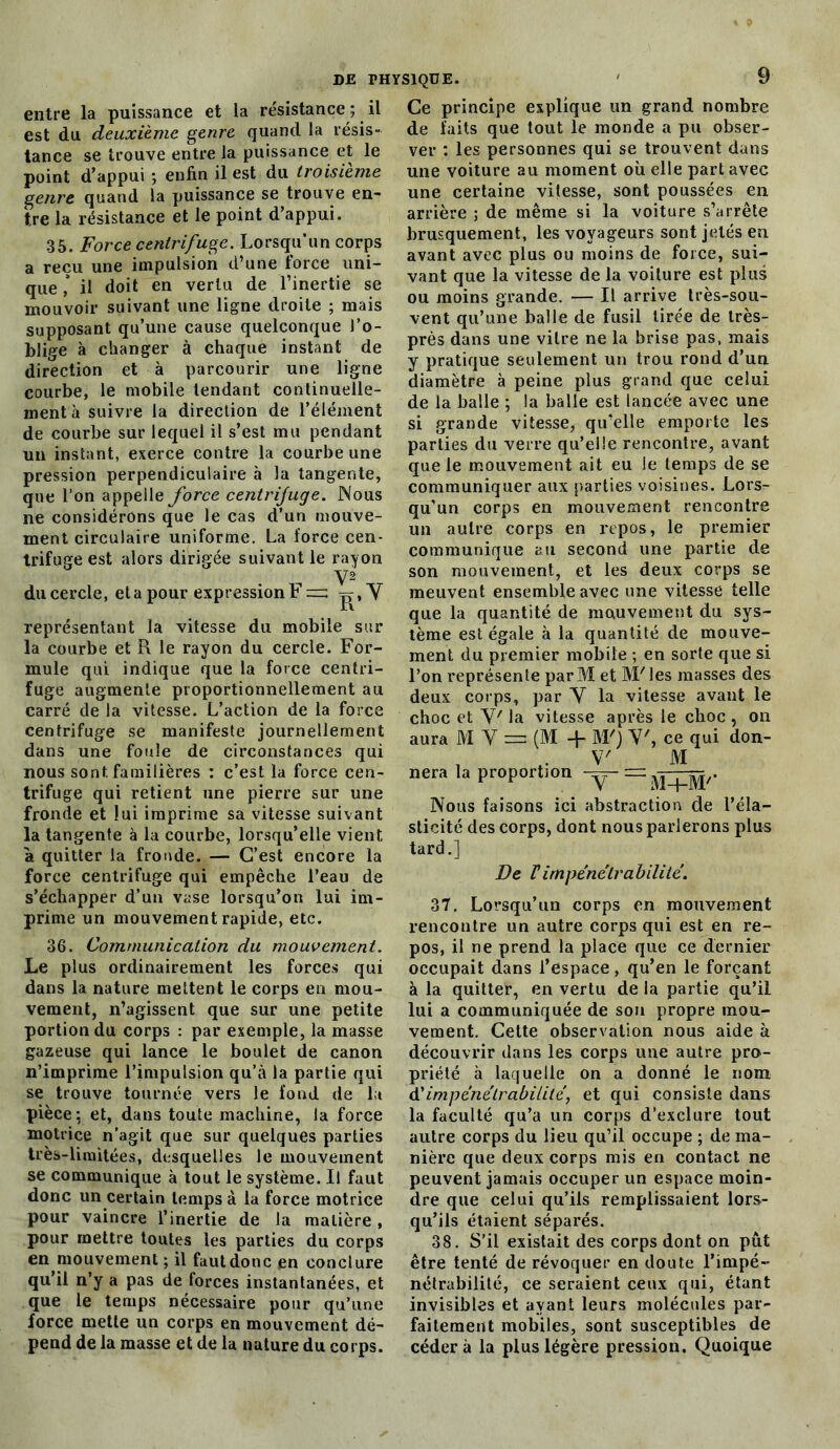 entre la puissance et la résistance ; il est du deuxième genre quand la résis- tance se trouve entre la puissance et le point d’appui ; enfin il est du troisième genre quand la puissance se trouve en- tre la résistance et le point d’appui. 35. Force centrifuge. Lorsqu’un corps a reçu une impulsion d’une force uni- que ,* il doit en vertu de l’inertie se mouvoir suivant une ligne droite ; mais supposant qu’une cause quelconque J’o- blige à changer à chaque instant de direction et à parcourir une ligne courbe, le mobile tendant continuelle- ment à suivre la direction de l’élément de courbe sur lequel il s’est mu pendant un instant, exerce contre la courbe une pression perpendiculaire à la tangente, que l’on appelle force centrifuge. Nous ne considérons que le cas d’un mouve- ment circulaire uniforme. La force cen- trifuge est alors dirigée suivant le rayon Y2 du cercle, et a pour expression F == Y représentant la vitesse du mobile sur la courbe et R le rayon du cercle. For- mule qui indique que la force centri- fuge augmente proportionnellement au carré de la vitesse. L’action de la force centrifuge se manifeste journellement dans une foule de circonstances qui nous sont familières : c’est la force cen- trifuge qui retient une pierre sur une fronde et lui imprime sa vitesse suivant la tangente à la courbe, lorsqu’elle vient à quitter la fronde. — C’est encore la force centrifuge qui empêche l’eau de s’échapper d’un vase lorsqu’on lui im- prime un mouvement rapide, etc. 36. Communication du mouvement. Le plus ordinairement les forces qui dans la nature mettent le corps en mou- vement, n’agissent que sur une petite portion du corps : par exemple, la masse gazeuse qui lance le boulet de canon n’imprime l’impulsion qu’à la partie qui se trouve tournée vers le fond de la pièce: et, dans toute machine, la force motrice n’agit que sur quelques parties très-limitées, desquelles le mouvement se communique à tout le système. Il faut donc un certain temps à la force motrice pour vaincre l’inertie de la matière, pour mettre toutes les parties du corps en mouvement ; il faut donc en conclure qu’il n’y a pas de forces instantanées, et que le temps nécessaire pour qu’une force mette un corps en mouvement dé- pend de la masse et de la nature du corps. Ce principe explique un grand nombre de faits que tout le monde a pu obser- ver : les personnes qui se trouvent dans une voiture au moment où elle part avec une certaine vitesse, sont poussées en arrière ; de même si la voiture s’arrête brusquement, les voyageurs sont jetés en avant avec plus ou moins de force, sui- vant que la vitesse de la voiture est plus ou moins grande. — Il arrive très-sou- vent qu’une balle de fusil tirée de très- près dans une vitre ne la brise pas, mais y pratique seulement un trou rond d’un diamètre à peine plus grand que celui de la balle ; la balle est lancée avec une si grande vitesse, qu’elle emporte les parties du verre qu’elle rencontre, avant que le mouvement ait eu le temps de se communiquer aux parties voisines. Lors- qu’un corps en mouvement rencontre un autre corps en repos, le premier communique au second une partie de son mouvement, et les deux corps se meuvent ensemble avec une vitesse telle que la quantité de mouvement du sys- tème est égale à la quantité de mouve- ment du premier mobile ; en sorte que si l’on représente parM et M'ies masses des deux corps, par Y la vitesse avant le choc et Y' la vitesse après le choc , on aura MY = (M + M') Y', ce qui don- , *• V' M nera la proportion -y- = Nous faisons ici abstraction de l’éla- sticité des corps, dont nous parlerons plus tard.] De Vimpénétrabilité. 37. Lorsqu’un corps en mouvement rencontre un autre corps qui est en re- pos, il ne prend la place que ce dernier occupait dans l’espace, qu’en le forçant à la quitter, en vertu de la partie qu’il lui a communiquée de sou propre mou- vement. Cette observation nous aide à découvrir dans les corps une autre pro- priété à laquelle on a donné le nom d’impénétrabilité, et qui consiste dans la faculté qu’a un corps d’exclure tout autre corps du lieu qu’il occupe ; de ma- nière que deux corps mis en contact ne peuvent jamais occuper un espace moin- dre que celui qu’ils remplissaient lors- qu’ils étaient séparés. 38. S’il existait des corps dont on pût être tenté de révoquer en doute l’impé- nétrabilité, ce seraient ceux qui, étant invisibles et ayant leurs molécules par- faitement mobiles, sont susceptibles de cédera la plus légère pression. Quoique