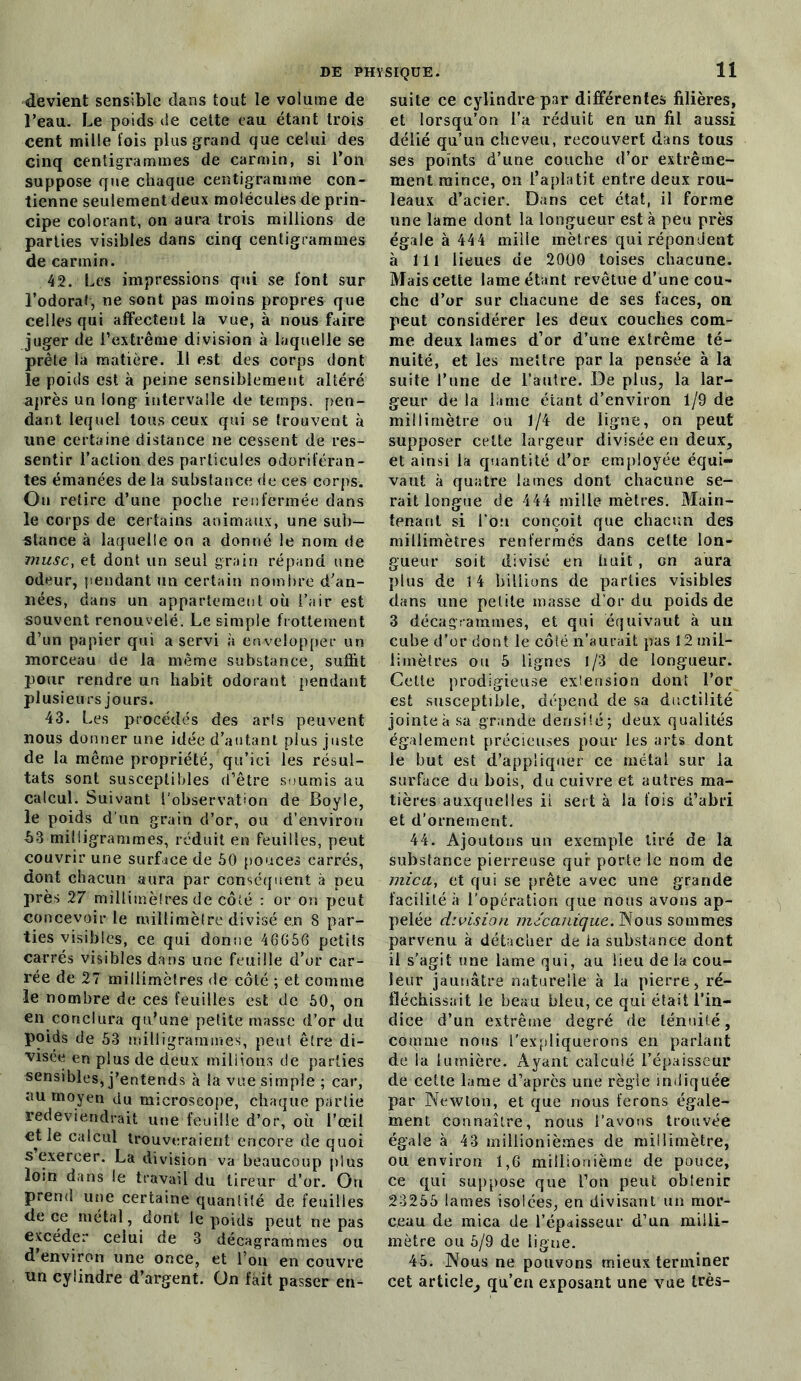 devient sensible dans tout le volume de l’eau. Le poids de cette eau étant trois cent mille fois plus grand que celui des cinq centigrammes de carmin, si l’on suppose que chaque centigramme con- tienne seulement deux molécules de prin- cipe colorant, on aura trois millions de parties visibles dans cinq centigrammes de carmin. 42. Les impressions qui se font sur l’odorat-, ne sont pas moins propres que celles qui affectent la vue, à nous faire juger de l’extrême division à laquelle se prête la matière. 11 est des corps dont le poids est à peine sensiblement altéré après un long- intervalle de temps, pen- dant lequel tous ceux qui se trouvent à une certaine distance ne cessent de res- sentir l’action des particules odoriféran- tes émanées de la substance de ces corps. On retire d’une poche renfermée dans le corps de certains animaux, une sub- stance à laquelle on a donné le nom de musc, et dont un seul grain répand une odeur, pendant un certain nombre d’an- nées, dans un appartement où l’air est souvent renouvelé. Le simple frottement d’un papier qui a servi à envelopper un morceau de la même substance, suffit pour rendre un habit odorant pendant plusieurs jours. 43. Les procédés des arts peuvent nous donner une idée d’autant plus juste de la même propriété, qu’ici les résul- tats sont susceptibles d’être soumis au calcul. Suivant l’observation de Boyle, le poids d’un grain d’or, ou d’environ h3 milligrammes, réduit en feuilles, peut couvrir une surface de 50 pouces carrés, dont chacun aura par conséquent à peu près 27 millimètres de côté : or on peut concevoir le millimètre divisé en 8 par- ties visibles, ce qui donne 46656 petits carrés visibles dans une feuille d’or car- rée de 27 millimètres de côté ; et comme le nombre de ces feuilles est de 50, on en conclura qu’une petite masse d’or du poids de 53 milligrammes, peut être di- visée en plus de deux millions de parties sensibles, j’entends (à la vue simple ; car, au moyen du microscope, chaque partie ■redeviendrait une feuille d’or, où l’œil et le calcul trouveraient encore de quoi s exercer. La division va beaucoup plus loin dans le travail du tireur d’or. Ou prend une certaine quantité de feuilles de ce métal, dont le poids peut ne pas excéder celui de 3 décagrammes ou d’environ une once, et l’on en couvre un cylindre d’argent. On fait passer en- suite ce cylindre par différentes filières, et lorsqu’on l’a réduit en un fil aussi délié qu’un cheveu, recouvert dans tous ses points d’une couche d’or extrême- ment mince, on l’aplatit entre deux rou- leaux d’acier. Dans cet état, il forme une lame dont la longueur est à peu près égale à 444 mille mètres qui répondent à lit lieues de 2000 toises chacune. Mais cette lame étant revêtue d’une cou- che d’or sur chacune de ses faces, on peut considérer les deux couches com- me deux lames d’or d’une extrême té- nuité, et les mettre par la pensée à la suite l’une de l’autre. De plus, la lar- geur de la lame éiant d’environ 1/9 de millimètre ou 1/4 de ligne, on peut supposer cette largeur divisée en deux, et ainsi la quantité d’or employée équi- vaut à quatre lames dont chacune se- rait longue de 444 mille mètres. Main- tenant si l’on conçoit que chacun des millimètres renfermés dans celte lon- gueur soit divisé en huit , on aura plus de 14 billions de parties visibles dans une petite masse d'or du poids de 3 décagrammes, et qui équivaut à un cube d’or dont le côté n’aurait pas 12 mil- limètres ou 5 lignes 1/3 de longueur. Cette prodigieuse extension dont l’or est susceptible, dépend de sa ductilité jointe à sa grande densité ; deux qualités également précieuses pour les arts dont le but est d’appliquer ce métal sur la surface du bois, du cuivre et autres ma- tières auxquelles il sert à la fois d’abri et d’ornement. 44. Ajoutons un exemple tiré de la substance pierreuse qui porte le nom de mica, et qui se prête avec une grande facilité à l’opération que nous avons ap- pelée division mécanique. Nous sommes parvenu à détacher de la substance dont il s'agit une lame qui, au lieu de la cou- leur jaunâtre naturelle à la pierre, ré- fléchissait le beau bleu, ce qui était l’in- dice d’un extrême degré de ténuité, comme nous l’expliquerons en parlant de la lumière. Ayant calculé l’épaisseur de cette lame d’après une règle indiquée par Newton, et que nous ferons égale- ment connaître, nous l’avons trouvée égale à 43 millionièmes de millimètre, ou environ 1,6 millionième de pouce, ce qui suppose que l’on peut oblenir 23255 lames isolées, en divisant un mor- ceau de mica de l’épaisseur d’un milli- mètre ou 5/9 de ligne. 45. Nous ne pouvons mieux terminer cet artic!e_, qu’eu exposant une vue très-