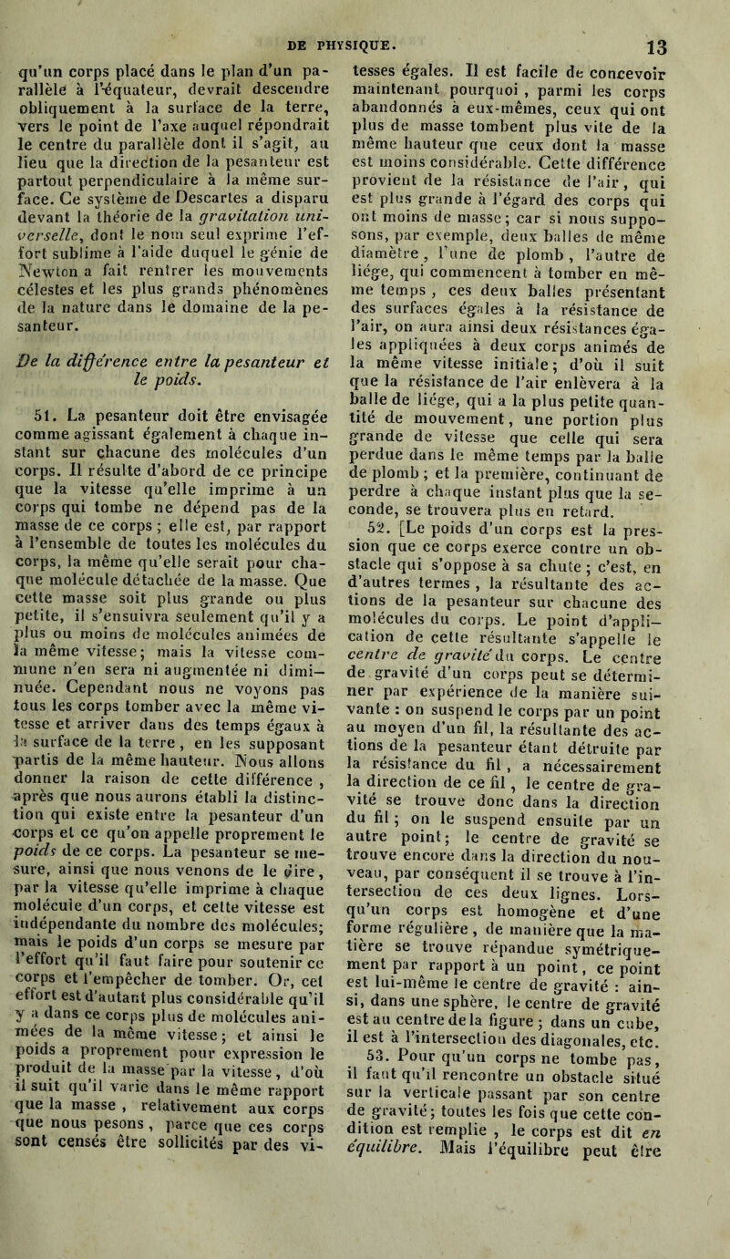 qu’un corps placé dans le plan d’un pa- rallèle à l’-équateur, devrait descendre obliquement à la surface de la terre, vers le point de Taxe auquel répondrait le centre du parallèle dont il s’agit, au lieu que la direction de la pesanteur est partout perpendiculaire à la même sur- face. Ce système de Descartes a disparu devant la théorie de la gravitation uni- verselle, dont le nom seul exprime l’ef- fort sublime à l’aide duquel le génie de Newton a fait rentrer les mouvements célestes et les plus grands phénomènes de la nature dans le domaine de la pe- santeur. De la différence entre la pesanteur et le poids. 51. La pesanteur doit être envisagée comme agissant également à chaque in- stant sur chacune des molécules d’un corps. Il résulte d’abord de ce principe que la vitesse qu’elle imprime à un corps qui tombe ne dépend pas de la niasse de ce corps ; elle est, par rapport à l’ensemble de toutes les molécules du corps, la même qu’elle serait pour cha- que molécule détachée de la masse. Que celte masse soit plus grande ou plus petite, il s’ensuivra seulement qu’il y a plus ou moins de molécules animées de la même vitesse; mais la vitesse com- mune n’en sera ni augmentée ni dimi- nuée. Cependant nous ne voyons pas tous les corps tomber avec la même vi- tesse et arriver dans des temps égaux à la surface de la terre , en les supposant partis de la même hauteur. Nous allons donner la raison de cette différence , après que nous aurons établi la distinc- tion qui existe entre la pesanteur d’un corps et ce qu'on appelle proprement le poids de ce corps. La pesanteur se me- sure, ainsi que nous venons de le dire, par la vitesse qu’elle imprime à chaque molécule d’un corps, et cette vitesse est indépendante du nombre des molécules; mais le poids d’un corps se mesure par l’effort qu’il faut faire pour soutenir ce corps et l’empêcher de tomber. Or, cet effort est d’autant plus considérable qu’il y a dans ce corps plus de molécules ani- mées de la même vitesse; et ainsi le poids a proprement pour expression le produit de la masse par la vitesse, d’où il suit qu’il varie dans le même rapport que la masse , relativement aux corps que nous pesons , parce que ces corps sont censés être sollicités par des vi- tesses égales. Il est facile de concevoir maintenant pourquoi , parmi les corps abandonnés à eux-mêmes, ceux qui ont plus de masse tombent plus vile de la même hauteur que ceux dont la masse est moins considérable. Cette différence provient de la résistance de l’air, qui est plus grande à l’égard des corps qui ont moins de masse; car si nous suppo- sons, par exemple, deux balles de même diamètre, l’une de plomb, l’autre de liège, qui commencent à tomber en mê- me temps , ces deux balles présentant des surfaces égales à la résistance de l’air, on aura ainsi deux résistances éga- les appliquées à deux corps animés de la même vitesse initiale; d’où il suit que la résistance de l'air enlèvera à la balle de liège, qui a la plus petite quan- tité de mouvement, une portion plus grande de vitesse que celle qui sera perdue dans le même temps par la balle de plomb ; et la première, continuant de perdre à chaque instant plus que la se- conde, se trouvera plus en retard. # 52. [Le poids d’un corps est la pres- sion que ce corps exerce contre un ob- stacle qui s’oppose à sa chute ; c’est, en d’autres termes , la résultante des ac- tions de la pesanteur sur chacune des molécules du corps. Le point d’appli- cation de çette résultante s’appelle le centre de gravité du corps. Le centre de gravité d’un corps peut se détermi- ner par expérience de la manière sui- vante : on suspend le corps par un point au moyen d’un fil, la résultante des ac- tions de la pesanteur étant détruite par la résistance du fil , a nécessairement la direction de ce fil, le centre de gra- vité se trouve donc dans la direction du fil ; on le suspend ensuite par un autre point; le centre de gravité se trouve encore dans la direction du nou- veau, par conséquent il se trouve à l’in- tersection de ces deux lignes. Lors- qu’un corps est homogène et d’une forme régulière , de manière que la ma- tière se trouve répandue symétrique- ment par rapport à un point, ce point est lui-même le centre de gravité : ain- si, dans une sphère, le centre de gravité est au centre de la figure; dans un cube, il est à l’intersection des diagonales, etc. 53. Pour qu’un corps ne tombe’pas, il faut qu’il rencontre un obstacle situé sur la verticale passant par son centre de gravité; toutes les fois que cette con- dition est remplie , le corps est dit en équilibre. Mais l’équilibre peut êlre