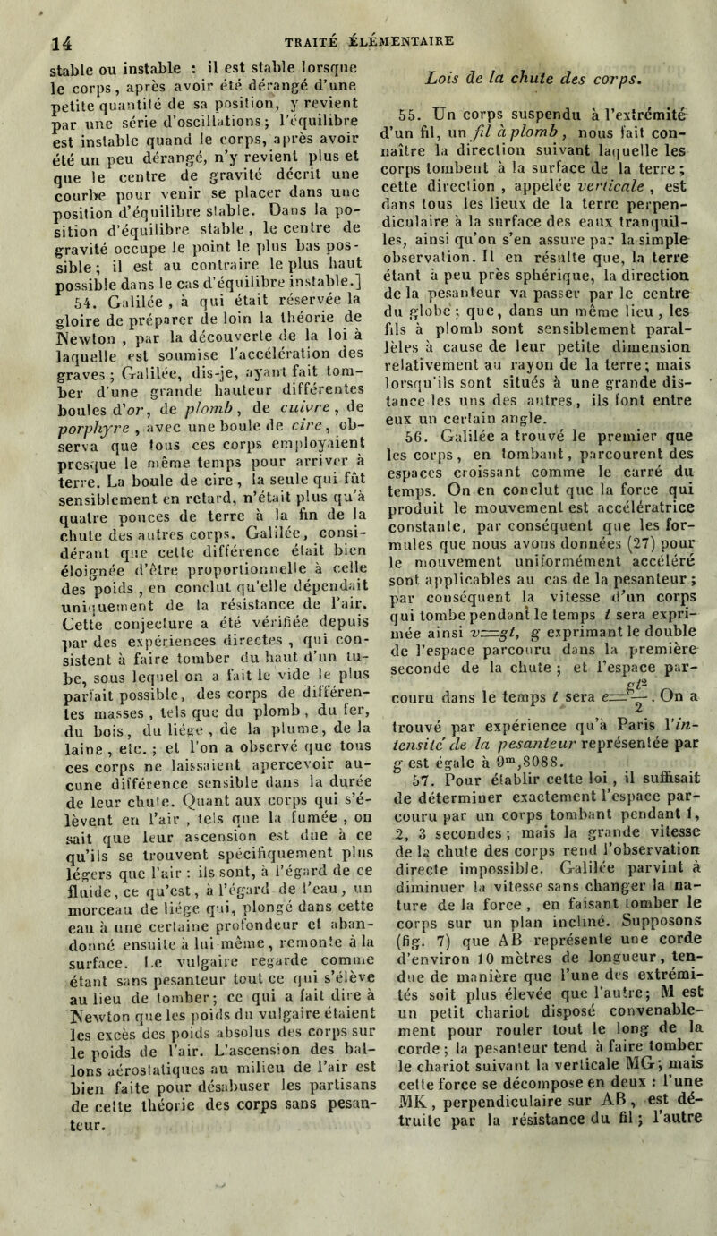 stable ou instable : il est stable lorsque le corps, après avoir été dérangé d’une petite quantité de sa position, y revient par une série d’oscillations ; l’équilibre est instable quand le eorps, après avoir été un peu dérangé, n’y revient plus et que le centre de gravité décrit une courbe pour venir se placer dans une position d’équilibre stable. Dans la po- sition d’équilibre stable , le centre de gravité occupe le point le plus bas pos- sible; il est au contraire le plus haut possible dans le cas d’équilibre instable.] 54. Galilée , à qui était réservée la gloire de préparer de loin la théorie de Newton , par la découverte de la loi à laquelle est soumise l'accélération des graves ; Galilée, dis-je, ayant fait tom- ber d’une grande hauteur différentes boules d’or, de plomb, de cuivre , de porphyre , avec une boule de cire, ob- serva que tous ces corps employaient presque le même temps pour arriver à terre. La boule de cire , la seule qui fut sensiblement en retard, n’était plus qu'à quatre pouces de terre à la fin de la chute des autres corps. Galilée, consi- dérant que cette différence était bien éloignée d’être proportionnelle à celle des poids , en conclut qu’elle dépendait uniquement de la résistance de l’air. Cette conjecture a été vérifiée depuis par des expériences directes , qui con- sistent à faire tomber du haut d’un tu- be, sous lequel on a fait le vide le plus pariait possible, des corps de différen- tes masses , tels que du plomb , du fer, du bois, du liège , de la plume, de la laine , etc. ; et l’on a observé que tous ces corps ne laissaient apercevoir au- cune différence sensible dans la durée de leur chute. Quant aux corps qui s’é- lèvent en l’air , tels que la fumée , on sait que leur ascension est due à ce qu’ils se trouvent spécifiquement plus légers que l’air : ils sont, à l’égard de ce fluide, ce qu’est, à l’égard de l’eau, un morceau de liège qui, plongé dans cette eau à une certaine profondeur et aban- donné ensuite à lui même, remonte à la surface. Le vulgaire regarde comme étant sans pesanteur tout ce qui s’élève au lieu de tomber; ce qui a fait dire à Newton que les poids du vulgaire étaient les excès des poids absolus des corps sur le poids de l’air. L’ascension des bal- lons aérostatiques au milieu de l’air est bien faite pour désabuser les partisans de cette théorie des corps sans pesan- teur. Lois de la chute des corps. 55. Un corps suspendu à l’extrémité d’un fil, un fil aplomb, nous fait con- naître la direction suivant laquelle les corps tombent à la surface de la terre ; cette direction , appelée verticale , est dans tous les lieux de la terre perpen- diculaire à la surface des eaux tranquil- les, ainsi qu’on s’en assure par la simple observation. Il en résulte que, la terre étant à peu près sphérique, la direction de la pesanteur va passer par le centre du globe; que, dans un même lieu, les fils à plomb sont sensiblement paral- lèles à cause de leur petite dimension relativement au rayon de la terre; mais lorsqu’ils sont situés à une grande dis- tance les uns des autres, ils font entre eux un certain angle. 56. Galilée a trouvé le premier que les corps , en tombant, parcourent des espaces croissant comme le carré du temps. On en conclut que la force qui produit le mouvement est accélératrice constante, par conséquent que les for- mules que nous avons données (27) pour le mouvement uniformément accéléré sont applicables au cas de la pesanteur ; par conséquent la vitesse d’un corps qui tombe pendanl le temps t sera expri- mée ainsi vz=gt, g exprimant le double de l’espace parcouru dans la première seconde de la chute ; et l’espace pur- ges couru dans le temps t sera cmy.On a trouvé par expérience qu’à Paris Y in- tensité' de la pesanteur représentée par g est égale à 9m,8088. 57. Pour établir celte loi , il suffisait de déterminer exactement l’espace par- couru par un corps tombant pendant t, 2, 3 secondes ; mais la grande vitesse de la chute des corps rend l’observation directe impossible. Galilée parvint à diminuer la vitesse sans changer la na- ture de la force , en faisant tomber le corps sur un plan incliné. Supposons (fig. 7) que AB représente une corde d’environ 10 mètres de longueur, ten- due de manière que l’une des extrémi- tés soit plus élevée que l’autre; M est un petit chariot disposé convenable- ment pour rouler tout le long de la corde ; la pesanteur tend à faire tomber le chariot suivant la verticale MG; mais cette force se décompose en deux ; l’une MK , perpendiculaire sur AB , est dé- truite par la résistance du fil ; l’autre