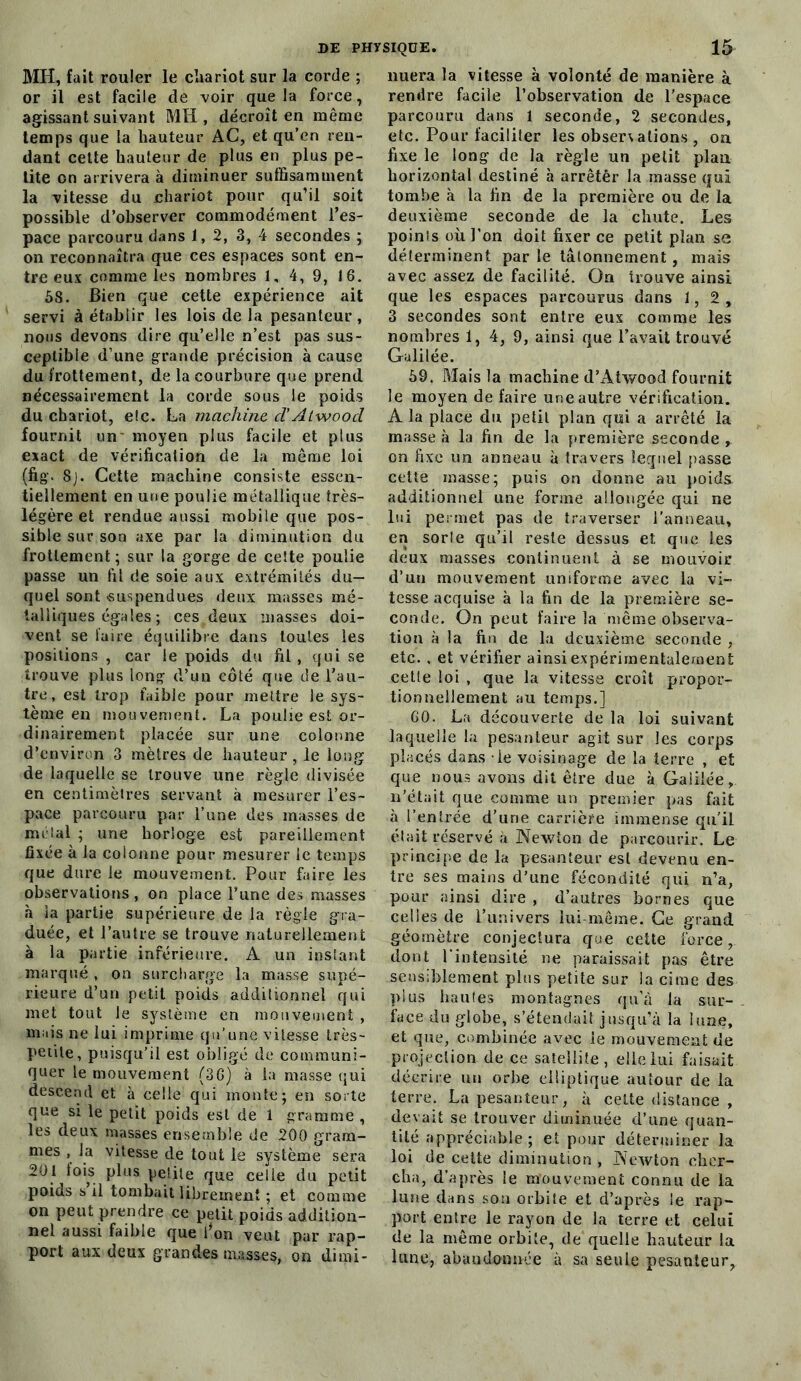 MH, fait rouler le chariot sur la corde ; or il est facile de voir que la force, agissant suivant MH , décroît en même temps que la hauteur AC, et qu’en ren- dant cette hauteur de plus en plus pe- tite on arrivera à diminuer suffisamment la vitesse du chariot pour qu’il soit possible d’observer commodément l’es- pace parcouru dans 1,2, 3, 4 secondes ; on reconnaîtra que ces espaces sont en- tre eux comme les nombres 1, 4, 9, 16. 58. Bien que cette expérience ait servi à établir les lois de la pesanteur, nous devons dire qu’elle n’est pas sus- ceptible d’une grande précision à cause du frottement, de la courbure que prend nécessairement la corde sous le poids du chariot, eic. La machine cl'Atwood fournit un' moyen plus facile et plus exact de vérification de la même loi (fig. 8j. Cette machine consiste essen- tiellement en une poulie métallique très- légère et rendue aussi mobile que pos- sible sur son axe par la diminution du frottement ; sur la gorge de cette poulie passe un fil de soie aux extrémités du- quel sont «suspendues deux masses mé- talliques égales ; ces deux masses doi- vent se faire équilibre dans toutes les positions , car le poids du fil , qui se trouve plus long d’un côté que de l’au- tre, est trop faible pour mettre le sys- tème en mouvement. La poulie est or- dinairement placée sur une colonne d’environ 3 mètres de hauteur, le long de laquelle se trouve une règle divisée en centimètres servant à mesurer l’es- pace parcouru par l’une des masses de mêlai ; une horloge est pareillement fixée à la colonne pour mesurer le temps que dure le mouvement. Pour faire les observations, on place l’une des masses à la partie supérieure de la règle gra- duée, et l’autre se trouve naturellement à la partie inférieure. A un instant marqué , on surcharge la masse supé- rieure d’un petit poids additionnel qui met tout le système en mouvement , mais ne lui imprime qu’une vitesse très- petite, puisqu'il est obligé de communi- quer le mouvement (36) à la masse qui descend et à celle qui monte; en sorte que si le petit poids est de 1 gramme , les deux masses ensemble de 200 gram- mes , la vitesse de tout le système sera 201 fois plus petite que celle du petit poids s il tombait librement ; et comme on peut prendre ce petit poids addition- nel aussi faible que l’on veut par rap- port aux deux grandes masses, on dimi- nuera la vitesse à volonté de manière à rendre facile l’observation de l’espace parcouru dans 1 seconde, 2 secondes, etc. Pour faciliter les obserxations , on fixe le long de la règle un petit plan horizontal destiné à arrêtèr la masse qui tombe à la fin de la première ou de la deuxième seconde de la chute. Les points où l’on doit fixer ce petit plan se déterminent par le tâtonnement, mais avec assez de facilité. On trouve ainsi que les espaces parcourus dans 1,2, 3 secondes sont entre eux comme les nombres 1, 4, 9, ainsi que l’avait trouvé Galilée. 59. Mais la machine d’xAtwood fournit le moyen de faire une autre vérification. A la place du petit plan qui a arrêté la masse à la fin de la première seconde , on fixe un anneau à travers lequel passe cette masse; puis on donne au poids additionnel une forme allongée qui ne lui permet pas de traverser Panneau, en sorte qu’il reste dessus et que les deux masses continuent à se mouvoir d’un mouvement uniforme avec la vi- tesse acquise à la fin de la première se- conde. On peut faire la même observa- tion à la fin de la deuxième seconde , etc. , et vérifier ainsi expérimentalement cette loi , que la vitesse croît propor- tionnellement au temps.] 60. La découverte de la loi suivant laquelle la pesanteur agit sur les corps placés dans - le voisinage de la terre , et que nous avons dit être due à Galilée, n’était que comme un premier pas fait à l’entrée d’une carrière immense qu'il était réservé à Newton de parcourir. Le principe de la pesanteur est devenu en- tre ses mains d’une fécondité qui n’a, pour ainsi dire , d’autres bornes que celles de l’univers lui même. Ce grand géomètre conjectura que cette force, dont l’intensité ne paraissait pas être sensiblement plus petite sur la cime des plus hautes montagnes qu’à la sur- face du globe, s’étendait jusqu’à la lune, et que, combinée avec le mouvement de projection de ce satellite, elle lui faisait décrire un orbe elliptique autour de la terre. La pesanteur, à cette distance , devait se trouver diminuée d’une quan- tité appréciable; et pour déterminer la loi de cette diminution , Newton cher- cha, d’après le mouvement connu de la lune dans son orbite et d’après le rap- port entre le rayon de la terre et celui de la même orbite, de quelle hauteur la lune, abandonnée à sa seule pesanteur,