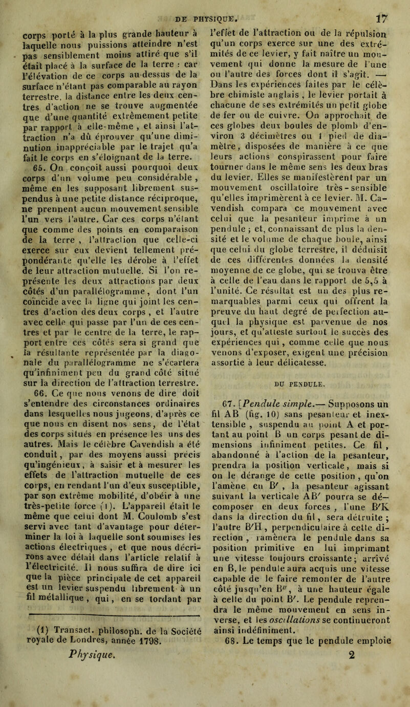 corps porté à la plus grande hauteur à laquelle nous puissions atteindre n’est pas sensiblement moins attiré que s’il était placé à la surface de la terre : car l’élévation de ce corps au dessus de la surface n’étant pas comparable au rayon terrestre, la distance entre les deux cen- tres d’action ne se trouve augmentée que d’une quantité extrêmement petite par rapport à elle-même , et ainsi l’at- traction n’a dû éprouver qu’une dimi- nution inappréciable par le trajet qu’a fait le corps en s’éloignant de la terre. 65. On conçoit aussi pourquoi deux corps d’un volume peu considérable , même en les supposant librement sus- pendus aune petite distance réciproque, ne prennent aucun mouvement sensible l’un vers l’autre. Car ces corps n’élant que comme des points en comparaison de la terre , l’attraclion que celle-ci exerce sur eux devient tellement pré- pondérante qu’elle les dérobe à l’effet de leur attraction mutuelle. Si l’on re- présente les deux attractions par deux côtés d’un parallélogramme, dont l’un coïncide avec la ligne qui joint les cen- tres d’action des deux corps, et l’autre avec celle qui passe par l’un de ces cen- tres et par le centre de la terre, le rap- port entre ces côtés sera si grand que la résultante représentée par la diago- nale du parallélogramme ne s’écartera qu’infiniment peu du grand côté situé sur la direction de l’attraction terrestre. 66. Ce que nous venons de dire doit s’entendre des circonstances ordinaires dans lesquelles nous jugeons, d’après ce que nous en disent nos sens, de l’état des corps situés en présence les uns des autres. Mais le célèbre Cavendish a été conduit, par des moyens aussi précis qu’ingénieux, à saisir et à mesurer les effets de l’attraction mutuelle de ces corps, en rendant l’un d’eux susceptible, par son extrême mobilité, d’obéir à une très-petite force (l). L’appareil était le même que ceiui dont M. Coulomb s’est servi avec tant d’avantage pour déter- miner la loi à laquelle sont soumises les actions électriques , et que nous décri- rons avec détail dans l’article relatif à l’électricité. 11 nous suffira de dire ici que la pièce principale de cet appareil est un levier suspendu librement à un fil métallique , qui, en se tordant par (1) Transact. philosoph. de la Société royale de Londres, année 1798. Physique. l’effet de l’attraction ou de la répulsion qu’un corps exerce sur une des extré- mités de ce levier, y fait naître un mou- vement qui donne la mesure de l’une ou l’autre des forces dont il s’agit. — Dans les expériences faites par le célè- bre chimiste anglais , le levier portait à chacune de ses extrémités un petit globe de fer ou de cuivre. On approchait de ces globes deux boules de plomb d’en- viron 3 décimètres ou 1 pied de dia- mètre, disposées de manière à ce que leurs actions conspirassent pour faire tourner dans le même sens les deux bras du levier. Elles se manifestèrent par un mouvement oscillatoire très - sensible qu’elles imprimèrent à ce levier. M. Ca- vendish compara ce mouvement avec celui que la pesanteur imprime à un pendule ; et, connaissant de plus la den- sité et le volume de chaque boule, ainsi que celui du globe terrestre, il déduisit de ces différentes données la densité moyenne de ce globe, qui se trouva être à celle de l’eau dans le rapport de 5,5 à l’unité. Ce résultat est un des plus re- marquables parmi ceux qui offrent la preuve du haut degré de perfection au- quel la physique est parvenue de nos jours, et qu’atteste surtout le succès des expériences qui, comme celle que nous venons d’exposer, exigent une précision assortie à leur délicatesse. DU PENDULE. 67. [Pendule simple.-— Supposons un fil AB (fig. 10) sans pesanteur et inex- tensible , suspendu au point A et por- tant au point B un corps pesant de di- mensions infiniment petites. Ce fil , abandonné à l’action de la pesanteur, prendra la position verticale, mais si on le dérange de celte position , qu’on l’amène en B' , la pesanteur agissant suivant la verticale AB' pourra se dé- composer en deux forces , l’une B'K dans la direction du fil, sera détruite ; l’autre B'Ii , perpendiculaire à cette di- rection , ramènera le pendule dans sa position primitive en lui imprimant une vitesse toujours croissante ; arrivé en B, le pendule aura acquis une vitesse capable de le faire remonter de l’autre côté jusqu’en B/7, à une hauteur égale à celle du point B'. Le pendule repren- dra le même mouvement en sens in- verse, et les oscillations se continueront ainsi indéfiniment. 68. Le temps que le pendule emploie 2