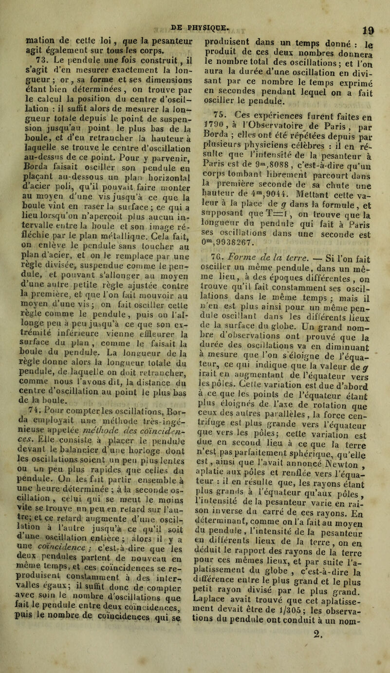 mation de cette loi , que la pesanteur agit également sur tous les corps. 73. Le pendule une fois construit , il s’agit d’en mesurer exactement la lon- gueur ; or, sa forme et ses dimensions étant bien déterminées , on trouve par le calcul la position du centre d’oscil- lation : il suffit alors de mesurer la lon- gueur totale depuis le point de suspen- sion jusqu’au point le plus bas de la boule, et d’en retrancher la hauteur à laquelle se trouve le centre d’oscillation au-dessus de ce point. Pour y parvenir, Borda faisait osciller son pendule en plaçant au-dessous un plan horizontal d’acier poli, qu’il pouvait faire monter au moyen d’une vis jusqu’à ce que la boule vînt en raser la surface ; ce qui a lieu lorsqu’on n’aperçoit plus aucun in- tervalle entre la boule et son image ré- fléchie par le plan métallique. Gela fait, on enlève le pendule sans toucher au plan d’acier, et on le remplace par une règle divisée, suspendue comme le pen- dule, et pouvant s’allonger au moyen d’une autre petite règle ajustée contre la première, et que l’on fait mouvoir au moyen d’une vis; on fait osciller cetLe règle comme le pendule, puis on l'al- longe peu à peu jusqu’à ce que son ex- trémité inférieure vienne effleurer la surface du plan , comme le faisait la boule du pendule. La longueur de la règle donne alors la longueur totale du pendule, de laquelle on doit retrancher, comme nous l’avons dit, la distance du centre d’oscillation au point le plus bas de la houle. 74. Pour compter les oscillations, Bor- da employait une méthode très-ingé- nieuse appelée méthode des coïnciden- ces. Elle-consiste à placer le pendule devant le balancier d’une horloge dont les oscillations soient un peu plus lentes ou un peu plus rapides que celles du pendule. On les fait partir ensemble à une heure déterminée ; à la seconde os- cillation , celui qui se meut Je moins vite se trouve un peu en retard sur l’au- tre; et ce retard augmente d’une oscil- lation à l’autre jusqu’à ce qu’il soit dune oscillation entière; alors il y a une coïncidence ; c’est-à-dire que les deux pendules partent de nouveau en meme temps, et ces coïncidences se re- produisent constamment à des inter- valles égaux; il suffit donc de compter avec soin le nombre d’oscillations que fait le pendule entre deux coïncidences puis le nombre de coïncidences qui se produisent dans un temps donné : le produit de ces deux nombres donnera le nombre total des oscillations; et l’on aura la durée d’une oscillation en divi- sant par ce nombre le temps exprimé en secondes pendant lequel on a fait osciller le pendule. 75. Ces expériences furent faites en 1790, à l’Observatoire de Paris, par Borda ; elles ont été répétées depuis par plusieurs physiciens célèbres : il en ré- sulte que l’intensité de la pesanteur à Paris est de 9™,8088 , c’est-à-dire qu’un corps tombant librement parcourt dans la première seconde de sa chute une hauteur de 4™,9044. Mettant cette va- leur à la place de g dans la formule, et supposant que T—ï , on trouve que la longueur du pendule qui fait à Paris ses oscillations dans une seconde est 0^,9938267. 76. Forme de la terre. — Si l’on fait osciller un même pendule, dans un mê- me lieu, à des époques différentes , on trouve qu’ii fait constamment ses oscil- lations dans le même temps ; mais il n’en est plus ainsi pour un même pen- dule oscillant dans les différents lieux de la surface du globe. Un grand nom- bre d’observations ont prouvé que la durée des oscillations va en diminuant à mesure que l’on s'éloigne de l’équa- teur, ce qui indique que la valeur de g irait en augmentant de l’équateur vers les pôles. Cette variation est due d’abord à ce que les points de l’équateur étant plus éloignés de l’axe de rotation que ceux des autres parallèles , la force cen- trifuge est plus grande vers l’équateur que vers les pôles; cette variation est due en second lieu à ce que la terre n’est pas parfaitement sphérique, qu’elle est, ainsi que l’avait annoncé Newton aplatie aux pôles et renflée vers l’équa- teur : il en résulte que, les rayons étant plus grands à l’équateur qu’aux pôles , l’intensité delà pesanteur varie en rai- son inverse du carré de ces rayons. En déterminant, comme on l’a fait au moyen du pendule , l’intensité de la pesanteur en différents lieux de la terre, on en déduit le rapport des rayons de la terre pour ces mêmes lieux, et par suite l’a- platissement du globe , c'est-à-dire la différence entre le plus grand et le plus petit rayon divisé par le plus grand. Lapîace avait trouvé que cet aplatisse- ment devait être de f/305; les observa- tions du pendule ont conduit à un nom- 2,