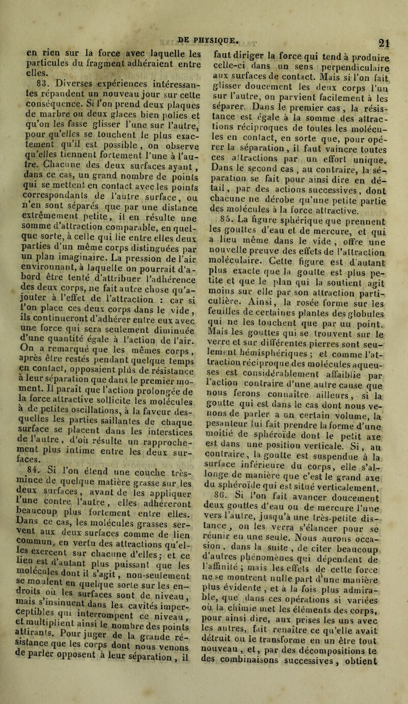 en rien sur la force avec laquelle les particules du fragment adhéraient entre elles. 83. Diverses expériences intéressan- tes répandent un nouveau jour sur cette conséquence. Si l’on prend deux plaques de marbre ou deux glaces bien polies et qu’on les fasse glisser l’une sur l’autre, pour qu’elles se touchent le plus exac- tement qu’il est possible , on observe qu’elles tiennent fortement l’une à l’au- tre. Chacune des deux surfaces ayant , dans ce cas, un grand nombre de points qui se mettent en contact avec les points correspondants de l’autre surface, ou n en sont séparés que par une distance extrêmement petite, il en résulte une somme d’attraction comparable, en quel- que sorte, à celle qui lie entre elles deux parties d’un même corps distinguées par un plan imaginaire. La pression de l’air environnant, à laquelle on pourrait d’a- bord être tenté d’attribuer l’adhérence des deux corps, ne fait autre chose qu’a- jouter à l’effet de l’attraction : car si l’on place ces deux corps dans le vide , ils continueront d’adhérer entre eux avec un.e force qui sera seulement diminuée d’une quantité égale à l'action de l’air. On a remarqué que les mêmes corps, après être restés pendant quelque temps en contact, opposaient plds de résistance à leur sépara tion que dans le premier mo- ment. Il paraît que l’action prolongée de la force attractive sollicite les molécules a de petites oscillations, à la faveur des- quelles les parties saillantes de chaque surface se placent dans les interstices de 1 autre , d’où résulte un rapproche- ment plus intime entre les deux sur- laces. 84. Si l’on étend une couche très- mmce de quelque matière grasse sur les deux surfaces, avant de les appliquer 1 une contre l’autre, elles adhéreront beaucoup plus fortement entre elles. Dans ce cas, les molécules grasses ser- vent aux deux surfaces comme de lien commun, en vertu des attractions qu’el- les exercent sur chacune d’elles ; et ce lien est d’autant plus puissant que les molécules dont il s’agit, non-seulement se moulent en quelque sorte sur les en- droits ou les surfaces sont de niveau, mais s msmuent dans les cavités imper- eptibles qui interrompent ce niveau, et multiplient ainsi le nombre des points attirants. Pour juger de la grande ré- sistance que les corps dont nous venons de parler opposent à leur séparation , il faut diriger la force qui tend à produire celle-ci dans un sens perpendiculaire aux surfaces de contact. Mais si l’on fait glisser doucement les deux corps l’un sur l’autre, on parvient facilement à les séparer. Dans le premier cas , la résis- tance est égale à la somme des attrac- tions réciproques de toutes les molécu- les en contact, en sorte que, pour opé- rer la séparation, il faut vaincre toutes ces al tractions par un effort unique. Dans le second cas , au contraire, la sé- paration se fait pour ainsi dire en dé- tail, par des actions successives, dont chacune ne dérobe qu’une petite partie des molécules à la force attractive. 85. La figure sphérique que prennent les gouttes d’eau et de mercure, et qui a lieu même dans le vide , offre une nouvelle preuve des effets de l’attraction moléculaire. Cette figure est d’autant plus exacte que la goutte est plus pe- tite et que le plan qui la soutient agit moins sur elle par son attraction parti- culière. Ainsi, la rosée forme sur les feuilles de certaines plantes des globules qui ne les touchent que par un point. Mais les gouttes qui se trouvent sur le verre et sur différentes pierres sont seu- lement hémisphériques ; et comme l’at- traction réciproque des molécules aqueu- ses est considérablement affaiblie par l’action contraire d’une autre cause que nous ferons connaître ailleurs, si la goutte qui est dans le cas dont nous ve- nons de parler a un certain volume, la pesanteur lui fait prendre la forme d’une moitié de sphéroïde dont le petit axe est dans une position verticale. Si, au contraire, la goutte est suspendue à la surface inférieure du corps, elle s’al- longe de manière que c’est le grand axe du sphéroïde qui est situé verticalement. 8G. Si l’on fait avancer doucement deux gouttes d eau ou de mercure l’une vers 1 aulre, jusqu’à une Irès-pelite dis- tance, on les verra s’élancer pour se réunir en une seule. Nous aurons occa- sion , dans la suite , de citer beaucoup d’autres phénomènes qui dépendent de 1 affinité } mais les effets de cette force ne se montrent nulle part d’une manière plus évidente , et à la fois plus admira- ble, que dans ces opérations si variées où la chimie met les éléments des corps, pour ainsi dire, aux prises les uns avec les autres, fait renaître ce qu’elle avait détruit ou le transforme en un être tout nouveau , et , par des décompositions te des combinaisons successives , obtient