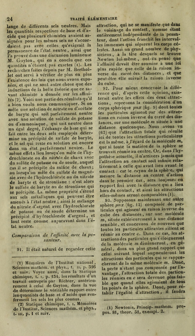 lange de différents sels neutres. Mais les quantités respectives de base et d’a- cide que plusieurs chimistes avaient as- signées pour les mêmes sels ne s’accor- daient pas avec celles qu’exigeait la permanence de l'état neutre , ainsi que l’a prouvé dans une discussion lumineuse M. Guyton, qui en a conclu que ces quantités n’étaient pas exactes (1). Les recherches faites depuis par M. Berthol- let ont servi à vérifier de plus en plus l’existence des lois que nous avons expo- sées, et qui ne sont autre chose que des inductions de la belle théorie que ce sa- vant chimiste a donnée sur les affini- tés (2). Voici une partie des résultats qu’il a bien voulu nous communiquer. Si on mêle une solution de nitrate ou d’acétate de baryte qui soit parfaitement neutre avec une solution de sulfate de potasse ou d’ammoniaque , qui soit neutre dans un égal degré, l'échange de base qui se fait entre les deux sels employés déter- mine un précipité de sulfate de baryte, et le sel qui reste en solution est encore dans un état parfaitement neutre. Le même effet a lieu lorsqu’on mêle de l’hy- drochlorate ou du nitrtate de chaux avec du sulfite de potasse ou de soude, auquel cas il se précipite du sulfite de chaux ; ou lorsqu’on mêle du sulfate de magné- sie avec de l’hydrochlorate ou du nitrate de baryte et de strontiane : c’est alors le sulfate de baryte ou de strontiane qui se précipite. La même propriété s’étend aux sels métalliques qui peuvent être amenés à l’état neutre ; ainsi le mélange du nitrate d’argent avec l’hydrochlorate de potasse ou de soude détermine un précipité d’hydrochlorate d’argent, et tout reste comme auparavant dans l’é- tat neutre. Comparaison de Vaffinité avec la pe- santeur. 91. Il était naturel de regarder cette (1) Mémoires de l’Institut national , Sciences mathém. et phys., t. n, p. 526 et suiv. Voyez aussi, dans la Statique chimique, t. î, p. 154, les résultats d’un travail entrepris par Richter, antérieu- rement à celui de Guyton, dans la vue de déterminer le véritable rapport entre les quantités de base et d’acide que ren- ferment les sels les plus connus. (2) Statique chimique, t. î. Mémoires de l’Institut, Sciences mathém. et phys., t. ni, p. 1 et suiv. attraction, qui ne se manifeste que dans le voisinage du contact, comme étant entièrement indépendante de la pesan- teur, dont l’action franchit les interval- les immenses qui séparent les corps cé- lestes. Aussi un grand nombre de phy- siciens , à la tête desquels se trouve Newton lui-même , ont-ils pensé que l’affinité devait être soumise à une loi plus rapide que celle de la raison in- verse du carré des distances , et que peut-être elle suivait lu raison inverse du cube. 92. Pour mieux concevoir la diffé- rence qui, d’après celte opinion, exis- terait entre les effets des deux attrac- tions , reprenons la considération d’un corps sphérique pnx (fig. 9) dont toutes les particules agissent par des attrac- tions en raison inverse du carré des dis- tances, sur une molécule m située à une distance quelconque. Nous avons vu (62) que l’attraction totale qui résulte ici de toutes les attractions particulières est la même, àijfégard de la molécule m, que si toute la matière de la sphère se trouvait réunie au centre. Or, dans l’hy- pothèse actuelle, il n’arrivera jamais que l’attraction au contact soit infinie rela- tivement à celle qui avait lieu avant le contact : car le rayon delà sphère, qui mesure la distance au centre d’action dans le premier cas , sera toujours en rapport fini avec la distance qui a lieu hors du contact, et ainsi les attractions elles-mêmes seront comparables (l). 93. Supposons maintenant une autre sphère pnx (fig. 13) composée de par- ticules qui agissent en raison inverse du cube des distances , sur une molécule m, située extérieurement à une distance sensible, et concevons de nouveau que toutes les particules attirantes aillent se réunir au centre c. Dans ce cas, les at- tractions des particules qui s’éloigneront delà molécule m diminueront , en gé- néral, dans un plus grand rapport que celui suivant lequel augmenteront les attractions des particules qui se rappro- cheront de la même molécule m. Donc, la perte n’étant pas compensée par l’a- vantage , l’attraction totale des particu- les réunies en c sera devenue plus fai- ble que quand elles agissaient de tous les points de la sphère. Donc, pour ré- tablir l’égalité d’attraction, il faudra (1) Newtonis, Princip- mathém. pro- pos. 81, theor. 51, exernpl. 2.