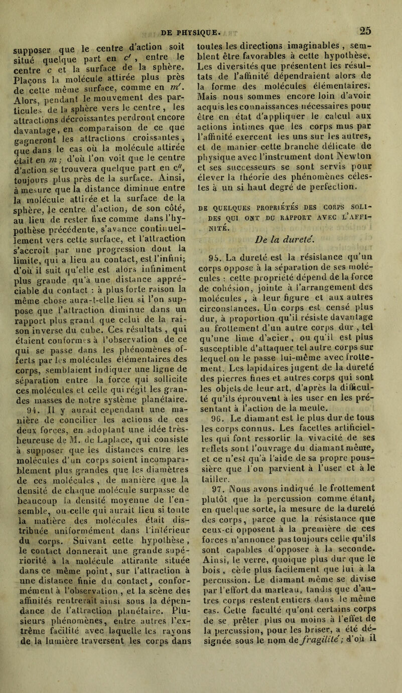 supposer que le centre d action soit situé quelque part en c* , entre le centre c et la surface de la sphere. Plaçons la molécule attirée plus près de cette même surface, comme en m'. Alors, pendant le mouvement des pai- ticules de la sphère vers le centre , les attractions décroissantes perdront encore davantage, en comparaison de ce que gagneront les attractions croissantes, que dans le cas où la molécule attirée était en m-, d’où l’on voit que le centre d’action se trouvera quelque part en c, toujours plus près de la surface. Ainsi, à mesure que la distance diminue entre la molécule attirée et la surface de la sphère, je centre d’action, de son coté, au lieu de rester fixe comme dans l’hy- pothèse précédente, s’avance continuel- lement vers cette surface, et l’attraction s’accroît par une progression dont la limite, qui a lieu au contact, est l’infini; d’où il suit quelle est alors infiniment plus grande qu’à une distance appré- ciable du contact : à plus forte raison la même chose aura-t-elle lieu si l’on sup- pose que l’attraction diminue dans un rapport plus grand que celui de la rai- son inverse du cube. Ces résultats , qui étaient conformes à l’observation de ce qui se passe dans les phénomènes of- ferts par les molécules élémentaires des corps, semblaient indiquer une ligne de séparation entre la force qui sollicite ces molécules et celle qui régit les gran- des masses de notre système planétaire. 94. Il y aurait cependant une ma- nière de concilier les actions de ces deux forces, en adoptant une idée très- lieureuse de M. de Laplace, qui consiste à supposer que ies distances entre les molécules d’un corps soient incompara- blement plus grandes que les diamètres de ces molécules , de manière que la densité de chaque molécule surpasse de beaucoup la densité moyenne de l’en- semble, ou celle qui aurait lieu si toute la matière des molécules était dis- tribuée uniformément dans l'intérieur du corps. Suivant cette hypothèse, le contact donnerait une grande supé- riorité à la molécule attirante située dans ce même point, sur fattraction à une distance finie du contact, confor- mément à l’observation , et la scène des affinités rentrerait ainsi sous la dépen- dance de l’attraction planétaire. Plu- sieurs phénomènes, entre autres l’ex- trême facilité avec laquelle ies rayons de la lumière traversent les corps dans toutes les directions imaginables , sem- blent être favorables à cette hypothèse. Les diversités que présentent les résul- tats de l’affinité dépendraient alors de la forme des molécules élémentaires. Mais nous sommes encore loin d’avoir acquis les connaissances nécessaires pour être en état d’appliquer le calcul aux actions intimes que les corps mus par l’affinité exercent les uns sur les autres, et de manier cette branche délicate de physique avec l’instrument dont Newton et ses successeurs se sont servis pour élever la théorie des phénomènes céles- tes à un si haut degré de perfection. DK QUELQUES PROPRIETES DES CORPS SOLI- DES QUI ONT DU RAPPORT AVEC L*AFFI- NITE. De la dureté. 96. La dureté est la résistance qu’un corps oppose à la séparation de ses molé- cules : cette propriété dépend de la force de cohésion, joiute à l’arrangement des molécules , à leur figure et aux autres circonstances. Un corps est censé plus dur, à proportion qu’il résiste davantage au frottement d’un autre corps dur , tel qu’une lime d’acier , ou qu’il est plus susceptible d’attaquer tel autre corps sur lequel on le passe lui-même avec frotte- ment. Les lapidaires jugent de la dureté des pierres fines et autres corps qui sont les objets de leur art, d’après la difficul- té qu’ils éprouvent à les user en les pré- sentant à l’action de la meule. 96. Le diamant est le plus dur de tous les corps connus. Les facettes artificiel- les qui font ressortir la vivacité de ses reflets sont l’ouvrage du diamant même, et ce n’est qu’à l’aide de sa propre pous- sière que l’on parvient à l’user et à le tailler. 97. Nous avons indiqué le frottement plulôt que la percussion comme étant, en quelque sorte, la mesure de la dureté des corps, parce que la résistance que ceux-ci opposent à la première de ces forces n’annonce pas toujours celle qu’ils sont capables d’opposer à la seconde. Ainsi, le verre, quoique plus dur que le bois , cède plus facilement que lui à la percussion. Le diamant même se divise par l’effort du marteau, tandis que d’au- tres corps restent entiers dans le même cas. Cette faculté qu’ont certains corps de se prêter plus ou moins à l’effet de la percussion, pour les briser, a été dé- signée sous le nom de fragilité ; d’où il