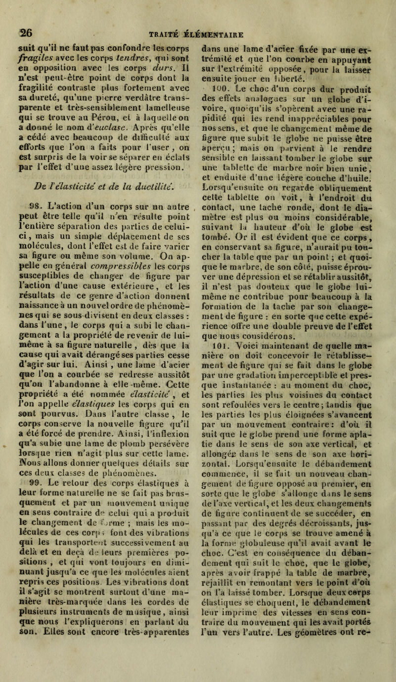 suit qu’il ne faut pas confondre les corps fragiles avec les corps tendres, qui sont en opposition avec les corps durs. Il n’est peut-être point de corps dont la fragilité contraste plus fortement avec sa dureté, qu’une pierre verdâtre trans- parente et très-sensiblement la nielle use qui se trouve au Pérou, et à laquelle on a donné le nom d'euclase. Après qu’elle a cédé avec beaucoup de difficulté aux efforts que l’on a faits pour l’user , on est surpris de la voir se séparer en éclals par l’effet d’une assez légère pression. De V élasticité et de la ductilité. 98. L’action d’un corps sur un autre , peut être telle qu’il n'en résulte point l’entière séparation des parties de celui- ci , mais un simple déplacement de ses molécules, dont l’effet est de faire varier sa figure ou même son volume. On ap- pelle en général compressibles les corps susceptibles de changer de figure par l’action d’une cause extérieure, et les résultats de ce genre d’action donnent naissance à un nouvel ordre de phénomè- nes qui se sous divisent en deux classes : dans l’une, le corps qui a subi le chan- gement a la propriété de revenir de lui- même à sa figure naturelle , dès que la cause qui avait dérangé ses parties cesse d’agir sur lui. Ainsi , une lame d’acier que l’on a courbée se redresse aussitôt qu’on l’abandonne à elle même. Cette propriété a été nommée élasticité , et l’on appelle élastiques les corps qui en sont pourvus. Dans l’autre classe , Je corps conserve la nouvelle figure qu'il a été forcé de prendre. Ainsi, l'inflexion qu’a subie une lame de plomb persévère lorsque rien n’agit plus sur cette lame. Nous allons donner quelques détails sur ces deux classes de phénomènes. 99. Le retour des corps élastiques à leur forme naturelle ne se fait pas brus- quement et par un mouvement unique en sens contraire de celui qui a produit le changement de forme ; mais les mo- lécules de ces corp; font des vibrations qui les transportent successivement au delà et en deçà de leurs premières po- sitions , et qui vont toujours en dimi- nuant jusqu'à ce que les molécules aient repris ces positions. Les vibrations dont il s’agit se montrent surtout d’une ma- nière très-marquée dans les cordes de plusieurs instruments de musique, ainsi que nous l’expliquerons en parlant du son. Elles sont encore très-apparentes dans une lame d’acier fixée par une ex- trémité et que l’on courbe en appuyant sur l’extrémité opposée, pour la laisser ensuite jouer en liberté. 100. Le choc d’un corps dur produit des effets analogues sur un globe d’i- voire, quoiqu’ils s’opèrent avec une ra- pidité qui les rend inappréciables pour nos sens, et que le changement même de figure que subit le globe ne puisse être aperçu; mais on parvient à le rendre sensible en laissant tomber le globe sur une tablette de marbre noir bien unie, et enduite d’une légère couche d’huile. Lorsqu’ensuite on regarde obliquement cette tablette on voit, à l’endroit du contact, une tache ronde, dont le dia- mètre est plus ou moins considérable, suivant la hauteur d’où le globe est tombé. Or il est évident que ce corps, en conservant sa figure, n’aurait pu tou- cher la table que par un point ; et quoi- que le marbre, de son côté, puisse éprou- ver une dépression et se rétablir aussitôt, il n’est pas douteux que le globe lui- même ne contribue pour beaucoup à la formation de la tache par son change- ment de figure : en sorte que cette expé- rience offre une double preuve de l’effet que nous considérons. 101. Voici maintenant de quelle ma- nière on doit concevoir le rétablisse- ment défiguré qui se fait dans le globe par une gradation imperceptible et pres- que instantanée : au moment du choc, les parties les plus voisines du contact sont refoulées vers le centre ; tandis que les parties les plus éloignées s’avancent par un mouvement contraire: d’où il suit que le globe prend une forme apla- tie dans le sens de son axe vertical, et allongée dans le sens de son axe hori- zontal. Lorsqu’ensuite le débandement commence, il se fait un nouveau chan- gement défiguré opposé au premier, en sorte que le globe s’allonge dans le sens de l'axe vertical, et les deux changements de figure continuent de se succéder, en passant par des degrés décroissants, jus- qu’à ce que le corps se trouve amené à la forme globuleuse qu’il avait avant le choc. C’est en conséquence du déban- dement qui suit le choc, que le globe, après avoir frappé la table de marbre, rejaillit en remontant vers le point d’où on l’a laissé tomber. Lorsque deux corps élastiques se choquent, le débandement leur imprime des vitesses en sens con- traire du mouvement qui les avait portés l’un vers l’autre. Les géomètres ont re-