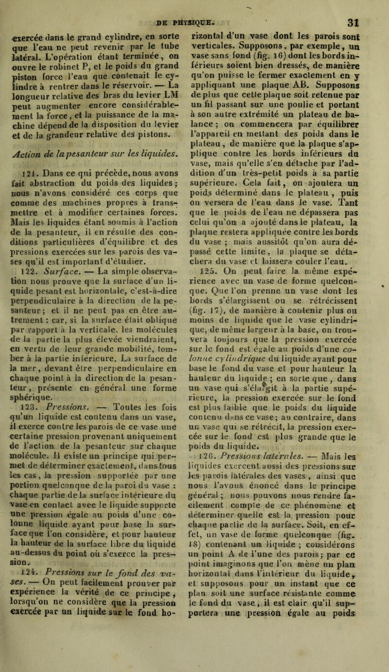 exercée dans le grand cylindre, en sorte que l’eau ne peut revenir par le tube latéral. L’opération étant terminée, on ouvre le robinet P, et le poids du grand piston force l’eau que contenait le cy- lindre à rentrer dans le réservoir. — La longueur relative des bras du levier LM peut augmenter encore considérable- ment la force, et la puissance de la ma- chine dépend de la disposition du levier et de la grandeur relative des pistons. Action de la pesanteur sur les liquides. 121. Dans ce qui précède, nous avons fait abstraction du poids des liquides ; nous n’avons considéré ces corps que comme des machines propres à trans- mettre et à modifier certaines forces. Mais les liquides étant soumis à l’action de la pesanteur, il en résulte des con- ditions particulières d’équilibre et des pressions exercées sur les parois des va- ses qu’il est important d’étudier. 122. Surface. — La simple observa- tion nous prouve que la surface d'un li- quide pesant est horizontale, c’est-à-dire perpendiculaire à la direction de la pe- santeur; et il ne peut pas en être au- trement : car, si la surface était oblique par rapport à la verticale, les molécules delà partie la plus élevée viendraient, en vertu de leur grande mobilité, tom- ber à la partie inférieure. La surface de la mer, devant être perpendiculaire en chaque point à la direction de la pesan- teur , présente en général une forme sphérique. 123. Pressions. — Toutes les fois qu’un liquide est contenu dans un vase, il exerce contre les parois de ce vase une certaine pression provenant uniquement de l’action de la pesanteur sur chaque molécule. Il existe un principe qui per- met de déterminer exactement, dans tous les cas, la pression supportée par une portion quelconque delà paroi du vase : chaque partie delà surface intérieure du vase en contact avec le liquide supporte une pression égale au poids d’une co- lonne liquide ayant pour base la sur- face que l’on considère, et pour hauteur la hauteur de la surface libre du liquide au-dessus du point où s’exerce la pres- sion.» 124. Pressions sur le fond des va- ses. — On peut facilement prouver par expérience la vérité de ce principe , lorsqu’on ne considère que la pression exercée par un liquide sur le fond ho^ rizontal d’un vase dont les parois sont verticales. Supposons, par exemple, un vase sans fond (fig. 16) dont les bords in- férieurs soient bien dressés, de manière qu’on puisse le fermer exactement en y appliquant une plaque AB. Supposons déplus que cetleplaque soit retenue par un fil passant sur une poulie et portant à son autre extrémité un plateau de ba- lance ; on commencera par équilibrer l’appareil en mettant des poids dans le plateau, de manière que la plaque s’ap- plique contre les bords inférieurs du vase, mais qu’elle s’en détache par l’ad- dition d'un très-petit poids à sa partie supérieure. Cela fait, on ajoutera un poids déterminé dans le plateau , puis on versera de l’eau dans le vase. Tant que le poids de l’eau ne dépassera pas celui qu’on a ajouté dans le plateau, la plaque restera appliquée contre les bords du vase ; mais aussitôt qu’on aura dé- passé cette limite, la plaque se déta- chera du vase et laissera couler l’eau. 125. On peut faire la même expé- rience avec un vase de forme quelcon- que. Que l’on prenne un vase dont les bords s’élargissent ou se rétrécissent (fig. 17), de manière à contenir plus ou moins de liquide que le vase cylindri- que, de même largeur à la base, on trou- vera toujours que la pression exercée sur le fond est égale au poids d’une co- lonne cylindrique du liquide ayant pour base le fond du vase et pour hauteur la hauteur du liquide ; en sorte que , dans uu vase qui s’élargit à la partie supé- rieure, la pression exercée sur le fond est plus faible que le poids du liquide contenu d«ns ce vase; au contraire, dans un vase qui se rétrécit, la pression exer- cée sur le fond est plus grande que le poids du liquide. 126. Pressions latérales. — Mais les liquides exercent aussi des pressions sur les parois latérales des vases , ainsi que nous l’avons énoncé dans le principe général; nous pouvons nous rendre fa- cilement compte de ce phénomène et déterminer quelle est la pression pour chaque partie de la surface. Soit, en ef- fet, un vase de forme quelconque (fig. 18) contenant un liquide ; considérons un point A de l’une des parois; par ce point imaginons que l’on mène un plan horizontal dans l’intérieur du liquide, et supposons pour un instant que ce plan soit une surface résistante comme le fond du vase, il est clair qu’il sup- portera une pression égale au poids