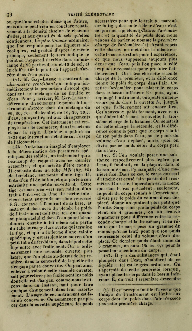 ou que l’une est plus dense que l’autre, mais on ne peut rien en conclure relati- vement à la densité absolue de chacune d’elles, et aux quantités de sels qu'elles contiennent. Le pèse-liqueur ordinaire, que l’on emploie pour les liqueurs al- cooliques , est gradué d’après le même principe, seulement le zéro indique le point où l'appareil s’arrête dans un mé- lange de 90 parties d’eau et 10 de sel, et le chiffre 10° le point où l’appareil s’ar- rête dans l’eau pure. 144. M. Gay-Lussac a construit un alcoomètre centésimal qui indique im- médiatement la proportion d’alcool que contient un mélange de ce liquide et d’eau. Pour y arriver, M. Gay-Lussac a déterminé directement le point où l’in- strument s’arrête dans du mélange de 90, 80, 70... d'alcool et de 10, 20, 30... d’eau, en ayant égard aux changements de température. Cet instrument est em- ployé dans le commerce, dans les octrois et par la régie. L’auteur a publié en 1824 une instruction détaillée sur l’usage de l’alcoomètre. 145. Nickolson a imaginé d’employer à la détermination des pesanteurs spé- cifiques des solides, un instrument quia beaucoup de rapport avec ce dernier aréomètre, et qui mérite d’être connu. Il consiste dans un tube MN (fig. 25) de fer-blanc, surmonté d’une tige B, faite d’un fil de laiton, et qui porte à son extrémité une petite cuvette A. Cette tige est marquée vers son milieu d’un trait b fait avec la lime. La partie infé- rieure tient suspendu un cône renversé EG, concave à l’endroit de sa base, et lesté en dedans avec du plomb. Le poids de l’instrument doit être tel, que quand on plonge celui ci dans l’eau pour l’aban- donner ensuite à lui-même une partie du tube surnage. La cuvette qui termine la tige, et qui a la forme d’une calotte sphérique, y est assujettie au moyen d’un petit tube de fer-blanc, dans lequel cette tige entre avec frottement. On a ordi- nairement une seconde cuvette plus large, que l’on place au-dessus de la pre- mière, dans la concavité de laquelle elle s'engage par sa convexité. On peut ainsi enlever à volonté cette seconde cuvette, soit pour retirer plus facilement le» poids dont elle est chargée, comme nous le di- rons dans un instant, soit pour faire quelque changement dans leur assorti- ment. L’usage de cet instrument est fa- cile à concevoir. On commence par pla- cer dans la cuvette supérieure les poids nécessaires pour que le trait b, marqué sur la tige, descende à fleur d’eau : c’est ce que nous appelons effleurer l’aréomè- tre ; et la quantilé de poids dont nous venons de parler se nomme la première charge de l’aréomètre (l). Ayant repris cetle charge, on met dans la même cu- vette le corps destiné pour l’expérience, et que nous supposons toujours plus dense que l’eau, puis l’on place à côté les poids nécessaires pour produire l’af- fleurement. On retranche cette seconde charge de la première, et la différence donne le poids du corps dans l’air. On retire l’aréomètre pour placer le corps dans le bassin inférieur E ; puis, ayant replongé l’instrument, on ajoute de nou- veaux poids dans la cuvette A, jusqu’à ce que l’affleurement ait encore lieu. Ces nouveaux poids forment, avec ceux qui étaient déjà dans la cuvette, la troi- sième charge de la balance. On soustrait de cette charge la seconde, et la diffé- rence donne la perte que le corps a faite de son poids dans l’eau, ou le poids du volume d’eau déplacé, après quoi on divise par ce poids celui du corps pesé dans l’air. 146. Si l’on voulait poser une sub- stance respectivement plus légère que l’eau, il faudrait, en la plaçant dans le bassin inférieur, l’y assujettir d’une ma- nière fixe. Dans ce cas, le corps qui sert d’attache est censé faire partie de l’aréo- mètre. Du reste, l’opération est la même que dans le cas précédent ; seulement, le poids du corps soumis à l’expérience, divisé par le poids du volume d’eau dé- placé, donne un quotient plus petit que l’unité. Supposons que le poids du corps étant de 4 grammes, on ait trouvé 5 grammes pour différence entre la se- conde charge et la troisième; il en ré- sulte que le corps pèse un gramme de moins qu’il ne faut(I) * * 4, pour que son poids représente celui du volume d’eau dé- placé. Ce dernier poids étant donc de 5 grammes, on aura 4/5 ou 0,8 pour la pesanteur spécifique du corps. 147. Il y a des substances qui, étant plongées dans l’eau, s’imbibent de ce liquide : tel est le grès ordinaire. On s’aperçoit de celte propriété lorsque , ayant placé le corps dans le bassin infé- rieur E, on voit l’aréomètre descendre (I) Il est presque inutile d’avertir que l’usage de l’instrument est limité aux corps dont le poids dans l’air n’excède pas celte première charge.