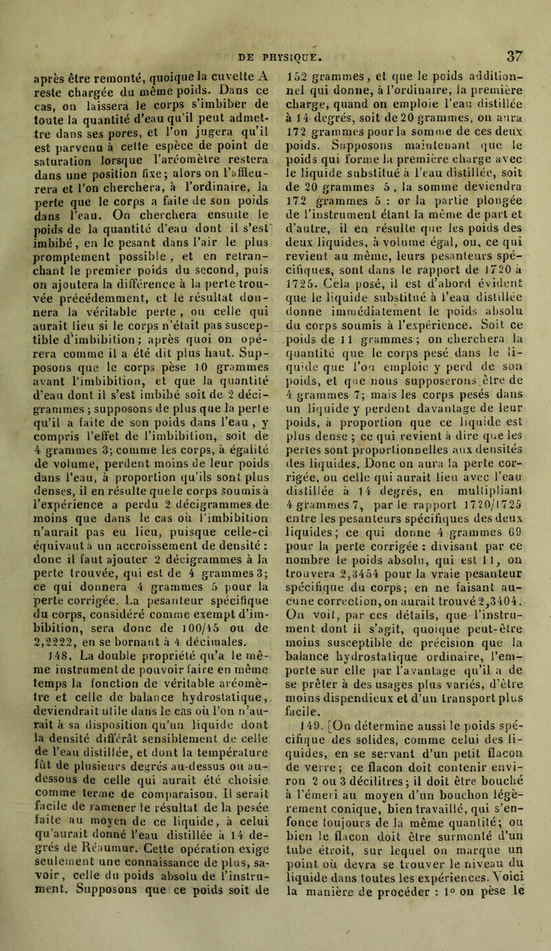 après être remonté, quoique la cuvelte A reste chargée du même poids. Dans ce cas, on laissera le corps s’imbiber de toute la quantité d’eau qu’il peut admet- tre dans ses pores, et l’on jugera qu il est parvenu à celte espèce de point de saturation lorsque l’aréomètre restera dans une position fixe; alors on l’affleu- rera et l’on cherchera, à l’ordinaire, la perte que le corps a faite de son poids dans l'eau. On cherchera ensuite le poids de la quantité d’eau dont il s’est imbibé, en le pesant dans l’air le plus promptement possible , et en retran- chant le premier poids du second, puis on ajoutera la différence à la perte trou- vée précédemment, et le résultat don- nera la véritable perte , ou celle qui aurait lieu si le corps n’était pas suscep- tible d'imbibition ; après quoi on opé- rera comme il a été dit plus haut. Sup- posons que le corps pèse 10 grammes avant l’imbibition, et que la quantité d’eau dont il s’est imbibé soit de 2 déci- grammes ; supposons de plus que la perle qu’il a faite de son poids dans l’eau , y compris l’effet de l’imbibition, soit de 4 grammes 3; comme les corps, à égalité de volume, perdent moins de leur poids dans l’eau, à proportion qu’ils sont plus denses, il en résulte que le corps Soumis à l’expérience a perdu 2 décigrammes de moins que dans le cas où I’imbibition n’aurait pas eu lieu, puisque celle-ci équivaut à un accroissement de densité : donc il faut ajouter 2 décigrammes à la perte trouvée, qui est de 4 grammes 3; ce qui donnera 4 grammes 5 pour la perte corrigée. La pesanteur spécifique uu corps, considéré comme exempt d’im- bibition, sera donc de 100/4 5 ou de 2,2222, en se bornant à 4 décimales. 148. La double propriété qu’a le mê- me instrument de pouvoir faire en même temps la fonction de véritable aréomè- tre et celle de balance hydrostatique, deviendrait utile dans le cas où l’on n’au- rait à sa disposition qu’un liquide dont la densité différât sensiblement de celle de l’eau distillée, et dont la température fût de plusieurs degrés au-dessus ou au- dessous de celle qui aurait été choisie comme terme de comparaison. Il serait facile de ramener le résultat de la pesée faite au moyen de ce liquide, à celui qu’aurait donné l’eau distillée à 14 de- grés de Réaumur. Cette opération exige seulement une connaissance de plus, sa- voir, celle du poids absolu de l’instru- ment. Supposons que ce poids soit de 37 152 grammes, et que le poids addition- nel qui donne, à l’ordinaire, la première charge, quand on emploie l’eau distillée à 14 degrés, soit de 20 grammes, on aura 172 grammes pour la somme de ces deux poids. Supposons maintenant que le poids qui forme la première charge avec le liquide substitué à l’eau distillée, soit de 20 grammes 5 , la somme deviendra 172 grammes 5 : or la partie plongée de l’instrument étant la même de part et d’autre, il en résulte que les poids des deux liquides, à volume égal, ou, ce qui revient au même, leurs pesanteurs spé- cifiques, sont dans le rapport de 1720 à 1725. Cela posé, il est d’abord évident que le liquide substitué à l’eau distillée donne immédiatement le poids absolu du corps soumis à l’expérience. Soit ce poids de 11 grammes ; on cherchera la quantité que le corps pesé dans le li- quide que l’on emploie y perd de son poids, et que nous supposerons.être de 4 grammes 7; mais les corps pesés dans un liquide y perdent davantage de leur poids, à proportion que ce liquide est plus dense ; ce qui revient à dire que les pertes sont proportionnelles aux densités des liquides. Donc on aura la perte cor- rigée, ou celle qui aurait lieu avec l’eau distillée à 14 degrés, en multipliant 4 grammes 7, par le rapport 1720/1725 entre les pesanteurs spécifiques des deux liquides; ce qui donne 4 grammes 68 pour la perte corrigée : divisant par ce nombre le poids absolu, qui est 11., on trouvera 2,3454 pour la vraie pesanteur spécifique du corps; en ne faisant au- cune correction, on aurait trouvé 2,3404. On voit, par ces détails, que l’instru- ment dont il s’agit, quoique peut-être moins susceptible de précision que la balance hydrostatique ordinaire, l’em- porte sur elle par l'avantage qu’il a de se prêter à des usages plus variés, d’être moins dispendieux et d’un transport plus facile. 149. [On détermine aussi le poids spé- cifique des solides, comme celui des li- quides, en se servant d’un petit flacon de verre; ce flacon doit contenir envi- ron 2 ou 3 décilitres; il doit être bouché à l’émeri au moyen d’un bouchon légè- rement conique, bien travaillé, qui s’en- fonce toujours de la même quantité; ou bien le flacon doit être surmonté d’un tube étroit, sur lequel on marque un point où devra se trouver le niveau du liquide dans toutes les expériences. \oici la manière de procéder : 1° on pèse le