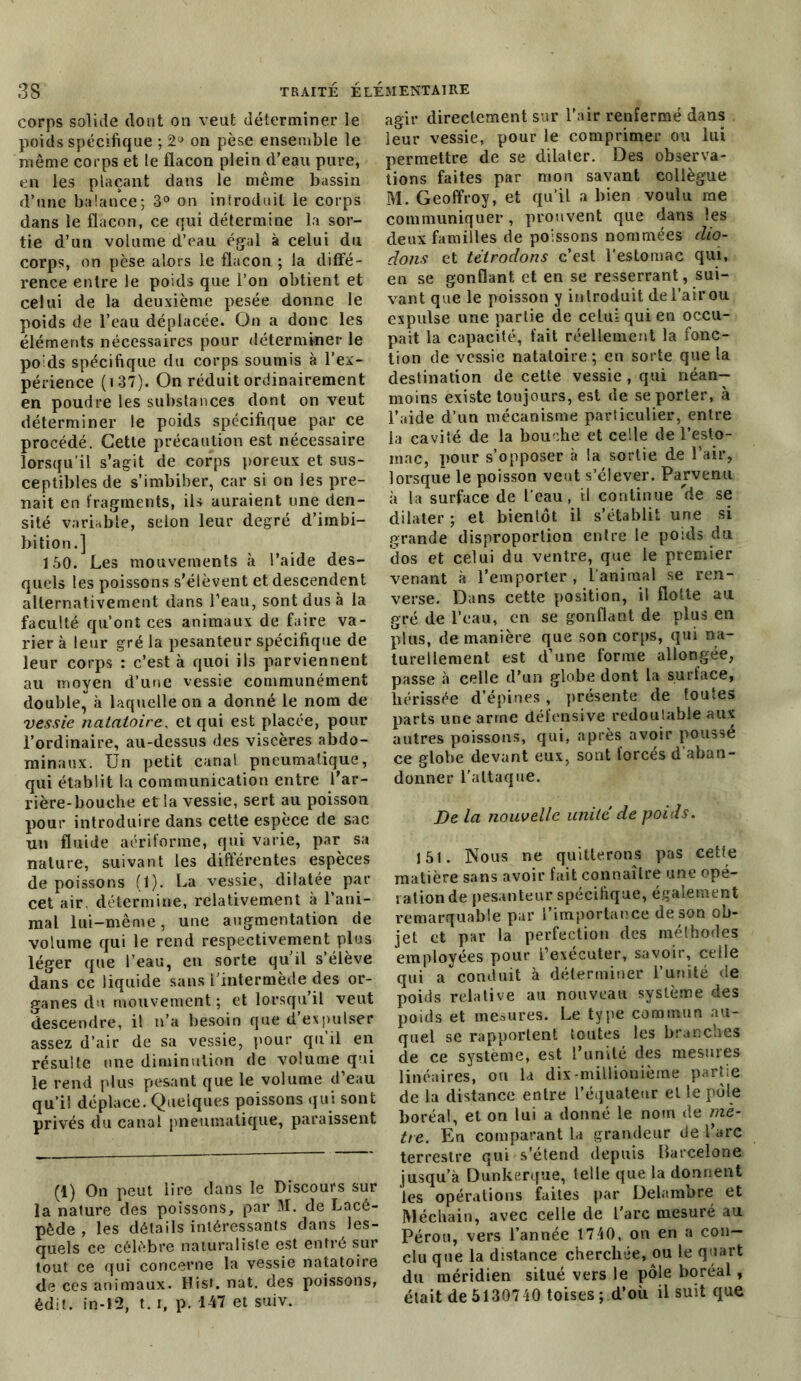 corps solide dont on veut déterminer le poids spécifique ; 2° on pèse ensemble le même corps et le flacon plein d’eau pure, en les plaçant dans le même bassin d’une balance; 3° on inïroduil le corps dans le flacon, ce qui détermine la sor- tie d’un volume d’eau égal à celui du corps, on pèse alors le flacon ; la diffé- rence entre le poids que l’on obtient et celui de la deuxième pesée donne le poids de l’eau déplacée. On a donc les éléments nécessaires pour déterminer le poids spécifique du corps soumis à l’ex- périence (137). On réduit ordinairement en poudre les substances dont on veut déterminer le poids spécifique par ce procédé. Cette précaution est nécessaire lorsqu’il s’agit de corps poreux et sus- ceptibles de s’imbiber, car si on les pre- nait en fragments, ils auraient une den- sité variable, selon leur degré d’iinbi- bition.] 150. Les mouvements à l’aide des- quels les poissons s'élèvent et descendent alternativement dans l’eau, sont dus à la faculté qu’ont ces animaux de faire va- rier à leur gré la pesanteur spécifique de leur corps : c’est à quoi ils parviennent au moyen d’une vessie communément double, à laquelle on a donné le nom de vessie natatoire, et qui est placée, pour l’ordinaire, au-dessus des viscères abdo- minaux. Un petit canal pneumatique, qui établit la communication entre l’ar- rière-bouche et la vessie, sert au poisson pour introduire dans cette espèce de sac un fluide aériforme, qui varie, par sa nature, suivant les différentes espèces de poissons (1). La vessie, dilatée par cet air. détermine, relativement à l’ani- mal lui-même, une augmentation de volume qui le rend respectivement plus léger que l’eau, en sorte quil s’élève dans ce liquide sans l’intermède des or- ganes du mouvement ; et lorsqu’il veut descendre, il n’a besoin que d’expulser assez d’air de sa vessie, pour qu’il en résulte une diminution de volume qui le rend plus pesant que le volume d’eau qu’il déplace. Quelques poissons qui sont privés du canal pneumatique, paraissent (1) On peut lire dans le Discours sur la nature des poissons, par M. de Lacé- pède , les détails intéressants dans les- quels ce célébré naturaliste est entré sur tout ce qui concerne la vessie natatoire de ces animaux. Hisf. nat. des poissons, édit, in-12, t. i, p. 147 et suiv. agir directement sur l’air renfermé dans leur vessie, pour le comprimer ou lui permettre de se dilater. Des observa- tions faites par mon savant collègue M. Geoffroy, et qu’il a bien voulu me communiquer, prouvent que dans les deux familles de poissons nommées clio- dons et tétrodons c’est l’estomac qui, en se gonflant et en se resserrant, sui- vant que le poisson y introduit del’airou expulse une partie de celui qui en occu- pait la capacité, fait réellement la fonc- tion de vessie natatoire; en sorte que la destination de cette vessie , qui néan- moins existe toujours, est de se porter, à l’aide d’un mécanisme particulier, entre la cavité de la bouche et celle de l’eslo- mac, pour s’opposer à la sortie de l’air, lorsque le poisson veut s’élever. Parvenu à la surface de l’eau, il continue de se dilater ; et bientôt il s’établit une si grande disproportion entre le poids du dos et celui du ventre, que le premier venant à l’emporter , l’animal se ren- verse. Dans cette position, il flotte au gré de l’eau, en se gonflant de plus en plus, de manière que son corps, qui na- turellement est d’une forme allongée, passe à celle d’un globe dont la surface, hérissée d’épines, présente de toutes parts une arme défensive redoulable aux autres poissons, qui, après avoir poussé ce globe devant eux, sont forcés d’aban- donner l'attaque. De la nouvelle unité de poids. 151. Nous ne quitterons pas cetfe matière sans avoir fait connaître une opé- ration de pesanteur spécifique, également remarquable par l’importance de son ob- jet et par la perfection des mélhodes employées pour l’exécuter, savoir, celle qui a conduit à déterminer l’unité de poids relative au nouveau système des poids et mesures. Le type commun au- quel se rapportent toutes les branches de ce système, est l’unité des mesures linéaires, ou la dix-millionième partie de la distance entre l’équateur et le pôle boréal, et on lui a donné le nom de mè- tre. En comparant la grandeur de l’arc terrestre qui s’étend depuis Barcelone jusqu’à Dunkerque, telle que la donnent les opérations fuites par Delambre et Méchain, avec celle de l'arc mesuré au Pérou, vers l’année 1740, on en a con- clu que la distance cherchée, ou le quart du méridien situé vers le pôle boréal, était de 5130740 toises ; d’où il suit que