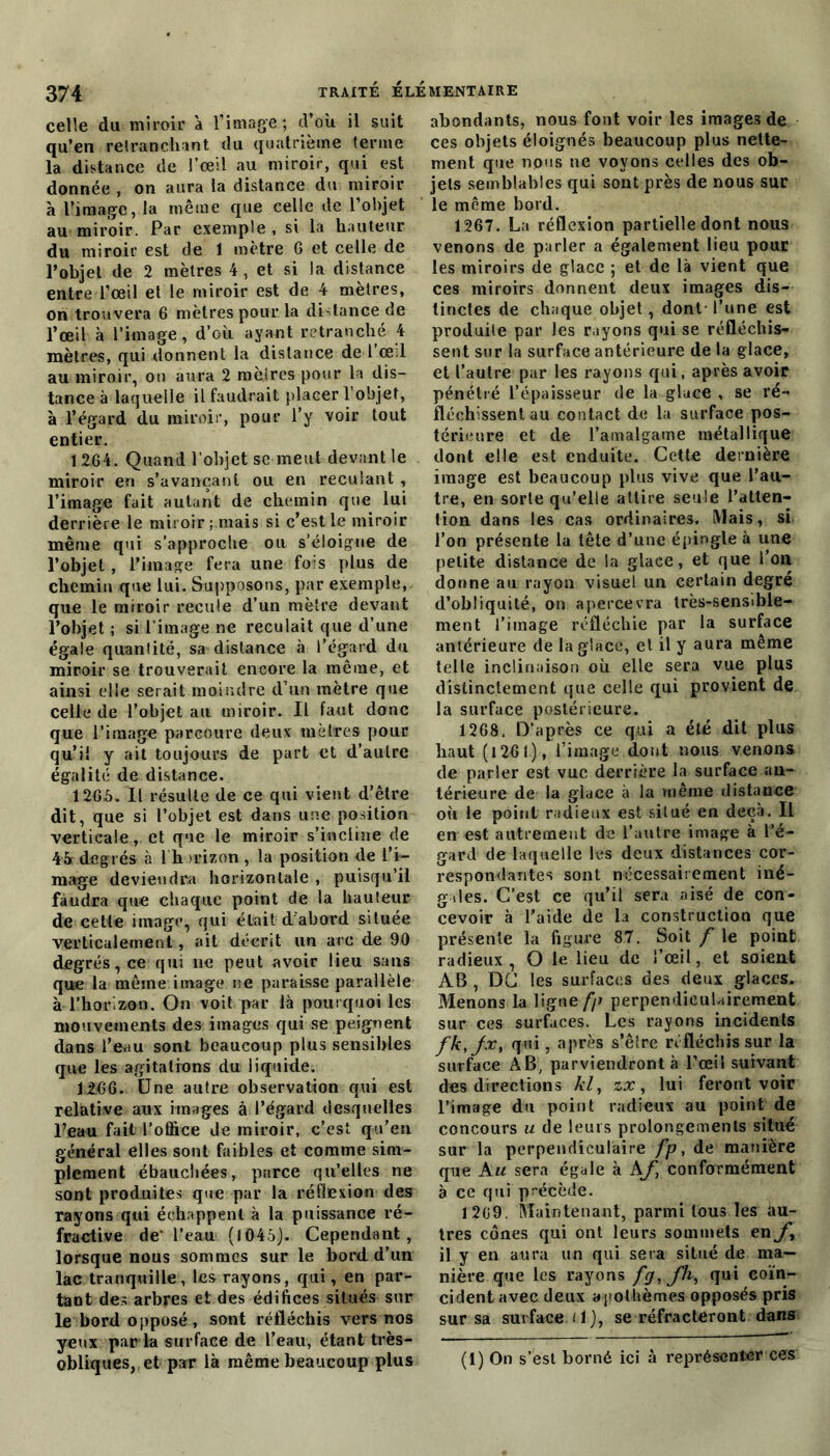 celle du miroir a l’image ; d’où il suit qu’en retranchant du quatrième terme la distance de l’œil au miroir, qui est donnée , on aura la distance du miroir h l’image, la même que celle de l’objet au miroir. Par exemple , si la hauteur du miroir est de 1 mètre G et celle de l’objet de 2 mètres 4, et si la distance entre l’œil et le miroir est de 4 mètres, on trouvera 6 mètres pour la distance de l’œil à l’image, d’où ayant retranché 4 mètres, qui donnent la distance de l’œ:l au miroir, on aura 2 mètres pour la dis- tance à laquelle il faudrait placer l’objet, à l’égard du miroir, pour l’y voir tout entier. 1264. Quand l’objet se meut devant le miroir en s’avançant ou en reculant , l’image fait autant de chemin que lui derrière le miroir; mais si c’est le miroir même qui s’approche ou s’éloigne de l’objet , l’image fera une fois plus de chemin que lui. Supposons, par exemple, que le miroir recule d’un mètre devant l’objet ; si l’image ne reculait que d’une égale quantité, sa distance à l’égard du miroir se trouverait eneore la même, et ainsi elle serait moindre d’un mètre que celle de l’objet au miroir. Il faut donc que l’image parcoure deux mètres pour qu'il y ait toujours de part et d’autre égalité de distance. 1266. Il résulte de ce qui vient d’être dit, que si l’objet est dans une position verticale, et que le miroir s’incline de 45r degrés à l h rcizon , la position de l’i- mage deviendra horizontale , puisqu’il faudra que chaque point de la hauteur de cette image, qui était d abord située verticalement, ait décrit un arc de 90 degrés, ce qui lie peut avoir lieu sans que la même image ne paraisse parallèle à l’horizon. On voit par là pourquoi les mouvements des images qui se peignent dans l’eau sont beaucoup plus sensibles que les agitations du liquide. 12.66. Une autre observation qui est relative aux images à l’égard desquelles Peau fait l’office de miroir, c’est qu’eu général elles sont faibles et comme sim- plement ébauchées, parce qu’elles ne sont produites que par la réflexion des rayons qui échappent à la puissance ré- fractive de‘ l’eau (1045). Cependant, lorsque nous sommes sur le bord d’un lac tranquille, les rayons, qui, en par- tant des arbres et des édifices situés sur le bord opposé, sont réfléchis vers nos yeux parla surface de l’eau, étant très- obliques, et par là même beaucoup plus abondants, nous font voir les images de ces objets éloignés beaucoup plus nette- ment que nous ne voyons celles des ob- jets semblables qui sont près de nous sur le même bord. 1267. La réflexion partielle dont nous venons de parler a également lieu pour les miroirs de glace ; et de là vient que ces miroirs donnent deux images dis- tinctes de chaque objet, dont-l’une est produite par les rayons qui se réfléchis- sent sur la surface antérieure de la glace, et l’autre par les rayons qui, après avoir pénétré l’épaisseur de la glace , se ré- fléchissent au contact de la surface pos- térieure et de l’amalgame métallique dont elle est enduite. Cette dernière image est beaucoup plus vive que l’au- tre, en sorte qu’elle attire seule l’atten- tion dans les cas ordinaires. Mais, si l’on présente la tête d’une épingle à une petite distance de la glace, et que l’on donne au rayon visuel un certain degré d’obliquité, on apercevra très-sensible- ment l’image réfléchie par la surface antérieure de la glace, et il y aura même telle inclinaison où elle sera vue plus distinctement que celle qui provient de la surface postérieure. 1268. D’après ce qui a été dit plus haut (1261), l’image dont nous venons de parler est vue derrière la surface an- térieure de la glace à la même distance où le point radieux est situé en deçà. Il en est autrement de l’autre image à l’é- gard de laquelle les deux distances cor- respondantes sont nécessairement iné- gales. C’est ce qu’il sera aisé de con- cevoir à l'aide de la construction que présente la figure 87. Soit f le point radieux, O le lieu de l’œil, et soient AB , DC les surfaces des deux glaces. Menons la ligne//» perpendiculairement sur ces surfaces. Les rayons incidents fk,jx, qui, après s’êîre réfléchis sur la surface AB; parviendront à l’œil suivant des directions kl, zx, lui feront voir l’image du point radieux au point de concours u de leurs prolongements situé sur la perpendiculaire fp, de manière que Au sera égale à AJ] conformément à ce qui précède. 1269. Maintenant, parmi tous les au- tres cônes qui ont leurs sommets en J il y en aura un qui sera situé de ma- nière que les rayons fg,Jh, qui coïn- cident avec deux apothèmes opposés pris sur sa surface (1), se réfracteront dans (1) On s’est borné ici à représenter ces