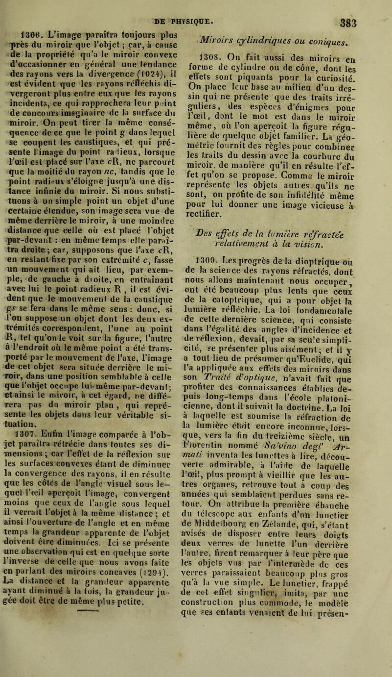 1306. L’image paraîtra toujours plus près du miroir que l’objet ; car, à cause de la propriété qu’a le miroir convexe d’occasionner en général une tendance des rayons vers la divergence (”1024), il est évident que les rayons réfléchis di- vergeront plus entre eux que les rayons incidents, ce qui rapprochera leur p >int de concours imaginaire de la surface du miroir. On peut tirer la même consé- quence de ce que le point g dans lequel se coupent les caustiques, et qui pré- sente l image du point radieux, lorsque l’œil est placé sur l’axe cR, ne parcourt que la moitié du rayon ne, tandis que le point radieux s’éloigne jusqu’à une dis- tance infinie du miroir. Si nous substi- tuons à un simple point un objet d’une certaine étendue, son image sera vue de même derrière le miroir, à une moindre distance que celle où est placé l’objet par-devant : en même temps elle paraî- tra droite ; car, supposons que l’axe cR, en restant fixe par son extrémité c1 fasse un mouvement qui ait lieu, par exem- ple, de gauche à dioile, en entraînant avec lui le point radieux R , il est évi- dent que le mouvement de la caustique gs se fera dans le même sens : donc, si l’on suppose un objet dont les deux ex- trémités correspondent, l’une nu point R, tel qu’on le voit sur la figure, l’autre à l’endroit où le même point a été trans- porté par le mouvement de l’axe, l’image de cet objet sera située derrière le mi- roir, dans une position semblable à celle que l’objet occupe lui*même par-devant; et ainsi le miroir, à cet égard, ne diffé- rera pas du miroir plan, qui repré- sente les objets dans leur véritable si- tuation. 1307. Enfin l’image comparée à l’ob- jet paraîtra rétrécie dans toutes ses di- mensions ; car l’effet de la réflexion sur les surfaces convexes étant de diminuer la convergence des rayons, il en résulte que les côtés de l'angle visuel sous le- quel l’œil aperçoit l’image, convergent moins que ceux de l’angle sous lequel il verrait l’objet à la même distance; et ainsi l’ouverture de l’angle et en même temps la grandeur apparente de l’objet doivent être diminuées. Ici se présente une observation qui est en quelque sorte l’inverse de celle que nous avons faite en parlant des miroirs concaves ( 12-94). La distance et la grandeur apparente ayant diminué à la fois, la grandeur ju- gée doit être de même plus petite. Miroirs cylindriques ou coniques. 1308. On fait aussi des miroirs en forme de cylindre ou de cône, dont les effets sont piquants pour la curiosité. On place leur base au milieu d’un des- sin qui ne présente que des traits irré- guliers, des espèces d’énigmes pour l’œil, dont le mot est dans le miroir même, où l’on aperçoit la figure régu- lière de quelque objet familier. La géo- métrie fournit des règles pour combiner les traits du dessin avec la courbure du miroir, de manière qu’il en résulte l’ef- fet qu’on se propose. Comme le miroir représente les objets autres qu’ils ne sont, on profite de son infidélité même pour lui donner une image vicieuse à rectifier. Des effets de la lumière réfractée relativement à la vision. \ 309. Les progrès de la dioptrique ou de la science des rayons réfractés, dont nous allons maintenant nous occuper ont été beaucoup plus lents que ceux de la catoptrique, qui a pour objet la lumière réfléchie. La loi fondamentale de cette dernière science, qui consiste dans l’égalité, des angles d’incidence et de réflexion, devait, par sa seule simpli- cité, se présenter plus aisément; et il y a tout lieu de présumer qu’Euclide, qui l’a appliquée aux effets des miroirs dans son Traité d'optique, n’avait fait que profiter des connaissances établies de- puis long-temps dans l’école platoni- cienne, dont il suivait la doctrine. La loi à laquelle est soumise la réfraction de la lumière était encore inconnue, lors- que, vers la fin du treizième siècle, un Florentin nommé Sa'vino degV Ar~ mati inventa les lunettes à lire, décou- verte admirable, à l’aide de laquelle l'œil, plus prompt à vieillir que les au- tres organes, retrouve tout à coup des années qui semblaient perdues sans re- tour. On attribue la première ébauche du télescope aux enfants d’un lunetier de Middelbourg en Zélande, qui, s’étant avisés de disposer entre leurs doigts deux verres de lunette l’un derrière l’autre, firent remarquer à leur père que les objets vus par l’intermède de ces verres paraissaient beaucoup plus gros qu’à la vue simple. Le lunetier, frappé de cet effet singulier, imita, par une construction plus commode, le modèle que -ses entants venaient de lui présen-