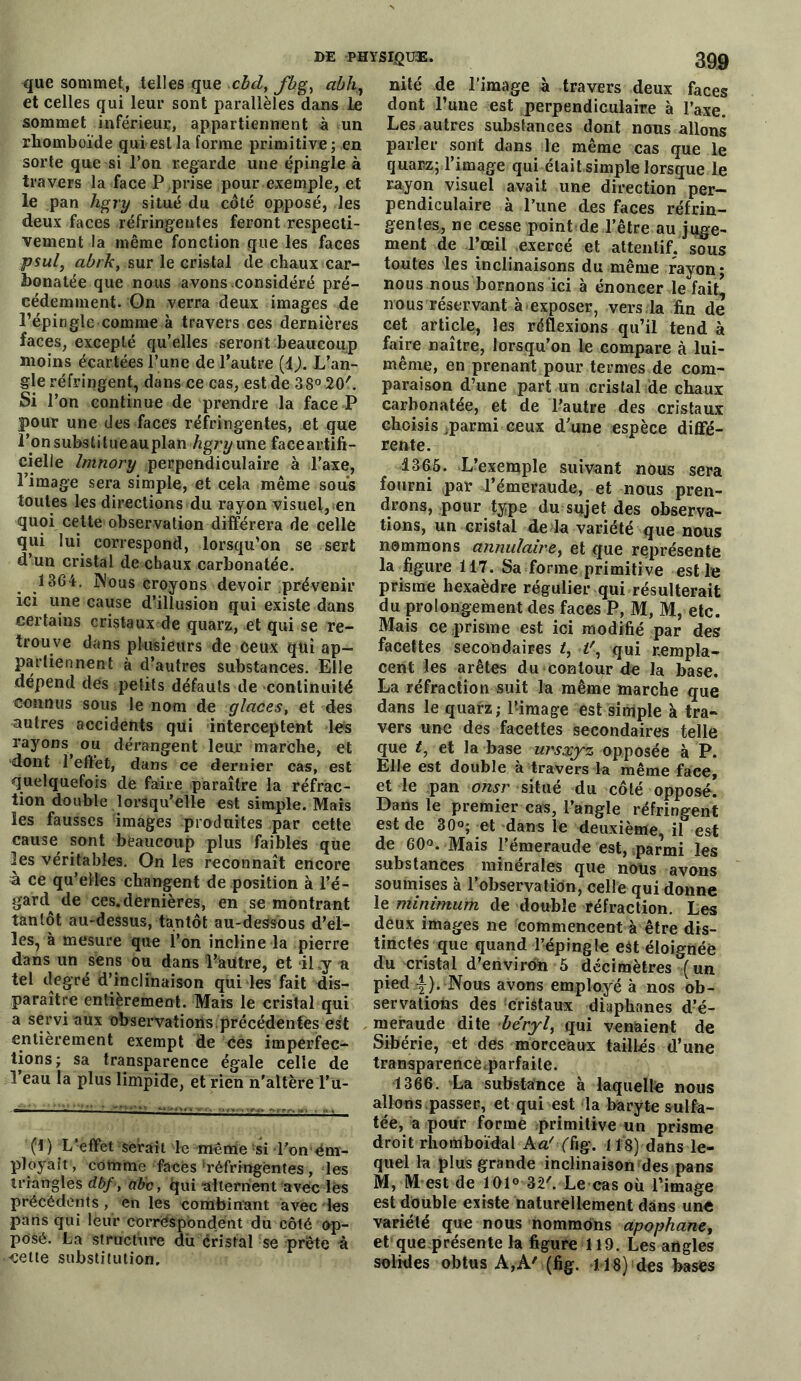 que sommet, telles que cbd, fhg, abh,} et celles qui leur sont parallèles dans le sommet inférieur, appartiennent à un rhomboïde qui est la forme primitive; en sorte que si l’on regarde une épingle à travers la face P prise pour exemple, et le pan hgry situé du côté opposé, les deux faces réfringentes feront respecti- vement la même fonction que les faces psul, abrk, sur le cristal de chaux car- honatée que nous avons considéré pré- cédemment. On verra deux images de l’épingle comme à travers ces dernières faces, excepté qu’elles seront beaucoup moins écartées l’une de l’autre (i). L’an- gle réfringent, dans ce cas, est de 38° 20'. Si l’on continue de prendre la face P pour une des faces réfringentes, et que i’onsubstitueauplan hgry une faceartifi- cielle Imnory perpendiculaire à l’axe, l’image sera simple, et cela même sous toutes les directions du rayon visuel, sen quoi cette observation différera de celle qui lui correspond, lorsqu’on se sert d’un cristal de chaux carbonatée. 1364. Nous croyons devoir prévenir ici une cause d’illusion qui existe dans certains cristaux de quarz, et qui se re- trouve dans plusieurs de ceux qui ap- partiennent à d’autres substances. Elle dépend des petits défauts de -continuité connus sous le nom de glaces, et des autres accidents qui interceptent les rayons^ ou dérangent leur marche, et dont 1 effet, dans ce dernier cas, est quelquefois de faire paraître la réfrac- tion double lorsqu’elle est simple. Mais les fausses images produites par cette cause sont beaucoup plus faibles que les véritables. On les reconnaît encore à ce qu’elles changent de position à l’é- gard de ces.dernières, en se montrant tantôt au-dessus, tantôt au-dessous d’el- les, à mesure que l’on incline la pierre dans un sens ou dans Pàutre, et il y a tel degré d’inclinaison qui les fait dis- paraître entièrement. Mais le cristal qui a servi aux observations.précédentes est entièrement exempt de ces imperfec- tions; sa transparence égale celle de 1 eau la plus limpide, et rien n'altère l’u- ) L’effet serait le même si Ton em- ployait, comme faces‘réfringentes, les triangles dbf , abc, qui -alternent avec les précédents, en les combinant avec les pans qui leur correspondent du côté op- posé. La structure du cristal se prête à -cette substitution. nité de l’image à travers deux faces dont l’une est perpendiculaire à l’axe. Les autres substances dont nous allons parler sont dans le même cas que le quarz; l’image qui était simple lorsque le rayon visuel avait une direction per- pendiculaire à l’une des faces réfrin- gentes, ne cesse point de l’être au juge- ment de l’œil exercé et attentif, sous toutes les inclinaisons du même rayon; nous nous bornons ici à énoncer le fait’ nous réservant à exposer, vers la fin de cet article, les réflexions qu’il tend à faire naître, lorsqu’on le compare à lui- même, en prenant pour termes de com- paraison d’une part un cristal de chaux carbonatée, et de l’autre des cristaux choisis .parmi ceux d’une espèce diffé- rente. 4365. L’exemple suivant nous sera fourni par l’émeraude, et nous pren- drons, pour type du sujet des observa- tions, un Gristal de la variété que nous nommons annulaire, et que représente la ligure 117. Sa forme primiti ve est le prisme hexaèdre régulier qui résulterait du prolongement des faces P, M, M, etc. Mais ce prisme est ici modifié par des facettes secondaires t, K, qui rempla- cent les arêtes du contour de la base. La réfraction suit la même marche que dans le quarz; l’-image est simple à tra- vers une des facettes secondaires telle que et la base ursxyz opposée à P. Elle est double à travers la même face, et le pan onsr situé du côté opposé. Dans le premier cas, l’angle réfringent est de 30«; et dans le deuxième, il est de 60°. Mais l’émeraude est, parmi les substances minérales que nous avons soumises à l’observation, celle qui donne le minimum de double réfraction. Les deux images ne commencent à être dis- tinctes que quand l’épingle eât éloignée du cristal d’envirdn 5 décimètres (un pied 4). Nous avons employé à nos ob- servations des cristaux diaphanes d’é- meraude dite béryl, qui venaient de Sibérie, et des morceaux taillés d’une transparence.parfaite. 1366. La substance à laquelle nous allons.passer, et qui est la baryte sulfa- tée, a pour forme primitive un prisme droit rhomboïdal ha' (fig. i 18) dans le- quel lu plus grande inclinaison des pans M, M est de 101° 32'. Le cas où l’image est double existe naturellement dans une variété que nous nommons apophane, et que présente la figure 119. Les angles solides obtus A,A' (fig. 118) des bases