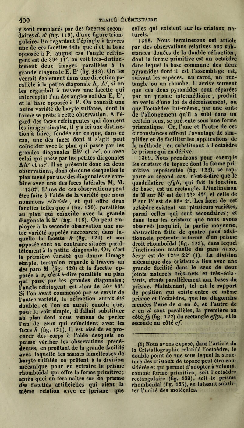 y sont remplacés par des facettes secon- daires d, d' (fig. 119), d’une figure trian- gulaire. En regardant l’épingle à travers une de ces facettes telle que d et la base opposée à P, auquel cas l’angle réfrin- gent est de 39° 1l', on voit très-distinc- tement deux images parallèles à la grande diagonale E, E' (fig. 118). On les verrait également dans une direction pa- rallèle à la petite diagonale A, A', si on les regardait à travers une facette qui interceptât l’un des angles solides E, E', et la base opposée à P. On connaît une autre variété de baryte sulfatée, dont la forme se prête à cette observation. A l’é- gard des faces réfringentes qui donnent les images simples, il y a ici une distinc- tion à faire, fondée sur ce que, dans ce cas, une des faces dont il s’agit peut coïncider avec le plan qui passe par les grandes diagonales EE' et et', ou avec celui qui passe par les petites diagonales AA' et aa'. Il se présente donc ici deux observations, dans chacune desquelles le plan mené par une des diagonales se com- bine avec une des faces latérales M, M. 1367. L’une de ces observations peut être faite à l’aide de la variété que nous nommons rétrécie , et qui offre deux facettes telles que s (fig. 120), parallèles au plan qui coïncide avec la grande diagonale EE' (fig. 118). On peut em- ployer à la seconde observation une au- tre variété appelée raccourcie, dans la- quelle la facette k (fig. 121) et son apposée sont au contraire situées paral- lèlement à la petite diagonale. Or, c’est la première variété qui donne l’image simple, lorsqu’on regarde à travers un des pans M (fig. 120) et la facette op- posée à s, c’est-à-dire parallèle au plan qui passe par les grandes diagonales; l’angle réfringent est alors de 50° 46'. Si l’on avait commencé par se servir de l'autre variété, la réfraction aurait été double, et l’on en aurait conclu que, pour la voir simple, il fallait substituer au plan dont nous venons de parler l’un de ceux qui coïncident avec les faces k (fig. l2l). Il est aisé de se pro- curer des corps à l’aide desquels on puisse vérifier les observations précé- dentes, en profitant de la grande facilité avec laquelle les masses lamelleuses de baryte sulfatée se prêtent à la division mécanique pour en extraire le prisme rhomboïdal qui offre la forme primitive ; après quoi on fera naître sur ce prisme des facettes artificielles qui aient la même relation avec ce fprisme que celles qui existent sur les cristaux na- turels. 1368. Nous terminerons cet article par des observations relatives aux sub- stances douées de la double réfraction, dont la forme primitive est un octaèdre dans lequel la base commune des deux pyramides dont il est l’assemblage est, suivant les espèces, un carré, un rec- tangle ou un rhombe. Il arrive souvent que ces deux pyramides sont séparées par un prisme intermédiaire , produit en vertu d’une loi de décroissement, ou que l’octaèdre lui-même, par une suite de l’allongement qu’il a subi dans un certain sens, se présente sous une forme prismatique. Or, l’une et l’autre de ces circonstances offrent l’avantage de sim- plifier et de faciliter les applications de la méthode , en substituant à l’octaèdre le prisme qui en dérive. 1369. Nous prendrons pour exemple les cristaux de topaze dont la forme pri- mitive, représentée (fig. 122), se rap- porte au second cas, c'est-à-dire que le quadrilatère efgh, qui fait la fonction de base, est un rectangle. L’inclinaison de M sur M'est de 122° 42', et celle de P sur P' est de 88° 2'. Les faces de cet octaèdre existent sur plusieurs variétés, parmi celles qui sont secondaires; et dans tous les cristaux que nous avons observés jusqu’ici, la partie moyenne, abstraction faite de quatre pans addi- tionnels, présente la forme d’un prisme droit rhomboïdal (fig. 123), dans lequel l’inclinaison mutuelle des pans acxo, bcxy est de 124° 22' (1). La division mécanique des cristaux a lieu avec une grande facilité dans le sens de deux joints naturels très-nets et très-écla- tants, situés parallèlement aux bases du prisme. Maintenant, tel est le rapport de position qui existe entre ce même prisme et l’octaèdre, que les diagonales menées l’une de a en b, et l’autre de c en d sont parallèles, la première au côté fg[fig. 122) du rectangle e/gw, et la seconde au côté ef. (1) Nous avons exposé, dans l'article d« la Cristallographie relatif à l’octaèdre, le double point de vue sous lequel la struc- ture des cristaux de topaze peut être con- sidérée et qui permet d'adopter à volonté, comme forme primitive, soit l’octaèdre rectangulaire (fig. 122), soit le prisme rhomboïdal (fig. 123), en laissant subsis- ter l'unité des molécules.