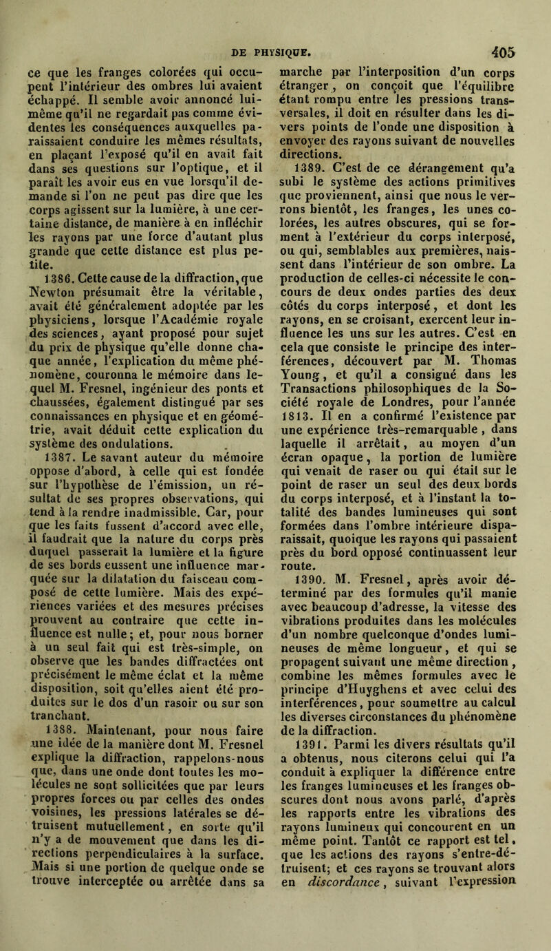 ce que les franges colorées qui occu- pent l’intérieur des ombres lui avaient échappé. Il semble avoir annoncé lui- même qu’il ne regardait pas comme évi- dentes les conséquences auxquelles pa- raissaient conduire les mêmes résultats, en plaçant l’exposé qu’il en avait fait dans ses questions sur l’optique, et il paraît les avoir eus en vue lorsqu’il de- mande si l’on ne peut pas dire que les corps agissent sur la lumière, à une cer- taine distance, de manière k en infléchir les rayons par une force d’autant plus grande que cette distance est plus pe- tite. 1386. Cette cause de la diffraction, que !Newton présumait être la véritable, avait été généralement adoptée par les physiciens, lorsque l’Académie royale des sciences, ayant proposé pour sujet du prix de physique qu’elle donne cha- que année, l’explication du même phé- nomène, couronna le mémoire dans le- quel M. Fresnel, ingénieur des ponts et chaussées, également distingué par ses connaissances en physique et en géomé- trie, avait déduit cette explication du système des ondulations. 1387. Le savant auteur du mémoire oppose d'abord, k celle qui est fondée sur l’hypothèse de l’émission, un ré- sultat de ses propres observations, qui tend à la rendre inadmissible. Car, pour que les faits fussent d’accord avec elle, il faudrait que la nature du corps près duquel passerait la lumière et la figure de ses bords eussent une influence mar- quée sur la dilatation du faisceau com- posé de cette lumière. Mais des expé- riences variées et des mesures précises prouvent au contraire que cette in- fluence est nulle; et, pour nous borner à un seul fait qui est très-simple, on observe que les bandes diffractées ont précisément le même éclat et la même disposition, soit qu’elles aient été pro- duites sur le dos d’un rasoir ou sur son tranchant. 1388. Maintenant, pour nous faire .une idée de la manière dont M. Fresnel explique la diffraction, rappelons-nous que, dans une onde dont toutes les mo- lécules ne sont sollicitées que par leurs propres forces ou par celles des ondes voisines, les pressions latérales se dé- truisent mutuellement, en sorte qu’il n’y a de mouvement que dans les di- rections perpendiculaires à la surface. Mais si une portion de quelque onde se trouve interceptée ou arrêtée dans sa marche par l’interposition d’un corps étranger , on conçoit que l’équilibre étant rompu entre les pressions trans- versales, il doit en résulter dans les di- vers points de l’onde une disposition à envoyer des rayons suivant de nouvelles directions. 1389. C’est de ce dérangement qu’a subi le système des actions primitives que proviennent, ainsi que nous le ver- rons bientôt, les franges, les unes co- lorées, les autres obscures, qui se for- ment à l’extérieur du corps interposé, ou qui, semblables aux premières, nais- sent dans l’intérieur de son ombre. La production de celles-ci nécessite le con- cours de deux ondes parties des deux côtés du corps interposé, et dont les rayons, en se croisant, exercent leur in- fluence les uns sur les autres. C’est en cela que consiste le principe des inter- férences, découvert par M. Thomas Young, et qu’il a consigné dans les Transactions philosophiques de la So- ciété royale de Londres, pour l’année 1813. lien a confirmé l’existence par une expérience très-remarquable , dans laquelle il arrêtait, au moyen d’un écran opaque, la portion de lumière qui venait de raser ou qui était sur le point de raser un seul des deux bords du corps interposé, et k l’instant la to- talité des bandes lumineuses qui sont formées dans l’ombre intérieure dispa- raissait, quoique les rayons qui passaient près du bord opposé continuassent leur route. 1390. M. Fresnel, après avoir dé- terminé par des formules qu’il manie avec beaucoup d’adresse, la vitesse des vibrations produites dans les molécules d’un nombre quelconque d’ondes lumi- neuses de même longueur, et qui se propagent suivant une même direction , combine les mêmes formules avec le principe d’Huyghens et avec celui des interférences, pour soumettre au calcul les diverses circonstances du phénomène de la diffraction. 1391. Parmi les divers résultats qu’il a obtenus, nous citerons celui qui l’a conduit k expliquer la différence entre les franges lumineuses et les franges ob- scures dont nous avons parlé, d’après les rapports entre les vibrations des rayons lumineux qui concourent en un même point. Tantôt ce rapport est tel, que les actions des rayons s’entre-dé- truisent; et ces rayons se trouvant alors en discordance, suivant l’expression