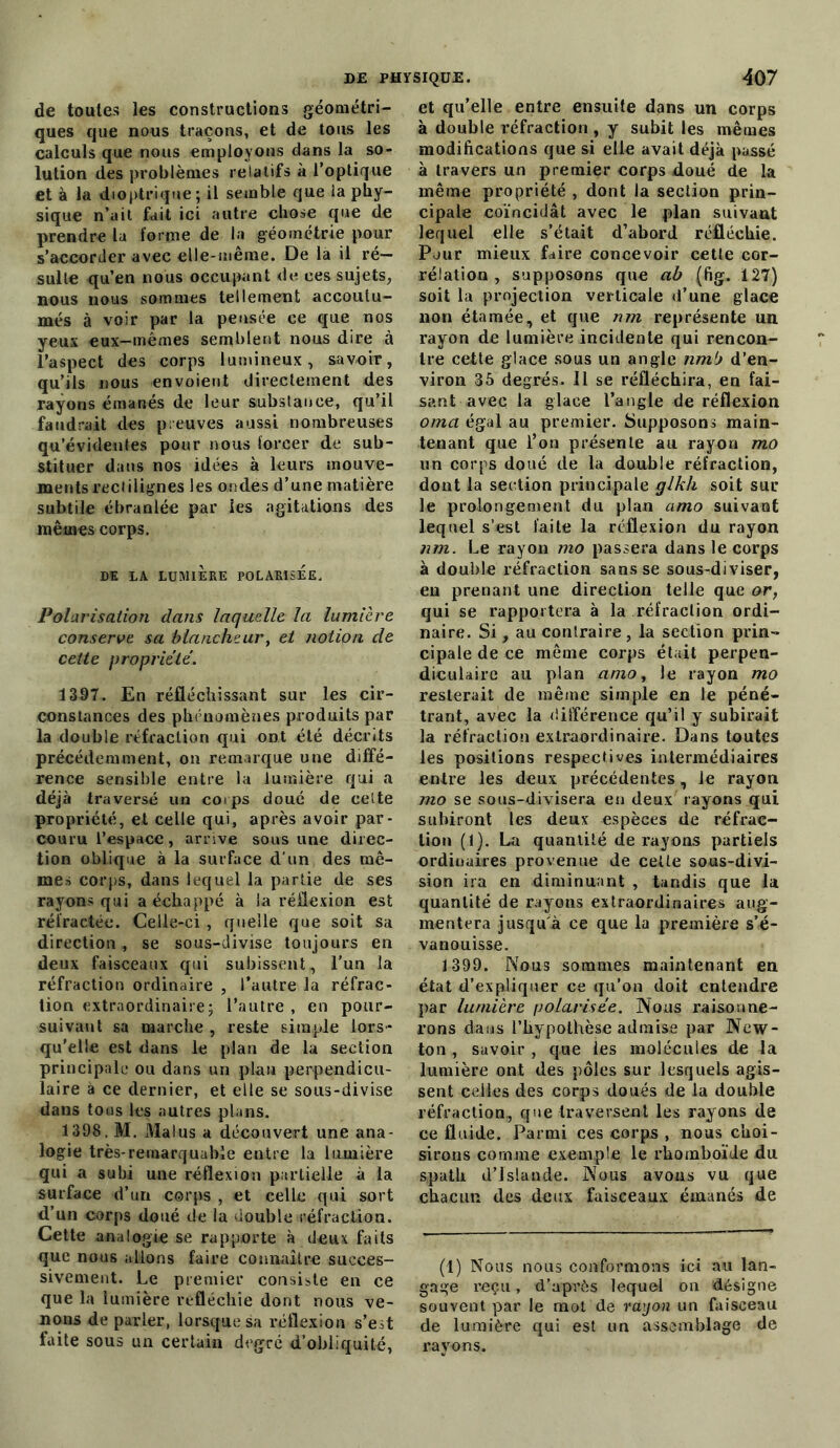 de toutes les constructions géométri- ques que nous traçons, et de tous les calculs que nous employons dans la so- lution des problèmes relatifs à l’optique et à la dioptrique; il semble que la phy- sique n’ail fait ici autre chose que de prendre la forme de la géométrie pour s’accorder avec elle-même. De la il ré- sulte qu’en nous occupant de ces sujets, nous nous sommes tellement accoutu- més à voir par la pensée ce que nos yeux eux-mêmes semblent nous dire à l’aspect des corps lumineux, savoir, qu’ils nous envoient directement des rayons émanés de leur substance, qu’il faudrait des preuves aussi nombreuses qu’évidentes pour nous forcer de sub- stituer dans nos idées à leurs mouve- ments rectilignes les ondes d’une matière subtile ébranlée par les agitations des mêmes corps. DE LA LUMIÈRE POLARISEE. Polarisation dans laquelle la lumière conserve sa blancheur, et notion de celte propriété. 1397. En réfléchissant sur les cir- constances des phénomènes produits par la double réfraction qui ont été décrits précédemment, on remarque une diffé- rence sensible entre la lumière qui a déjà traversé un corps doué de eelte propriété, et celle qui, après avoir par- couru l’espace, arrive sous une direc- tion oblique à la surface d'un des mê- mes corps, dans lequel la partie de ses rayons qui a échappé à la réflexion est réfractée. Celle-ci, quelle que soit sa direction , se sous-divise toujours en deux faisceaux qui subissent , l'un la réfraction ordinaire , l’autre la réfrac- tion extraordinaire5 l’autre , en pour- suivant sa marche , reste simple lors- qu'elle est dans le plan de la section principale ou dans un plan perpendicu- laire à ce dernier, et elle se sous-divise dans tous les autres plans. 1398. M. Malus a découvert une ana- logie très-remarquable entre la lumière qui a subi une réflexion partielle à la surface d’un corps , et celle qui sort d’un corps doué de la double réfraction. Cette analogie se rapporte à deux faits que nous allons faire connaître succes- sivement. Le premier consiste en ce que la lumière réfléchie dont nous ve- nons de parler, lorsque sa réflexion s’est faite sous un certain degré d’obliquité, et qu’elle entre ensuite dans un corps à double réfraction , y subit les mêmes modifications que si elle avait déjà passé à travers un premier corps doué de la même propriété , dont la section prin- cipale coïncidât avec le plan suivant lequel elle s’était d’abord réfléchie. Pour mieux faire concevoir cetle cor- rélation , supposons que ab (fig. 127) soit la projection verticale d’une glace non étamée, et que nm représente un rayon de lumière incidente qui rencon- tre cette glace sous un angle nm1) d’en- viron 35 degrés. Il se réfléchira, en fai- sant avec la glace l’angle de réflexion oma égal au premier. Supposons main- tenant que l’on présente au rayon mo un corps doué de la double réfraction, dont la section principale glkh soit sur le prolongement du plan amo suivant lequel s’est faite la réflexion du rayon nm. Le rayon mo passera dans le corps à double réfraction sans se sous-diviser, en prenant une direction telle que or, qui se rapportera à la réfraction ordi- naire. Si, au contraire, la section prin- cipale de ce même corps était perpen- diculaire au plan amo, le rayon mo resterait de même simple en le péné- trant, avec la différence qu’il y subirait la réfraction extraordinaire. Dans toutes les positions respectives intermédiaires entre les deux précédentes, le rayon mo se sous-divisera en deux rayons qui subiront les deux espèces de réfrac- tion (1). La quantité de rayons partiels ordinaires provenue de celle sous-divi- sion ira en diminuant , tandis que la quantité de rayons extraordinaires aug- mentera jusqu'à ce que la première s’é- vanouisse. 1399. Nous sommes maintenant en état d’expliquer ce qu’on doit entendre par lumière polarisée. Nous raisonne- rons dans l’hypothèse admise par New- ton , savoir , que les molécules de la lumière ont des pôles sur lesquels agis- sent celles des corps doués de la double réfraction, que traversent les rayons de ce fluide. Parmi ces corps , nous choi- sirons comme exemple le rhomboïde du spath d’Islande. Nous avons vu que chacun des deux faisceaux émanés de (1) Nous nous conformons ici nu lan- gage reçu, d’après lequel on désigne souvent par le mot de rayon un faisceau de lumière qui est un assemblage de rayons.