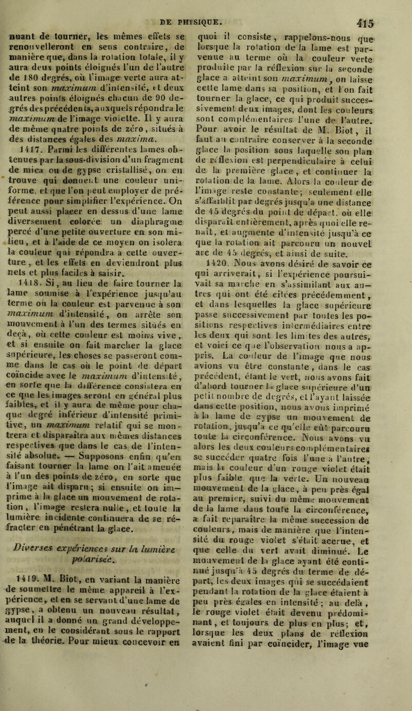 Buant de tourner, les mêmes effets se renouvelleront en sens contraire, de manière que, dans la rotation totale, il y aura deux points éloignés l’un de l’autre de 180 degrés, où l’image verte aura at- teint son maximum d’intensité, et deux autres points éloignés chacun de 90 de- grés des préeéden ts, auxquels répondra le maximum de l’image violette. Il y aura de même quatre points de zéro, situés à des distances égales des maxima. 1417. Pariai les différentes lames ob- tenues par la sous-division d’un fragment de mica ou de gypse cristallisé, on en trouve qui donnent une couleur uni- forme, et que l’on peut employer de pré- férence pour simplifier l’expérience. On peut aussi placer en dessus d’une lame diversement colorée un diaphragme percé d’une petite ouverture en son mi- lieu, et à l’aide de ce moyen on isolera la couleur qui répondra à cette ouver- ture, et les effets en deviendront plus nets et plus faciles à saisir. 1418. Si, au lieu de faire tourner la lame soumise à l’expérience jusqu’au terme ou la couleur est parvenue à son maximum d’intensité, on arrête son mouvement à l’un des termes situés en deçà, où celte couleur est moins vive, et si ensuite ou fait marcher la glace supérieure, les choses se passeront com- me dans le cas où le point de départ coïncide avec le maximum d’intensité, en sorte que la différence consistera en ce que les images seront en général plus faibles, et il y aura de même pour cha- que degré inférieur d’intensité primi- tive, un maximum relatif qui se mon- trera et disparaîtra aux mêmes distances respectives que dans le cas de l’inten- sité absolue. — Supposons enfin qu’en faisant tourner la lame on l’ait amenée à l’un des points de zéro, en sorte que l’image ait disparu ; si ensuite on im- prime à la glace un mouvement de rota- tion, l’image restera nulle , et toute la lumière incidente continuera de se ré- fracter en pénétrant la glace. Diverses- expériences sur La lumière polarisée. 1419. M. Biot, en variant la manière de soumettre le même appareil à l'ex- périence, et en se servant d’une lame de gypse, a obtenu un nouveau résultat, auquel il a donné un grand développe- ment, en le considérant sous le rapport de la théorie. Pour mieux concevoir en quoi i! consiste, rappelons-nous que lorsque la rotation de la lame est par- venue au terme où la couleur verte produite par la réflexion sur la seconde glace a atteint son maximum, on laisse celte lame dans sa position, et I on fait tourner la glace, ce qui produit succes- sivement deux images, dont les couleurs sont complémentaires l’une de l’autre. Pour avoir le résultat de M. Biot, il faut an contraire conserver à la seconde glace la position sous laquelle son plan de réflexion est perpendiculaire à celui de la première glace , et continuer la rotation de la lame. Alors la couleur de l’image reste constante; seulement elle s’affaiblit par degrés jusqu’à une distance de 4à degrés du point de départ, où elle disparaît entièrement, après quoi elle re- naît, et augmente d’intensité jusqu’à ce que la rotation ait parcouru un nouvel arc de 4 5 degrés, et ainsi de suite. 1420. Nous avons désiré de savoir ce qui arriverait, si l’expérience poursui- vait sa marche en s’assimilant aux au- tres qui ont été citées précédemment, et dans lesquelles la glace supérieure passe successivement par toutes les po- sitions respectives intermédiaires entre les deux qui sont les limites des autres, et voici ce que l’observation nous a ap- pris. La couleur de Limage que nous avions vu être constante , dans le cas précédent, étant le vert, nous avons fait d’ahord tourner U glace supérieure d’un petit nombre de degrés, et l’ayant laissée dans celte position, nous avons imprimé à. la laine de gypse un mouvement de rotation, j,usqu à ce qu’elle eut parcouru toute la circonférence. Nous avons vu alors les deux couleurs complémentaire* se succéder quatre fois Lune à l’autre, mais k couleur d’un rouge violet était plus faible que la verte. Un nouveau mouvement de la glace, à peu près égal au premier, suivi du même mouvement de la lame dans toute la circonférence,, a fait reparaître la même succession de couleurs , mais de manière que l’inten- sité. du rouge violet s’était accrue, et que celle du vert avait diminué. Le mouvement de k glace ayant été conti- nué jusqu'à 4 5 degrés du terme de dé- part, les deux images qui se succédaient pendant la rotation de la gkee étaient à peu près égales en intensité; au delà, le rouge violet était devenu prédomi- nant, et toujours de plus en plus; et, lorsque les deux plans de réflexion avaient fini par coïncider, l’image vue