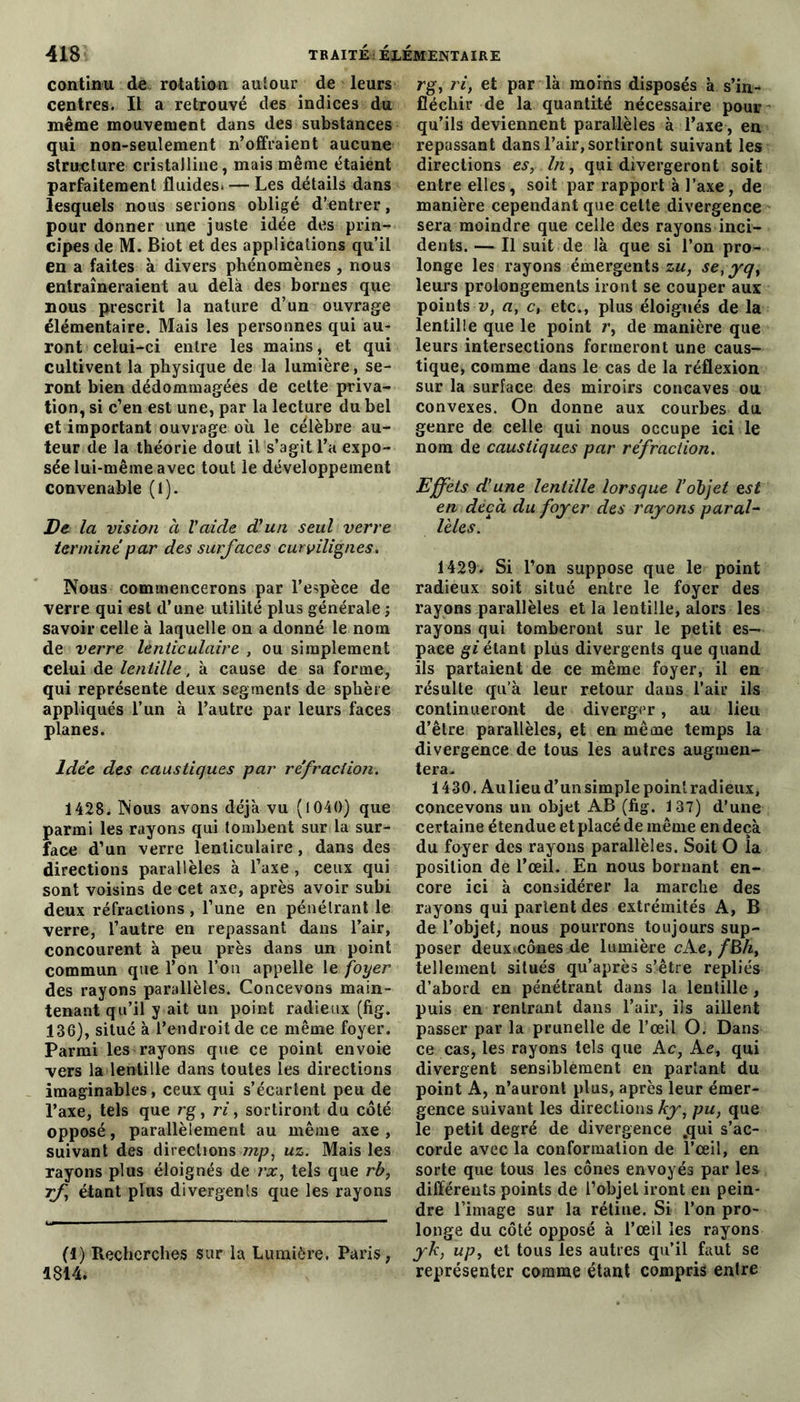 continu de rotation autour de leurs centres. Il a retrouvé des indices du même mouvement dans des substances qui non-seulement n’offraient aucune structure cristalline, mais même étaient parfaitement fluides. — Les détails dans lesquels nous serions obligé d’entrer, pour donner une juste idée des prin- cipes de M. Biot et des applications qu’il en a faites à divers phénomènes , nous entraîneraient au delà des bornes que nous prescrit la nature d’un ouvrage élémentaire. Mais les personnes qui au- ront celui-ci entre les mains, et qui cultivent la physique de la lumière, se- ront bien dédommagées de cette priva- tion, si c’en est une, par la lecture du bel et important ouvrage où le célèbre au- teur de la théorie dout il s’agit l’a expo- sée lui-même avec tout le développement convenable (l). De la vision à Vaide d'un seul verre termine par des surfaces curvilignes. Nous commencerons par l’espèce de verre qui est d’une utilité plus générale ; savoir eelle à laquelle on a donné le nom de verre lenticulaire , ou simplement celui de lentille, à cause de sa forme, qui représente deux segments de sphère appliqués l’un à l’autre par leurs faces planes. Idée des caustiques par réfraction. 1428,. Nous avons déjà vu (1040) que parmi les rayons qui tombent sur la sur- face d’un verre lenticulaire, dans des directions parallèles à l’axe , ceux qui sont voisins de cet axe, après avoir subi deux réfractions , l’une en pénétrant le verre, l’autre en repassant dans l’air, concourent à peu près dans un point commun que l’on l’on appelle le foyer des rayons parallèles. Concevons main- tenant qu’il y ait un point radieux (fig. 136), situé à l’endroit de ce même foyer. Parmi les rayons que ce point envoie vers la lentille dans toutes les directions imaginables, ceux qui s’écartent peu de l’axe, tels que rg, ri, sortiront du côté opposé, parallèlement au même axe , suivant des directions mp, uz. Mais les rayons plus éloignés de rx, tels que rb, rf étant plus divergents que les rayons (1) Recherches sur la Lumière. Paris, 1814. rg, ri, et par là moins disposés à s’in- fléchir de la quantité nécessaire pour qu’ils deviennent parallèles à l’axe, en repassant dans l’air, sortiront suivant les directions es, In, qui divergeront soit entre elles, soit par rapport à l’axe, de manière cependant que celte divergence sera moindre que celle des rayons inci- dents. — Il suit de là que si l’on pro- longe les rayons émergents zu, setyq, leurs prolongements iront se couper aux pointsu, a, c, etc., plus éloignés de la lentille que le point r, de manière que leurs intersections formeront une caus- tique, comme dans le cas de la réflexion sur la surface des miroirs concaves ou convexes. On donne aux courbes du genre de celle qui nous occupe ici le nom de caustiques par réfraction. Effets d’une lentille lorsque l’objet est en deçà du foyer des rayons paral- lèles. 1429. Si l’on suppose que le point radieux soit situé entre le foyer des rayons parallèles et la lentille, alors les rayons qui tomberont sur le petit es- pace gi étant plus divergents que quand ils partaient de ce même foyer, il en résulte qu’à leur retour dans l’air ils continuèrent de diverger, au lieu d’être parallèles, et en même temps la divergence de tous les autres augmen- tera- 1430. Aulieu d’un simple point radieux, concevons un objet AB (fig. 137) d’une certaine étendue et placé de même en deçà du foyer des rayons parallèles. Soit O îa position de l’œil. En nous bornant en- core ici à considérer la marche des rayons qui partent des extrémités A, B de l’objet, nous pourrons toujours sup- poser deux.cônes de lumière cAe, /BA, tellement situés qu’après s’être repliés d’abord en pénétrant dans la lentille , puis en rentrant dans l’air, ils aillent passer par la prunelle de l’œil O. Dans ce cas, les rayons tels que A c, Ae, qui divergent sensiblement en partant du point A, n’auront plus, après leur émer- gence suivant les directions ky, pu, que le petit degré de divergence .qui s’ac- corde avec la conformation de l’œil, en sorte que tous les cônes envoyés par les différents points de l’objet iront en pein- dre l’image sur la rétine. Si l’on pro- longe du côté opposé à l’œil les rayons yk, up, et tous les autres qu’il faut se représenter comme étant compris entre