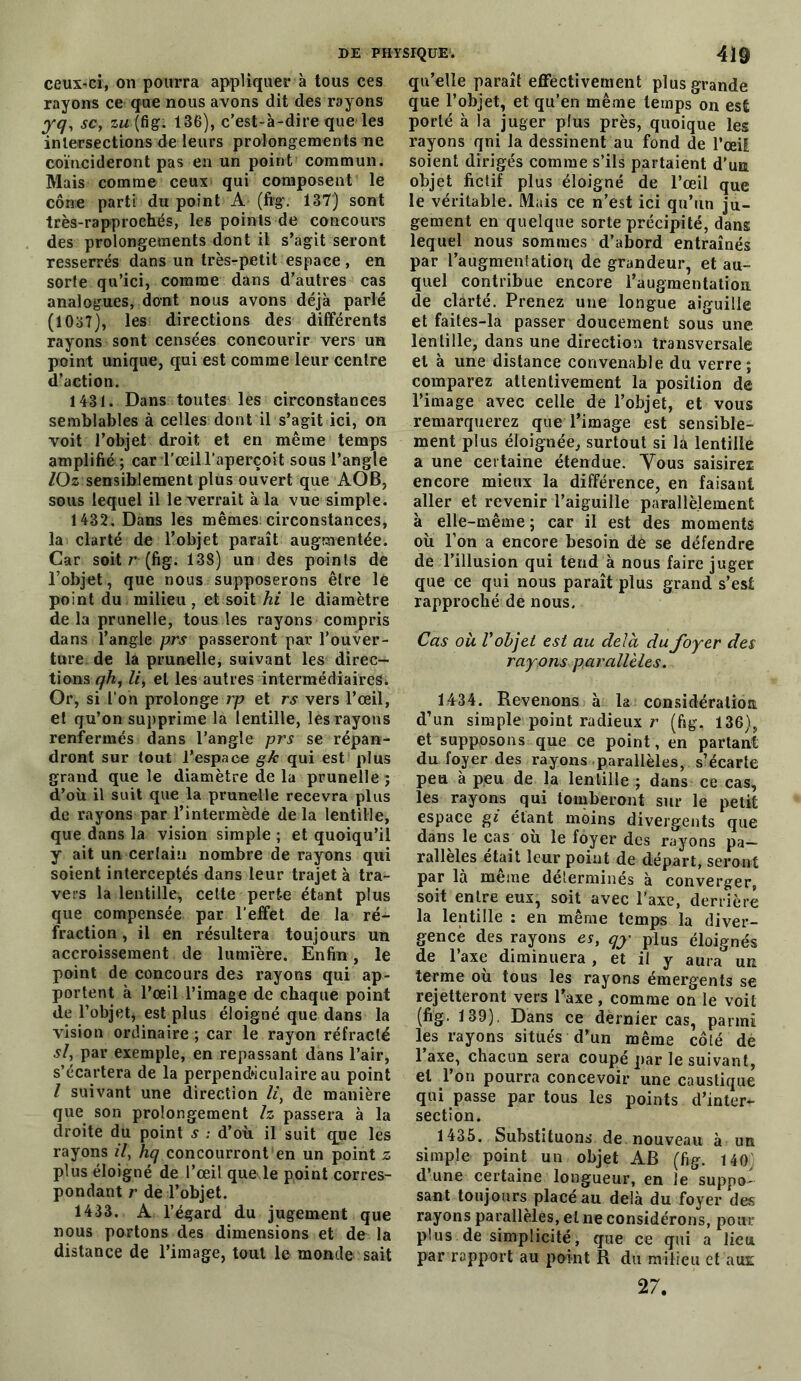 ceux-ci, on pourra appliquer à tous ces rayons ce que nous avons dit des rayons yq, sc, zw(fig. 136), c’est-à-dire que les intersections de leurs prolongements ne coïncideront pas en un point commun. Mais comme ceux qui composent le cône parti du point A (fig. 137) sont très-rapprochés, les points de concours des prolongements dont il s’agit seront resserrés dans un très-petit espace , en sorte qu’ici, comme dans d’autres cas analogues, dont nous avons déjà parlé (1037), les directions des différents rayons sont censées concourir vers un point unique, qui est comme leur centre d’action. 1431. Dans toutes les circonstances semblables à celles dont il s’agit ici, on voit l’objet droit et en même temps amplifié ; car l’œil l’aperçoit sous l’angle lOz sensiblement plus ouvert que AOB, sous lequel il le verrait à la vue simple. 1432. Dans les mêmes circonstances, la clarté de l’objet paraît augmentée. Car soit r (fig. 138) un des points de l’objet, que nous supposerons être le point du milieu, et soit hi le diamètre de la prunelle, tous les rayons compris dans l’angle prs passeront par l’ouver- ture de la prunelle, suivant les direc- tions qh, li, et les autres intermédiaires^ Or, si l’on prolonge rp et rs vers l’œil, et qu’on supprime la lentille, les rayons renfermés dans l’angle prs se répan- dront sur tout l'espace g/c qui est plus grand que le diamètre de la prunelle ; d’où il suit que la prunelle recevra plus de rayons par l’intermède delà lentille, que dans la vision simple ; et quoiqu’il y ait un certain nombre de rayons qui soient interceptés dans leur trajet à tra- vers la lentille, cette perte étant plus que compensée par l’effet de la ré- fraction , il en résultera toujours un accroissement de lumière. Enfin, le point de concours des rayons qui ap- portent à l’œil l’image de chaque point de l’objet, est plus éloigné que dans la vision ordinaire ; car le rayon réfracté si, par exemple, en repassant dans l’air, s’écartera de la perpendiculaire au point l suivant une direction li, de manière que son prolongement h passera à la droite du point s : d’où il suit que les rayons il, L/ concourront en un point z plus éloigné de l’œil que le point corres- pondant r de l’objet. 1433. A l’égard du jugement que nous portons des dimensions et de la distance de l’image, tout le monde sait qu’elle paraît effectivement plus grande que l’objet, et qu’en même temps on est porté à la juger plus près, quoique les rayons qni la dessinent au fond de l’œil soient dirigés comme s’ils partaient d’un objet fictif plus éloigné de l’œil que le véritable. Mais ce n’est ici qu’un ju- gement en quelque sorte précipité, dans lequel nous sommes d’abord entraînés par l’augmentatioq de grandeur, et au- quel contribue encore l'augmentation de clarté. Prenez une longue aiguille et faites-la passer doucement sous une lentille, dans une direction transversale et à une distance convenable du verre; comparez attentivement la position de l’image avec celle de l’objet, et vous remarquerez que l’image est sensible- ment plus éloignée, surtout si la lentille a une certaine étendue. Vous saisirez encore mieux la différence, en faisant aller et revenir l’aiguille parallèlement à elle-même; car il est des moments où l’on a encore besoin de se défendre de l’illusion qui tend à nous faire juger que ce qui nous paraît plus grand s’esl rapproché de nous. Cas où V objet est au delà du foyer des rayons parallèles. 1434. Revenons à la considération d’un simple point radieux r (fig. 136), et supposons que ce point, en partant du foyer des rayons parallèles, s’écarte peu à peu de la lentille ; dans ce cas, les rayons qui tomberont sur le petit espace gi étant moins divergents que dans le cas où le foyer des rayons pa- rallèles était leur point de départ, seront par la meme déterminés à converger, soit entre eux, soit avec l’axe, derrière la lentille : en même temps la diver- gence des rayons er, qy plus éloignés de l’axe diminuera , et il y aura un terme où tous les rayons émergents se rejetteront vers Taxe, comme on le voit (fig. 139). Dans ce dèrnier cas, parmi les rayons situés d’un même côté de l’axe, chacun sera coupé par le suivant, et l’on pourra concevoir une caustique qui passe par tous les points d’inter- section. 1435. Substituons de nouveau à un simple point un objet AB (fig. 140 d’une certaine longueur, en le suppo- sant toujours placé au delà du foyer des rayons parallèles, et ne considérons, pour plus de simplicité, que ce qui a lieu par rapport au point R du milieu et aux; 27.