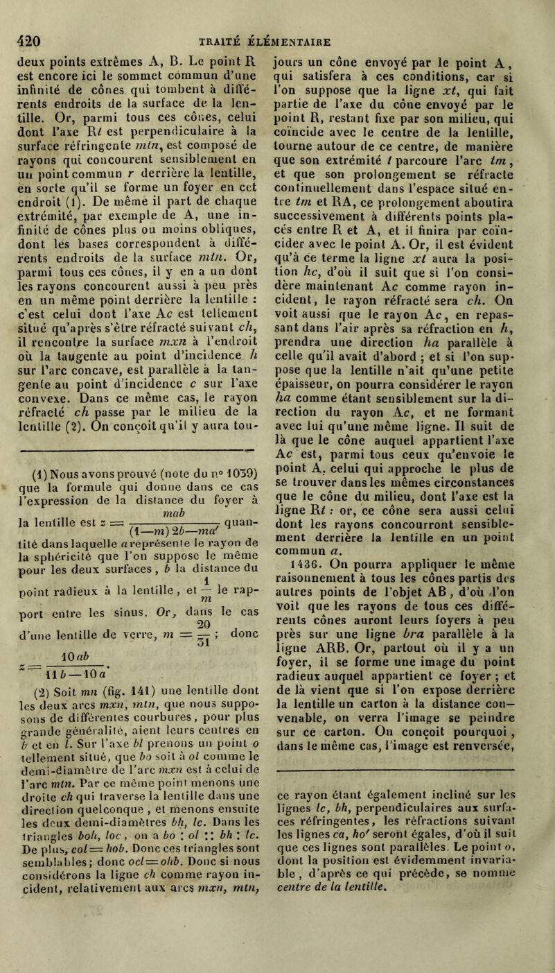 deux points extrêmes A, B. Le point R est encore ici le sommet commun d’une infinité de cônes qui tombent à diffé- rents endroits de la surface de la len- tille. Or, parmi tous ces cônes, celui dont l’axe R£ est perpendiculaire à la surface réfringente mtn, est composé de rayons qui concourent sensiblement en un point commun r derrière la lentille, en sorte qu’il se forme un foyer en cet endroit (l). De même il part de chaque extrémité, par exemple de A, une in- finité de cônes plus ou moins obliques, dont les bases correspondent à diffé- rents endroits de la surface mtn. Or, parmi tous ces cônes, il y en a un dont les rayons concourent aussi à peu près en un même point derrière la lentille : c’est celui dont l’axe Ac est tellement situé qu’après s’être réfracté suivant ch, il rencontre la surface mxn à l’endroit où la tangente au point d’incidence h sur l’arc concave, est parallèle à la tan- gente au point d’incidence c sur l’axe convexe. Dans ce même cas, le rayon réfracté ch passe par le milieu de la lentille (2). On conçoit qu’il y aura tou- (1) Nous avons prouvé (note du n° 1039) que la formule qui donne dans ce cas l’expression de la distance du foyer à mub la lentille est s =s 7 — 7 quan- (1—m) 26—ma' tité dans laquelle a représente le rayon de la sphéricité que l’on suppose le même pour les deux surfaces, b la distance du point radieux à la lentille, et — le rap- *- m port entre les sinus. Or, dans le cas 20 d’une lentille de verre, m = — ; donc ol 10 ab Il b — 10 a (2) Soit mn (fig. 141) une lentille dont les deux arcs mxn, mtn, que nous suppo- sons de différentes courbures, pour plus grande généralité, aient leurs centres en 6 et en /. Sur l’axe bl prenons un point o tellement situé, que bo soit à ol comme le demi-diamètre de l’arc mxn est à celui de l’arc mtn. Par ce même point menons une droite ch qui traverse la lentille dans une direction quelconque , et menons ensuite les deux demi-diamètres bh, le. Dans les triangles boh, loc, on a bo : ol :: bh : te. De plus, col = hob. Donc ces triangles sont semblables; donc ocl = ohb. Donc si nous considérons la ligne ch comme rayon in- cident, relativement aux arcs mxn, mtn, jours un cône envoyé par le point A, qui satisfera à ces conditions, car si l’on suppose que la ligne xt, qui fait partie de l’axe du cône envoyé par le point R, restant fixe par son milieu, qui coïncide avec le centre de la lentille, tourne autour de ce centre, de manière que son extrémité t parcoure l’arc tm , et que son prolongement se réfracte continuellement dans l’espace situé en- tre tm et RA, ce prolongement aboutira successivement à différents points pla- cés entre R et A, et il finira par coïn- cider avec le point A. Or, il est évident qu’à ce terme la ligne xt aura la posi- tion hc, d’où il suit que si l’on consi- dère maintenant A c comme rayon in- cident, le rayon réfracté sera ch. On voit aussi que le rayon A c, en repas- sant dans l’air après sa réfraction en h, prendra une direction ha parallèle à celle qu'il avait d’abord ; et si l’on sup- pose que la lentille n’ait qu’une petite épaisseur, on pourra considérer le rayon ha comme étant sensiblement sur la di- rection du rayon Ac, et ne formant avec lui qu'une même ligne. Il suit de là que le cône auquel appartient l’axe A c est, parmi tous ceux qu’envoie le point A. celui qui approche le plus de se trouver dans les mêmes circonstances que le cône du milieu, dont l’axe est la ligne R* ; or, ce cône sera aussi celui dont les rayons concourront sensible- ment derrière la lentille en un point commun a. 1436. On pourra appliquer le même raisonnement à tous les cônes partis des autres points de l’objet AB, d’où l’on voit que les rayons de tous ces diffé- rents cônes auront leurs foyers à peu près sur une ligne bra parallèle à la ligne ARB. Or, partout où il y a un foyer, il se forme une image du point radieux auquel appartient ce foyer ; et de là vient que si l’on expose derrière la lentille un carton à la distance con- venable, on verra l’image se peindre sur ce carton. On conçoit pourquoi , dans le même cas, l’image est renversée, ce rayon étant également incliné sur les lignes le, bh, perpendiculaires aux surfa- ces réfringentes, les réfractions suivant les lignes ca, ho' seront égales, d’où il suit que ces lignes sont parallèles. Le point o, dont la position est évidemment invaria- ble , d’après ce qui précède, se nomme centre de la lentille.