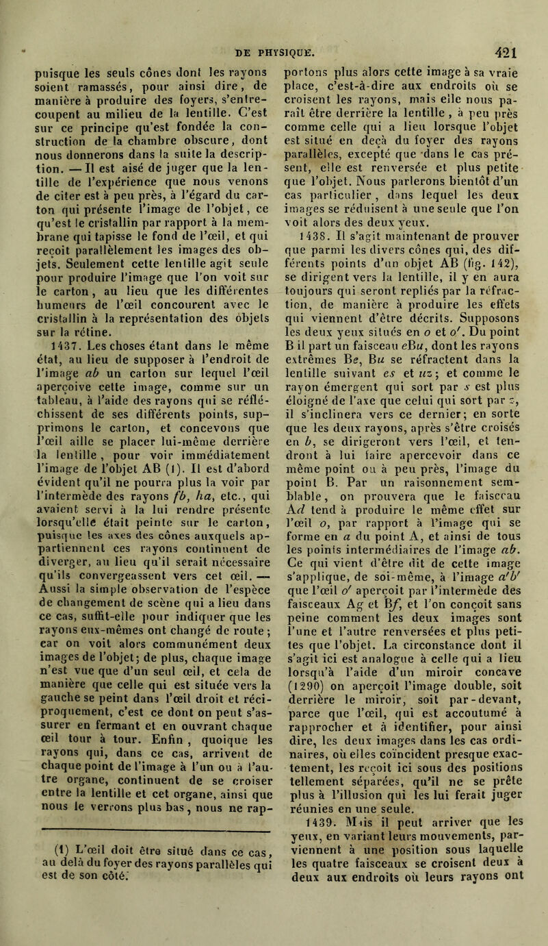 puisque les seuls cônes dont les rayons soient ramassés, pour ainsi dire, de manière à produire des foyers, s’entre- coupent au milieu de la lentille. C’est sur ce principe qu’est fondée la con- struction de la chambre obscure, dont nous donnerons dans la suite la descrip- tion. — Il est aisé de juger que la len- tille de l’expérience que nous venons de citer est à peu près, à l’égard du car- ton qui présente l’image de l’objet, ce qu’est le cristallin par rapport à la mem- brane qui tapisse le fond de l’œil, et qui reçoit parallèlement les images des ob- jets. Seulement cette lentille agit seule pour produire l’image que l’on voit sur le carton, au lieu que les différentes humeurs de l’œil concourent avec le cristallin à la représentation des objets sur la rétine. 1437. Les choses étant dans le même état, au lieu de supposer à l’endroit de l’image ab un carton sur lequel l’œil aperçoive cette image, comme sur un tableau, à l’aide des rayons qui se réflé- chissent de ses différents points, sup- primons le carton, et concevons que l’œil aille se placer lui-même derrière la lentille , pour voir immédiatement l’image de l’objet AB (1). Il est d’abord évident qu’il ne pourra plus la voir par l’intermède des rayons fb, ha, etc., qui avaient servi à la lui rendre présente lorsqu’elle était peinte sur le carton, puisque les axes des cônes auxquels ap- partiennent ces rayons continuent de diverger, au lieu qu’il serait nécessaire qu’ils convergeassent vers cet œil. — Aussi la simple observation de l’espèce de changement de scène qui a lieu dans ce cas, suffit-elle pour indiquer que les rayons eux-mêmes ont changé de route ; ear on voit alors communément deux images de l’objet; de plus, chaque image n’est vue que d’un seul œil, et cela de manière que celle qui est située vers la gauche se peint dans l’œil droit et réci- proquement, c’est ce dont on peut s’as- surer en fermant et en ouvrant chaque œil tour à tour. Enfin , quoique les rayons qui, dans ce cas, arrivent de chaque point de l’image à l’un ou à l’au- tre organe, continuent de se croiser entre la lentille et cet organe, ainsi que nous le verrons plus bas, nous ne rap- (1) L’œil doit être situé dans ce cas, au delà du foyer des rayons parallèles qui est de son côté. portons plus alors cette image à sa vraie place, c’est-à-dire aux endroits où se croisent les rayons, mais elle nous pa- raît être derrière la lentille , à peu près comme celle qui a lieu lorsque l’objet est situé en deçà du foyer des rayons parallèles, excepté que dans le cas pré- sent, elle est renversée et plus petite que l’objet. Nous parlerons bientôt d’un cas particulier , dans lequel les deux images se réduisent à une seule que l’on voit alors des deux yeux. 1 438. Il s’agit maintenant de prouver que parmi les divers cônes qui, des dif- férents points d’un objet AB (fig. 142), se dirigent vers la lentille, il y en aura toujours qui seront repliés par la réfrac- tion, de manière à produire les effets qui viennent d’être décrits. Supposons les deux yeux situés en o et o'. Du point B il part un faisceau eBu, dont les rayons extrêmes B?, Bu se réfractent dans la lentille suivant es et uz; et comme le rayon émergent qui sort par s est plus éloigné de l’axe que celui qui sort par s, il s’inclinera vers ce dernier; en sorte que les deux rayons, après s’être croisés en b, se dirigeront vers l’œil, et ten- dront à lui faire apercevoir dans ce même point ou à peu près, l’image du point B. Par un raisonnement sem- blable, on prouvera que le faisceau A cl tend à produire le même effet sur l’œil o, par rapport à l’image qui se forme en a du point A, et ainsi de tous les poinis intermédiaires de l’image ab. Ce qui vient d’être dit de celte image s'applique, de soi-même, à l’image a'U que l’œil o' aperçoit par l’intermède des faisceaux Ag et Bf, et l’on conçoit sans peine comment les deux images sont l’une et l’autre renversées et plus peti- tes que l’objet. La circonstance dont il s’agit ici est analogue à celle qui a lieu lorsqu’à l’aide d’un miroir concave (1290) on aperçoit l’image double, soit derrière le miroir, soit par-devant, parce que l’œil, qui est accoutumé à rapprocher et à identifier, pour ainsi dire, les deux images dans les cas ordi- naires, où elles coïncident presque exac- tement, les reçoit ici sous des positions tellement séparées, qu’il ne se prête plus à l’illusion qui les lui ferait juger réunies en une seule. 1439. Mnis il peut arriver que les yeux, en variant leurs mouvements, par- viennent à une position sous laquelle les quatre faisceaux se croisent deux à deux aux endroits où leurs rayons ont