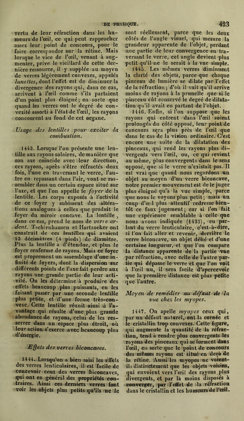 vertu de leur réfraction dans les hu- meurs de l’œil, ce qui peut rapprocher assez leur point de concours, pour le faire correspondre sur la rétine. Mais lorsque le vice de l’œil, venant à aug- menter, prive le vieillard de cette der- nière ressource, il y supplée au moyen de verres légèrement convexes, appelés lunettes, dont l’effet est de diminuer la divergence des rayons qui, dans ce cas, arrivent à l’œil comme s’ils partaient d’un point plus éloigné; en sorte que quand les verres ont le degré de con- vexité assorti à l’état de l’œil, les rayons concourent au fond de cet organe. Usage des lentilles pour exciter la combustion. 1443. Lorsque l’on présente une len- tille aux rayons solaires, de manière que son axe coïncide avec leur direction, ces rayons, après s’être réfractés deux fois, l’une en traversant le verre, l’au- tre en repassant dans l’air, vont se ras- sembler dans un certain espace situé sur l’axe, et que l’on appelle le foyer de la lentille. Les corps exposés à l’activité de ce foyer y subissent des altéra- tions analogues à celles que produit le foyer du miroir concave. La lentille , dans ce cas, prend le nom de verre ar- dent. Tsehirnhuusen et Hartzoeker ont construit de ces lentilles qui avaient 13 décimètres (4 pieds) de diamètre. Plus la lentille a d’étendue, et plus le foyer renferme de rayons. Mais ce foyer est proprement un assemblage d’une in- finité de foyers, dont la dispersion sur différents points de l’axe fait perdre aux rayons une grande partie de leur acti- vité. On les détermine à produire des effets beaucoup plus puissants, en les faisant passer par une seconde lentille plus petite, et d’une forme très-con- vexe. Cette lentille réunit ainsi à da- vantage qui résulte d’une plus grande abondance de rayons, celui de les res- serrer dans un espace plus étroit, où leur action s’exerce avec beaucoup plus d’énergie. Eff ets des verres biconcaves. 1444. Lorsqu’un a bien saisi les effets des verres lenticulaires, il est facile de concevoir ceux des verres biconcaves, qui ont en général des propriétés con- traires. Ainsi ces derniers verres font voir les objets plus petits qu’ils ne le sont réellement, parce que les deux côtés de l’angle visuel, qui mesure la grandeur apparente de l’objet, perdant une partie de leur convergence en tra- versant le verre, cet angle devient plus petit qu’il ne le serait à la vue simple. 1445. Les mêmes verres diminuent la clarté des objets, parce que chaque pinceau de lumière se dilate par l’effet de la réfraction ; d’où il suit qu’il arrive moins de rayons à la prunelle que si le pinceau eût conservé le degré de dilata- tion qu’il avait en partant de l’objet. 1446. Enfin, si l’on suppose que les rayons qui entrent dans l’œil soient prolongés du côté opposé, leur point de concours sera plus près de l’œil que dans le cas de la vition ordinaire. C’est encore une suite de la dilatation des pinceaux, qui rend les rayons plus di- vergents vers l’œil, ou, ce qui revient au même, plus convergents dans le sens opposé, que si le verre n’existait pas. Il est vrai que quand nous regardons un objet au moyen d’un verre biconcave, notre premier mouvement est de le juger plus éloigné qu'à la vue simple, parce que nous le voyons plus petit; mais un coup d’œil plus attentif redresse bien- tôt ce faux jugement; car si l’on fait une expérience semblable à celle que nous avons indiquée (1433), en par- lant du verre lenticulaire, c’est-à-dire, si l’on fait aller et revenir, derrière le verre biconcave, un objet délié et d’une certaine longueur, et que l’on compare la distance apparente de la partie vue par réfraction, avec celle de l’autre par- tie qui dépasse le verre et que l’on voit à l’œil nu, il sera facile d’apercevoir que la première distance est plus petite que l’autre. Moyen de remédier au défaut de la vue chez les myopes. 1447. On apelle myopes ceux qui, par un défaut naturel, ont la cornée et le cristallin trop convexes. Celte figure, qui augmente la quantité de la réfrac- tion, tend à rendre plus convergents les rayons des pinceaux qui se forment dans l’œil, eu sorte que le point de concours des mêmes rayons est situé en deçà de la rétine. Aussi les myopes ne voient- ils distinctement que les objets voisins, qui envoient vers l’œil des rayons plus divergents, et par là moins disposés à converger, par l’effet de la réfraction dans le cristallin et les humeurs de l’ceiL