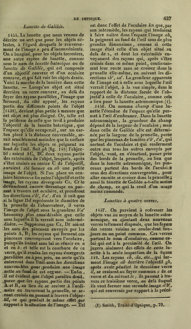 Lunette de Galilée. 1455. La lunette que nous venons de décrire ne sert que pour les objets cé- lestes, à l’égard desquels le renverse- ment de l’image a peu d’inconvénients. On a imaginé, pour les objets terrestres, une autre espèce de lunette, connue sous le nom de lunette batavique ou de lunette de Galilée, qui est composée d’un objectif convexe et d’un oculaire concave, et qui fait voir les objets droits. Yoici la marche de la lumière dans cette lunette. — Lorsqu’un objet est situé derrière un verre convexe , au delà du foyer des rayons parallèles, l’image que forment, du côté opposé, les rayons partis des différents points de l’objet (1438), devient plus petite à mesure que cet objet est plus éloigné. Or, telle est la petitesse de celle que tend à produire l’objectif de la lunette batavique, que l'espace qu’elle occuperait, sur un car- ton placé à la distance convenable, se- rait sensiblement moindre que la surface sur laquelle les objets se peignent au fond de l’œil. Soit gh (fig. 148) l’objec- tif : soient AC, BC deux rayons partis des extrémités de l’objet, lesquels, après s’être croisés au centre C de l’objectif, auraient été former en ab une petite image de l’objet. Si l’on place un ocu- laire biconcave kn entre l’objectif et cette image, les rayons divergents G?, Ct le deviendront encore davantage en pas- sant à travers cet oculaire, et prendront les directions s'b', t'a'; d’où il suit que si la ligne Dd représente le diamètre de la prunelle de l’observateur, il verra l’image de l’objet sous la grandeur b'a' beaucoup plus considérable que celle sous laquelle il la verrait sans intermé- diaire. — Supposons que Gy, Di soient les axes des pinceaux envoyés par les points A, B ; les rayons qui forment ces pinceaux convergeront vers l’oculaire , puisqu’ils iraient sans lui se réunir en a et en b; et telle est la courbure de ce verre, qu’il rendra les rayons émergents parallèles ou à peu près, en sorte qu’ils entreront dans l’œil-sous les directions convenables pour ^produire une image nette au fond de cet organe. — Enfin, il est évident que l’objet paraîtra droit, parce que les rayons partis des points A et B, au lieu de se croiser à l’ordi- , naire en traversant la prunelle, se se- ront croisés en passant à travers l’objec- tif ce qui produit le même effet par 427 est donc l’effet de l’oculaire kn que, par son intermède, les rayons qui tendaient à faire naître dans l’espace l’image la peignent au fond de l’œil sous de plus grandes dimensions, comme si cette image était celle d’un objet situé au delà de z, et dont les extrémités en- voyassent des rayons qui, après s’être croisés dans ce même point, continuas- sent leur route sans se croiser dans la prunelle elle-même, en suivant les di- rections zb', za'. La grandeur apparente de l’image est à celle sous laquelle l'œil verrait l’objet, à la vue simple, dans le rapport de la distance focale de l’ob- jectif à celle de l’oculaire , comme cela a lieu pour la lunette astronomique (1). 1456. On nomme champ d’une lu- nette l’étendue de l’espace qu’elle per- met à l’œil d’embrasser. Dans la lunette astronomique , la grandeur du champ dépend de la largeur de l’oculaire ; mais dans celle de Galilée elle est détermi- née par la largeur de la prunelle, parce que les pinceaux de lumière s'b', t'a', qui sortent de l’oculaire et qui renferment entre eux tous les autres envoyés par l’objet, vont, en s’écartant, passer près des bords de la prunelle, au lieu que dans la lunette astronomique, les pin- ceaux partent des bords de l’oculai e sous des directions convergentes , pour aller ensuite se croiser dans la prunelle ; aussi la lunette de Galilée a-t-elle moins de champ, ce qui la rend d’un usage moins commode. Lunettes à quatre verres. 1457. On parvient à redresser les objets vus au moyen de la lunette astro- nomique, en ajoutant deux nouveaux verres tellement disposés, que les foyers des verres voisins se confondent tou- jours en un point commun. Ces verres portent le nom d'oculaires, comme ce- lui qui est à la proximité de l’œil. On jugera aisément des effets de cette lu- nette à la seule inspection de la figure 149. Les rayons tb, da, etc., qui for- ment l’image ab derrière l’objectif g/i, après avoir, pénétré le deuxième verre il, se croisent au foyer commun ç de ce verre et du suivant ts ; ils passent à tra- vers ce troisième verre, au delà duquel ils vont former une seconde image a'b', qui est renversée par rapport à la précé-