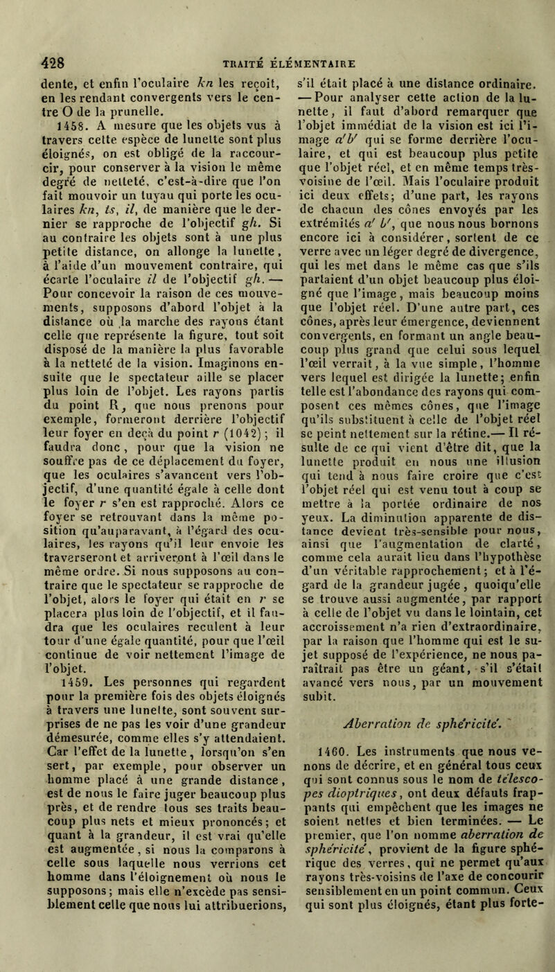 dente, et enfin l’oculaire kn les reçoit, en les rendant convergents vers le cen- tre O de la prunelle. 1458. A mesure que les objets vus à travers cette espèce de lunette sont plus éloignés, on est obligé de la raccour- cir, pour conserver à la vision le même degré de netteté, c’est-à-dire que l’on fait mouvoir un tuyau qui porte les ocu- laires kn, ts, il, de manière que le der- nier se rapproche de l’objectif gh. Si au contraire les objets sont à une plus petite distance, on allonge la lunette, à l’aide d’un mouvement contraire, qui écarte l’oculaire il de l’objectif gh. — Pour concevoir la raison de ces mouve- ments, supposons d’abord l’objet à la dislance où ,1a marche des rayons étant celle que représente la figure, tout soit disposé de la manière la plus favorable à la netteté de la vision. Imaginons en- suite que Je spectateur aille se placer plus loin de l’objet. Les rayons partis du point R, que nous prenons pour exemple, formeront derrière l’objectif leur foyer en deçà du point r (1042) ; il faudra donc, pour que la vision ne souffre pas de ce déplacement du foyer, que les oculaires s’avancent vers l’ob- jectif, d’une quantité égale à celle dont le foyer r s’en est rapproché. Alors ce foyer se retrouvant dans la même po- sition qu’auparavant, à l’égard des ocu- laires, les rayons qu’il leur envoie les traverseront et arriveront à l’œil dans le même ordre. Si nous supposons au con- traire que le spectateur se rapproche de l’objet, alors le foyer qui était en r se placera plus loin de l’objectif, et il fau- dra que les oculaires reculent à leur tour d’une égale quantité, pour que l’œil continue de voir nettement l’image de l’objet. 1459. Les personnes qui regardent pour la première fois des objets éloignés à travers une lunelte, sont souvent sur- prises de ne pas les voir d’une grandeur démesurée, comme elles s’y attendaient. Car l’effet de la lunette, lorsqu’on s’en sert, par exemple, pour observer un homme placé à une grande distance, est de nous le faire juger beaucoup plus près, et de rendre tous ses traits beau- coup plus nets et mieux prononcés; et quant à la grandeur, il est vrai qu’elle est augmentée, si nous la comparons à celle sous laquelle nous verrions cet homme dans l’éloignement où nous le supposons; mais elle n’excède pas sensi- blement celle que nous lui attribuerions, s’il était placé à une distance ordinaire. — Pour analyser cette action de la lu- nelte, il faut d’abord remarquer que l’objet immédiat de la vision est ici l’i- mage a'b' qui se forme derrière l’ocu- laire, et qui est beaucoup plus petite que l’objet réel, et en même temps très- voisine de l’œil. Mais l’oculaire produit ici deux effets; d’une part, les rayons de chacun des cônes envoyés par les extrémités a' b', que nous nous bornons encore ici à considérer, sortent de ce verre avec un léger degré de divergence, qui les met dans le même cas que s’ils partaient d’un objet beaucoup plus éloi- gné que l’image, mais beaucoup moins que l’objet réel. D’une autre part, ces cônes, après leur émergence, deviennent convergents, en formant un angle beau- coup plus grand que celui sous lequel l’œil verrait, à la vue simple, l’homme vers lequel est dirigée la lunette; enfin telle est l’abondance des rayons qui com- posent ces mêmes cônes, que l’image qu’ils substituent à celle de l’objet réel se peint nettement sur la rétine.— Il ré- sulte de ce qui vient d’être dit, que la lunette produit en nous une illusion qui tend à nous faire croire que c’est l’objet réel qui est venu tout à coup se mettre à la portée ordinaire de nos yeux. La diminution apparente de dis- tance devient très-sensible pour nous, ainsi que l’augmentation de clarté, comme cela aurait lieu dans l’hypothèse d’un véritable rapprochement; et à l’é- gard de la grandeur jugée , quoiqu’elle se trouve aussi augmentée, par rapport à celle de l’objet vu dans le lointain, cet accroissement n’a rien d’extraordinaire, par la raison que l’homme qui est le su- jet supposé de l’expérience, ne nous pa- raîtrait pas être un géant, s’il s’était avancé vers nous, par un mouvement subit. Aberration de sphéricité. 1460. Les instruments que nous ve- nons de décrire, et en général tous ceux qui sont connus sous le nom de télesco- pes diopiriques, ont deux défauts frap- pants qui empêchent que les images ne soient nettes et bien terminées. — Le premier, que l’on nomme aberration de sphéricité, provient de la figure sphé- rique des verres, qui ne permet qu’aux rayons très-voisins de l’axe de concourir sensiblement en un point commun. Ceux qui sont plus éloignés, étant plus forte-