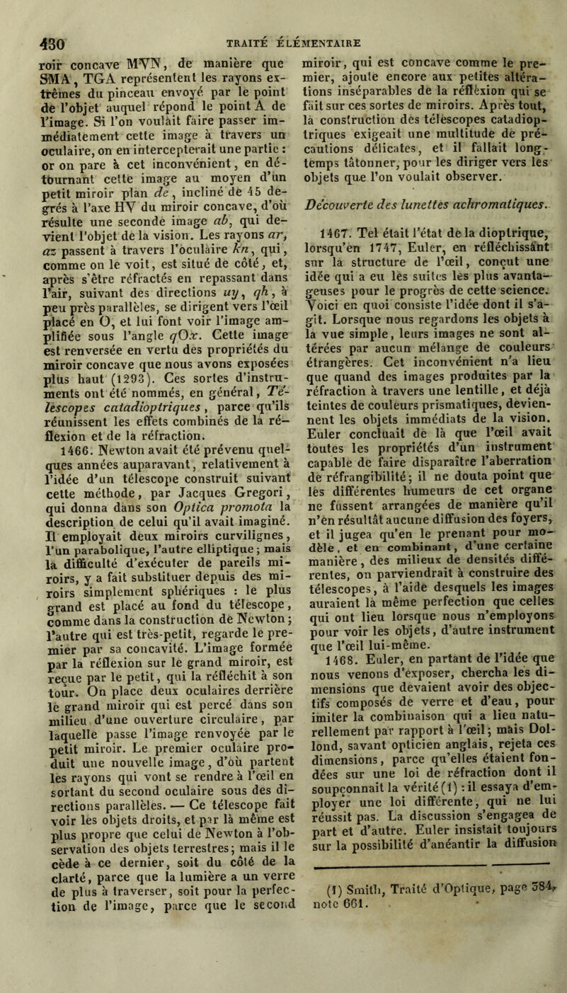 roir concave MYN, de manière que SMA, TGA représentent les rayons ex- trêmes du pinceau envoyé par le point de l’objet auquel répond le point A de l’image. Si l’on voulàit faire passer im- médiatement cette image à travers un oculaire, on en intercepterait une partie : or on pare à cet inconvénient, en dé- tournant celte image au moyen d’un petit miroir plan de , incliné dè 45 de- grés à l’axe HY du miroir concave, d’où résulte une seconde image ab\ qui de- vient l’objet de la vision. Les rayons ar, ccz passent à travers l’oculaire kn, qui, comme on le voit, est situé de côté, et, après s’être réfractés en repassant dans l’air, suivant des directions uy, qh, à peu près parallèles, se dirigent vers l’oeil placé en O, et lui font voir l’image am- plifiée sous l’angle qOx. Cette image est renversée en vertu des propriétés du miroir concave que nous avons exposées plus haut (1293). Ces sortes d’instru- ments ont été nommés, en général, Té- lescopes catadioptriques , parce qu’ils réunissent les effets combinés de la ré- flexion et de la réfraction. 1466. Newton avait été prévenu quel- ques années auparavant, relativement à l’idée d’un télescope construit suivant cette méthode, par Jacques Gregori, qui donna dans son Opiica promota la description de celui qu’il avait imaginé. Il employait deux miroirs curvilignes, l’un parabolique, l’autre elliptique ; mais la difficulté d’exécuter de pareils mi- roirs, y a fait substituer depuis des mi- roirs simplement sphériques : le plus grand est placé au fond du télescope, comme dans la construction de Newton ; l’autre qui est très-petit, regarde le pre- mier par sa concavité. L’image formée par la réflexion sur le grand miroir, est reçue par le petit, qui la réfléchit à son tour. On place deux oculaires derrière le grand miroir qui est percé dans son milieu d’une ouverture circulaire, par laquelle passe l’image renvoyée par le petit miroir. Le premier oculaire pro- duit une nouvelle image, d’où partent les rayons qui vont se rendre à l’œil en sortant du second oculaire sous des di- rections parallèles. — Ce télescope fait voir les objets droits, et par là même est plus propre que celui de Newton à l’ob- servation des objets terrestres; mais il le cède à ce dernier, soit du côté de la clarté, parce que la lumière a un verre de plus à traverser, soit pour la perfec- tion de l’image, parce que le second miroir, qui est concave comme le pre- mier, ajoute encore aux petites altéra- tions inséparables de la réflèxion qui se fait sur ces sortes de miroirs. Après tout, la construction des télescopes catadiop- triques exigeait une multitude de pré- cautions délicates, et il fallait long- temps tâtonner, pour les diriger vers les objets qu.e l’on voulait observer. Decouverte des lunettes achromatiques. 1467. Tel était l’état de la dioptrique, lorsqu’en 1747, Euler, en réfléchissâ’nt sur la structure de l’œil, conçut une idée qui a eu les suites les plus avanta- geuses pour le progrès de cette science. Yoici en quoi consiste l’idée dont il s’a- git. Lorsque nous regardons les objets à la vue simple, leurs images ne sont al- térées par aucun mélange de couleurs étrangères. Cet inconvénient n’a lieu que quand des images produites par la réfraction à travers une lentille, et déjà teintes de couleurs prismatiques, devien- nent les objets immédiats de la vision. Euler concluait de là que l’œil avait toutes les propriétés d’un instrument capable de faire disparaître l’aberration de réfrangibilité ; il ne douta point que lès différentes humeurs de cet organe ne fussent arrangées de manière qu’il n’en résultât aucune diffusion des foyers, et il jugea qu’en le prenant pour mo- dèle, et en combinant, d’une certaine manière, des milieux de densités diffé- rentes, on parviendrait à construire des télescopes, à l’aide desquels les images auraient la même perfection que celles qui ont lieu lorsque nous n’employons pour voir les objets, d’autre instrument que l’œil lui-même. 1468. Euler, en partant de l’idée que nous venons d’exposer, chercha les di- mensions que devaient avoir des objec- tifs composés de verre et d’eau, pour imiter la combinaison qui a lieu natu- rellement par rapport à l'œil; mais Dol- lond, savant opticien anglais, rejeta ces dimensions, parce qu’elles étaient fon- dées sur une loi de réfraction dont il soupçonnait la vérité (1) :il essaya d’em- ployer une loi différente, qui ne lui réussit pas. La discussion s’engagea de part et d’autre. Euler insistait toujours sur la possibilité d’anéantir la diffusion (1) Smith, Traité d’Optique, page 384, note 661.