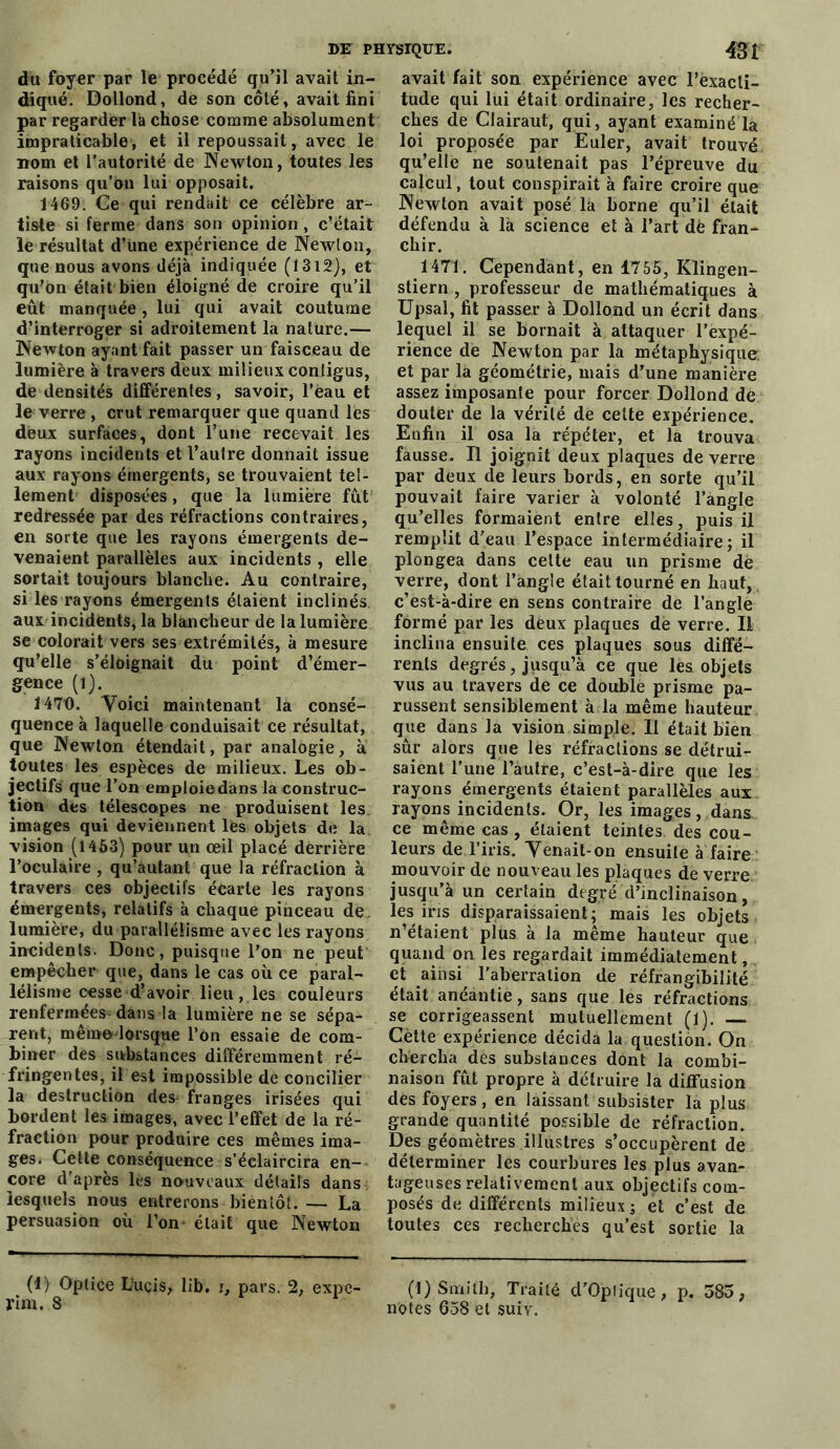 du foyer par le procédé qu’il avait in- diqué. Dollond, de son côté, avait fini par regarder là chose comme absolument impraticable, et il repoussait, avec le nom et l’autorité de Newton, toutes les raisons qu’on lui opposait. 1469. Ce qui rendait ce célèbre ar- tiste si ferme dans son opinion, c’était îe résultat d’üne expérience de Newton, que nous avons déjà indiquée (13i2), et qu’on était bien éloigné de croire qu’il eût manquée, lui qui avait coutume d’interroger si adroitement la nature.— Newton ayant fait passer un faisceau de lumière à travers deux milieux contigus, de densités différentes, savoir, l’èau et le verre , crut remarquer que quand les deux surfaces, dont l’une recevait les rayons incidents et l’autre donnait issue aux rayons émergents, se trouvaient tel- lement disposées, que la lumière fût redressée par des réfractions contraires, en sorte que les rayons émergents de- venaient parallèles aux incidents , elle sortait toujours blanche. Au contraire, si les rayons émergents étaient inclinés aux incidents, la blancheur de la lumière se colorait vers ses extrémités, à mesure qu’elle s’éloignait du point d’émer- gence (1). 1470. Voici maintenant la consé- quence à laquelle conduisait ce résultat, que Newton étendait, par analogie, à toutes les espèces de milieux. Les ob- jectifs que l’on emploie dans la construc- tion des télescopes ne produisent les images qui deviennent lès objets de la vision (1463) pour un œil placé derrière l’oculaire , qu’autant que la réfraction à travers ces objectifs écarte les rayons émergents, relatifs à chaque pinceau de lumière, du parallélisme avec les rayons incidents. Donc, puisque l’on ne peut empêcher que, dans le cas où ce paral- lélisme cesse d’avoir lieu, les couleurs renfermées-dans la lumière ne se sépa- rent, même lorsque l’on essaie de com- biner des substances différemment ré- fringentes, il est impossible de concilier la destruction des; franges irisées qui bordent les images, avec l’effet de la ré- fraction pour produire ces mêmes ima- ges. Celte conséquence s’éclaircira en- core d’après les nouveaux détails dans lesquels nous entrerons bientôt. — La persuasion où l’on' était que Newton (4) Optice L’uçis, Üb. i, pars. 2, expe- rim. 8 avait fait son expérience avec l’exacti- tude qui lui était ordinaire, les recher- ches de Clairaut, qui, ayant examiné la loi proposée par Euler, avait trouvé qu’elle ne soutenait pas l’épreuve du calcul, tout conspirait à faire croire que Newton avait posé la borne qu’il était défendu à là science et à l’art dè fran- chir. 1471. Cependant, en 1755, Klingen- stiern , professeur de mathématiques à Upsal, fit passer à Dollond un écrit dans lequel il se bornait à attaquer l’expé- rience de Newton par la métaphysique et par la géométrie, mais d’une manière assez imposante pour forcer Dollond de douter de la vérité de cette expérience. Enfin il osa la répéter, et la trouva fausse. Il joignit deux plaques de verre par deux de leurs bords, en sorte qu’il pouvait faire varier à volonté l’angle qu’elles formaient entre elles, puis il remplit d’eau l’espace intermédiaire; il plongea dans cette eau un prisme de verre, dont l’angle était tourné en haut, c’est-à-dire en sens contraire de l’angle formé par les deux plaques de verre. Il inclina ensuite ces plaques sous diffé- rents degrés, jusqu’à ce que les objets vus au travers de ce double prisme pa- russent sensiblement à la même hauteur que dans la vision simple. 11 était bien sûr alors que les réfractions se détrui- saient l’une l’autre, c’est-à-dire que les rayons émergents étaient parallèles aux rayons incidents. Or, les images, dans ce même cas , étaient teintes des cou- leurs de l’iris. Venait-on ensuite à faire mouvoir de nouveau les plaques de verre jusqu’à un certain degré d’inclinaison, les iris disparaissaient; mais les objets n’étaient plus à la même hauteur que quand on les regardait immédiatement, et ainsi, l'aberration de réfrangibilité était anéantie, sans que les réfractions se corrigeassent mutuellement (1). —. Cètte expérience décida la question. On chercha des substances dont la combi- naison fût propre à détruire la diffusion des foyers, en laissant subsister la plus grande quantité possible de réfraction. Des géomètres illustres s’occupèrent de déterminer les courbures les plus avan- tageuses relativement aux objectifs com- posés de différents milieux ; et c’est de toutes ces recherches qu’est sortie la (1) Smith, Traité d’Opfique, p. 585, notes 658 et suiv.