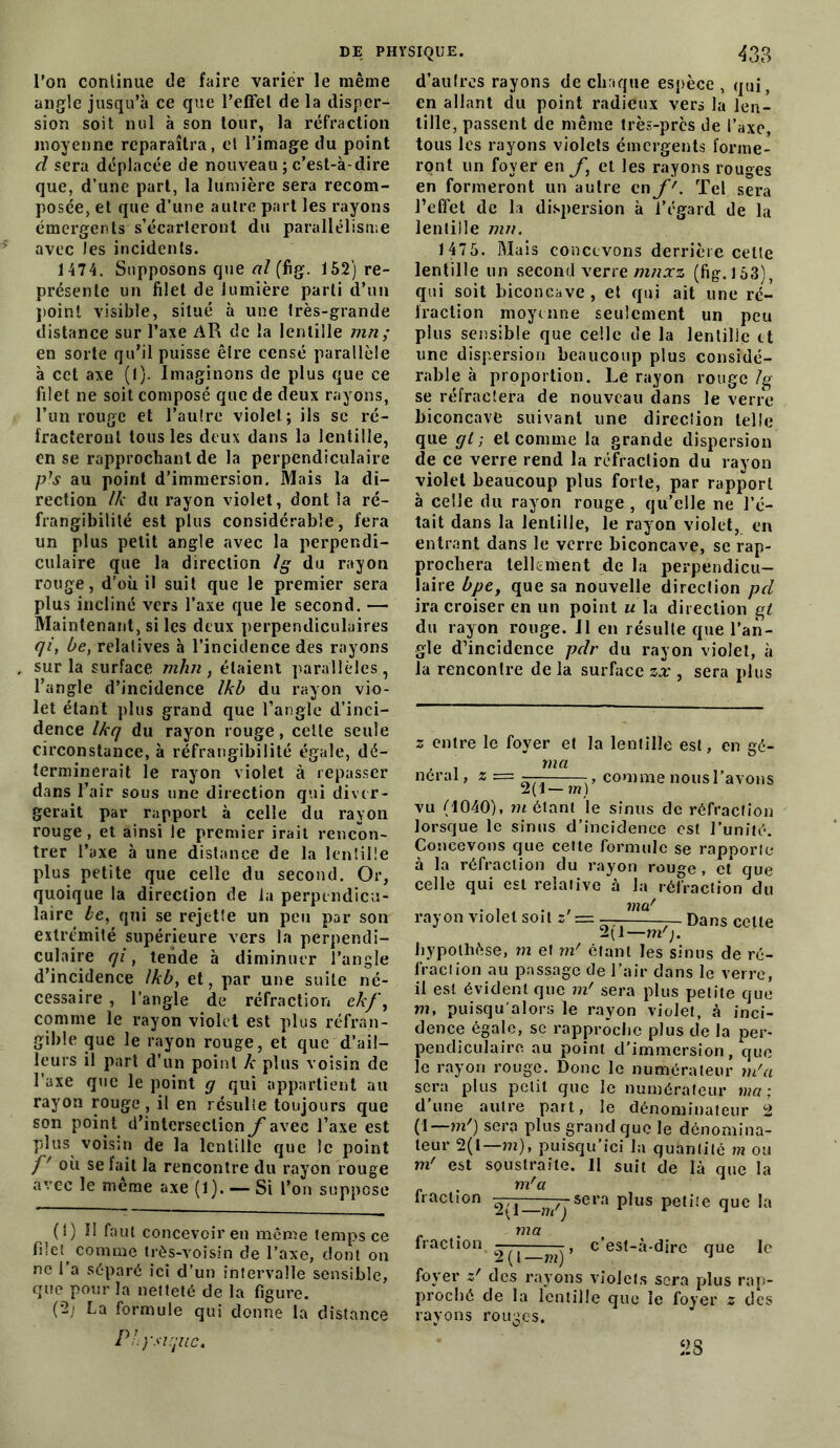 l’on continue de faire varier le même angle jusqu’à ce que l’effet de la disper- sion soit nul à son tour, la réfraction moyenne reparaîtra, et l’image du point d sera déplacée de nouveau ; c’est-à-dire que, d’une part, la lumière sera recom- posée, et que d’une autre part les rayons émergents s’écarteront du parallélisme avec les incidents. 1 474. Supposons que al (fig. 152) re- présente un filet de lumière parti d’un point visible, situé à une très-grande distance sur l’axe AR de la lentille mn; en sorte qu’il puisse être censé parallèle à cet axe (1). Imaginons de plus que ce filet ne soit composé que de deux rayons, l’un rouge et l’autre violet; ils sc ré- fracteront tous les deux dans la lentille, en se rapprochant de la perpendiculaire p's au point d’immersion. Mais la di- rection lk du rayon violet, dont la ré- frangibilité est plus considérable, fera un plus petit angle avec la perpendi- culaire que la direction Ig du rayon rouge, d’où il suit que le premier sera plus incliné vers l’axe que le second. — Maintenant, si les deux perpendiculaires qi, be, relatives à l’incidence des rayons sur la surface mhn, étaient parallèles , l’angle d’incidence Ikb du rayon vio- let étant plus grand que l’angle d’inci- dence Ikq du rayon rouge, cette seule circonstance, à réfrangibilité égale, dé- terminerait le rayon violet à repasser dans l’air sous une direction qui diver- gerait par rapport à celle du rayon rouge, et ainsi le premier irait rencon- trer l’axe à une distance de la lentille plus petite que celle du second. Or, quoique la direction de la perpendicu- laire le, qui se rejette un peu par son extrémité supérieure vers la perpendi- culaire qi y tende à diminuer l’angle d’incidence Ikb, et, par une suite né- cessaire , l’angle de réfraction ek/\ comme le rayon violet est plus réfran- gible que le rayon rouge, et que d’ail- leurs il part d’un point k plus voisin de l'axe que le point g qui appartient ail rayon rouge, il en résulte toujours que son point d’intersection f avec l’axe est plus voisin de la lentille que le point f où. se fait la rencontre du rayon rouge avec le même axe (1). — Si l’on suppose (0 R faut concevoir en même temps ce fiiet^ comme très-voisin de l’axe, dont on ne l’a séparé ici d’un intervalle sensible, que pour la netteté de la figure. (2; La formule qui donne la distance P! y si que. d’autres rayons de chaque espèce , qui, en allant du point radieux vers la len- tille, passent de même très-près de l’axe, tous les rayons violets émergents forme- ront un foyer en ft et les rayons rouges en formeront un autre en f'. Tel sera l’effet de la dispersion à l’égard de la lentille mu. 1 475. Mais concevons derrière celle lentille un second verre mnxz (fig. 153), qui soit biconcave , et qui ait une ré- fraction moyenne seulement un peu plus sensible que celle de la lentille et une dispersion beaucoup plus considé- rable à proportion. Le rayon rouge /g se réfractera de nouveau dans le verre biconcave suivant une direction telle que gt ; et comme la grande dispersion de ce verre rend la réfraction du rayon violet beaucoup plus forte, par rapport à celle du rayon rouge , qu’elle ne l’é- tait dans la lentille, le rayon violet, en entrant dans le verre biconcave, se rap- prochera tellement de la perpendicu- laire bpey que sa nouvelle direction pd ira croiser en un point w la direction gt du rayon rouge, il en résulte que l’an- gle d’incidence pdr du rayon violet, à la rencontre de la surface zx , sera plus z entre le foyer et la lentille est, en gé- , ma néral, z = — - , comme nous l’avons 2(1— m) vu (1040), mêlant le sinus de réfraction lorsque le sinus d’incidence est l’unité. Concevons que cette formule se rapporte à la réfraction du rayon rouge , et que celle qui est relative à la réfraction du • i . .. , ma' rayon violet soit s'== —- _ Dans celle 2(1—m'j. hypothèse, m et m' étant les sinus de ré- fraciion au passage de l’air dans le verre, il est évident que mf sera plus petite que ni, puisqu alors le rayon violet, à inci- dence égale, sc rapproche plus de la per- pendiculaire au point d’immersion, que le rayon rouge. Donc le numérateur m'a sera plus petit que le numérateur ma : d’une autre part, le dénominateur 2 (1— m'j sera plus grand que le dénomina- teur 2(1—m), puisqu’ici la quanlilé m ou m' est soustraite. 11 suit de là que la . m'a traction — —sera plus petite que la fraction 2(1—m'j ma my c’est-à-dire que le foyer z' des rayons violets sera plus rap- proché de la lentille que le foyer 2 des rayons rouges. JS