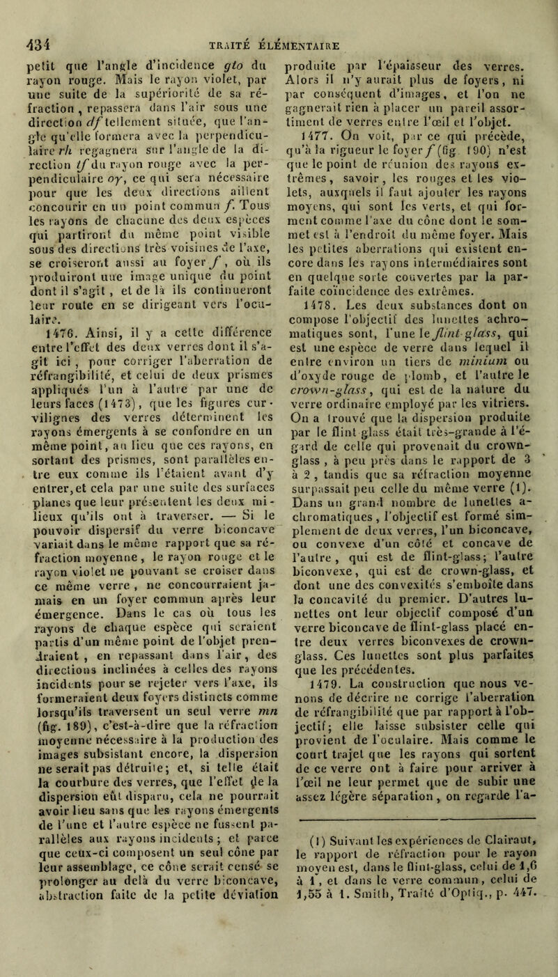 petit que l’angle d’incidence cjto du rayon rouge. Mais le rayon violet, par une suite de la supériorité de sa ré- fraction , repassera dans l’air sous une direction df tellement située, que l’an- gle qu’elle formera avec la perpendicu- laire rh regagnera sur l’angle de la di- rection tf du rayon rouge avec la per- pendiculaire oy, ce qui sera nécessaire pour que les deux directions aillent concourir en un point commun f. Tous les rayons de chacune des deux espèces qui partiront du même point visible sous des directions très voisines de l’axe, se croiseront aussi au foyer y , où ils produiront uue image unique du point dont il s’agit , et de là ils continueront leur route en se dirigeant vers l’ocu- laire. 1476. Ainsi, il y a celte différence entre l’effet des deux verres dont il s’a- git ici , pour corriger l’aberration de réfrangibilité, et celui de deux prismes appliqués l’un à l’autre par une de leurs faces (l473), que les figures cur- vilignes des verres déterminent les rayons émergents à se confondre en un même point, au lieu que ces rayons, en sortant des prismes, sont parallèles en- tre eux comme ils l’étaient avant d’y entrer,et cela par une suite des surfaces planes que leur présentent les deux mi- lieux qu’ils out à traverser. — Si le pouvoir dispersif du verre biconcave variait dans le même rapport que sa ré- fraction moyenne, le rayon rouge et le rayon violet ne pouvant se croiser dans ce même verre , ne concourraient ja- mais en un foyer commun après leur émergence. Dans le cas où tous les rayons de chaque espèce qui seraient partis d’un même point de l’objet pren- draient , en repassant dans l’air, des directions inclinées à celles des rayons incidents pour se rejeter vers l’axe, ils formeraient deux foyers distincts comme lorsqu’ils traversent un seul verre mn (fig. 189), c’est-à-dire que la réfraction moyenne nécessaire à la production des images subsistant encore, la dispersion ne serait pas détruite; et, si telle était la courbure des verres, que l’effet ÿe la dispersion eût disparu, cela ne pourrait avoir lieu sans que les rayons émergents de Tune et l’autre espèce ne fussent pa- rallèles aux rayons incidents ; et parce que ceux-ci composent un seul cône par leur assemblage, ce cône serait censé se prolonger au delà du verre biconcave, abstraction faite de la petite déviation produite par l'épaisseur des verres. Alors il n’y aurait plus de foyers, ni par conséquent d’images, et l’on ne gagnerait rien à placer un pareil assor- timent de verres entre l’œil et l’objet. 1477. On voit, parce qui précède, qu’à la rigueur le foyer f (fig 190) n’est que le point de réunion des rayons ex- trêmes, savoir, les rouges et les vio- lets, auxquels il faut ajouter les rayons moyens, qui sont les verts, et qui for- ment comme l’axe du cône dont le som- met est à l’endroit du même foyer. Mais les petites aberrations qui existent en- core dans les rayons intermédiaires sont en quelque sorte couvertes par la par- faite coïncidence des extrêmes. 1478. Les deux substances dont on compose l’objectif des lunettes achro- matiques sont, l’une le Jlint glcCsst qui est une espèce de verre dans lequel il entre environ un tiers de minium ou d’oxyde rouge de plomb, et l’autre le crown-glass, qui est de la nature du verre ordinaire employé par les vitriers. On a trouvé que la dispersion produite par le flint glass était très-grande à l’é- gard de celle qui provenait du crown- glass , à peu près dans le rapport de 3 à 2 , tandis que sa réfraction moyenne surpassait peu celle du même verre (1). Dans un grand nombre de lunettes a- chromatiques , l'objectif est formé sim- plement de deux verres, l’un biconcave, ou convexe d’un côîé et concave de l’autre, qui est de flint-glass; l’autre biconvexe, qui est de crown-glass, et dont une des convexités s’emboîte dans la concavité du premier. D’autres lu- nettes ont leur objectif composé d’un verre biconcave de flint-glass placé en- tre deux verres biconvexes de crown- glass. Ces lunettes sont plus parfaites que les précédentes. 1479. La construction que nous ve- nons de décrire ne corrige l’aberration de réfrangibilité que par rapport à l’ob- jectif; elle laisse subsister celle qui provient de l’oculaire. Mais comme le court trajet que les rayons qui sortent de ce verre ont à faire pour arriver à l’œil ne leur permet que de subir une assez légère séparation , on regarde l’a- (1) Suivant les expériences de Clairaut, le rapport de réfraction pour le rayon moyen est, dans le flint-glass, celui de 1,6 à 1 , et dans le verre commun, celui de 1,55 à 1. Smith, Traité d’Optiq., p. 447.