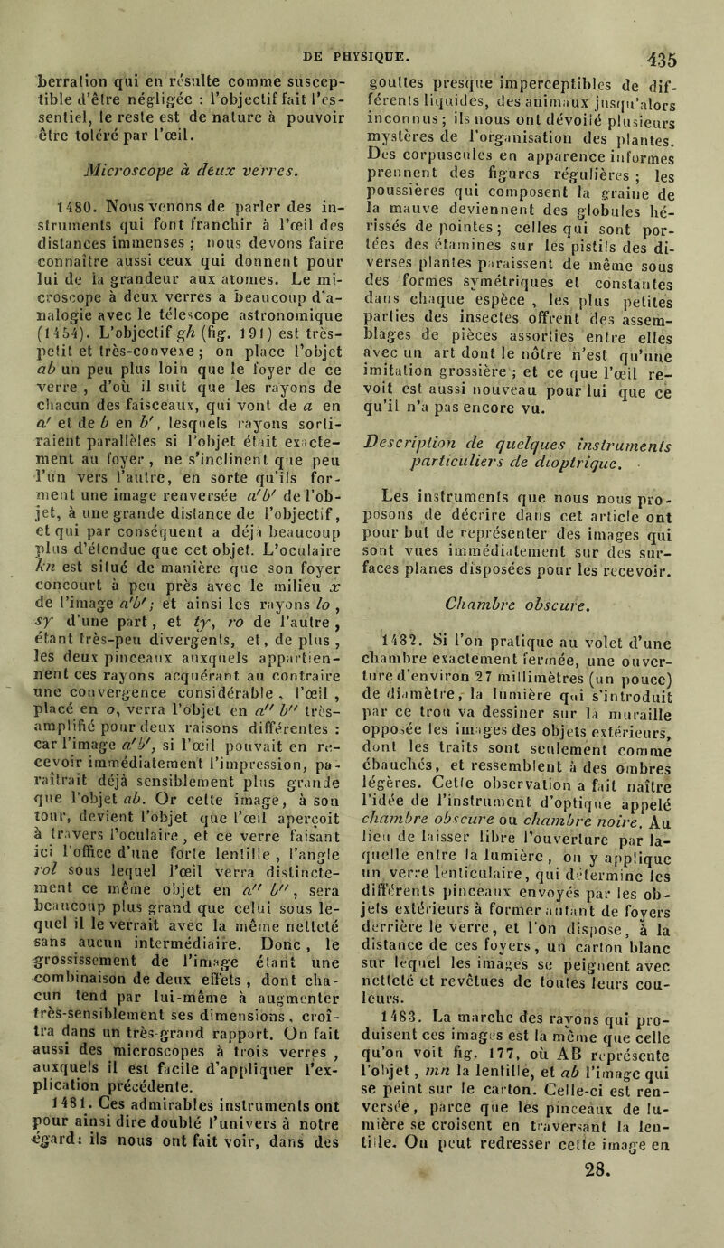 berration qui en résulte comme suscep- tible d’être négligée : l’objectif fait l’es- sentiel, le reste est de nature à pouvoir être toléré par l’œil. Microscope à deux verres. 1480. Nous venons de parier des in- struments qui font franchir à l’œil des distances immenses ; nous devons faire connaître aussi ceux qui donnent pour lui de la grandeur aux atomes. Le mi- croscope à deux verres a beaucoup d’a- nalogie avec le télescope astronomique (1 4 54). L’objectif gh (fig. 191) est très- petit et très-convexe ; on place l’objet ab un peu plus loin que le foyer de ce verre , d’où il suit que les rayons de chacun des faisceaux, qui vont de a en a' et de b en b', lesquels rayons sorti- raient parallèles si l’objet était exacte- ment au foyer, ne s’inclinent que peu l’un vers l’autre, en sorte qu’ils for- ment une image renversée a'b' de l’ob- jet, à une grande distance de l’objectif, et qui par conséquent a déjà beaucoup plus d’étendue que cet objet. L’oculaire kn est situé de manière que son foyer concourt à peu près avec le milieu x de l’image ci'bf ; et ainsi les rayons lo , sy d'une part, et ty, ro de l’autre , étant très-peu divergents, et, de plus , les deux pinceaux auxquels appartien- nent ces rayons acquérant au contraire une convergence considérable, l’œil, placé en o, verra l’objet en a!' b très- amplifié pour deux raisons différentes: car l’image ofb', si l’œil pouvait en re- cevoir immédiatement l’impression, pa- raîtrait déjà sensiblement plus grande que l’objet ab. Or celte image, à son tour, devient l’objet que l’œil aperçoit à travers l’oculaire, et ce verre faisant ici l’office d’une forte lentille , l’angle roi sous lequel l’œil verra distincte- ment ce même objet en a b, sera beaucoup plus grand que celui sous le- quel il le verrait avec la même netteté sans aucun intermédiaire. Donc , le grossissement de l’image étant une combinaison de deux effets , dont cha- cun tend par lui-même à augmenter très-sensiblement ses dimensions, croî- tra dans un très-grand rapport. On fait aussi des microscopes à trois verres , auxquels il est facile d’appliquer l’ex- plication précédente. 1481. Ces admirables instruments ont pour ainsi dire doublé l’univers à notre égard: ils nous ont fait voir, dans des gouttes presque imperceptibles de dif- férents liquides, des animaux jusqu’alors inconnus; ils nous ont dévoilé plusieurs mystères de l’organisation des plantes. Des corpuscules en apparence informes prennent des figures régulières ; les poussières qui composent la graine de la mauve deviennent des globules hé- rissés de pointes; celles qui sont por- tées des étamines sur les pistils des di- verses plantes paraissent de même sous des formes symétriques et constantes dans chaque espèce , les plus petites parties des insectes offrent des assem- blages de pièces assorties entre elles avec un art dont le nôtre n’est qu’une imitation grossière ; et ce que l’œil re- voit est aussi nouveau pour lui que cè qu’il n’a pas encore vu. Description de quelques instruments particuliers de dioplrique. Les instruments que nous nous pro- posons de décrire dans cet article ont pour but de représenter des images qui sont vues immédiatement sur des sur- faces planes disposées pour les recevoir. Chambre obscure. 1 482. Si l’on pratique au volet d’une chambre exactement fermée, une ouver- ture d’environ 27 millimètres (un pouce) de diamètre,- la lumière qui s’introduit par ce trou va dessiner sur la muraille opposée les images des objets extérieurs, dont les traits sont seulement comme ébauchés, et ressemblent à des ombres légères. Cetîe observation a fait naître l’idée de l’instrument d’optique appelé chambre obscure ou chambre noire. Au lieu de laisser libre l’ouverture par la- quelle entre la lumière, on y applique un verre lenticulaire, qui détermine les différents pinceaux envoyés par les ob- jets extérieurs à former autant de foyers derrière le verre, et l’on dispose, à la distance de ces foyers, un carton blanc sur lequel les images se peignent avec netteté et revêtues de toutes leurs cou- leurs. 1 483. La marche des rayons qui pro- duisent ces images est la même que celle qu’on voit fig. 177, où AB représente l’objet, mn la lentille, et ab l’image qui se peint sur le carton. Celle-ci est ren- versée, parce que les pinceaux de lu- mière se croisent en traversant la len- tille. Ou peut redresser celte image en 28.