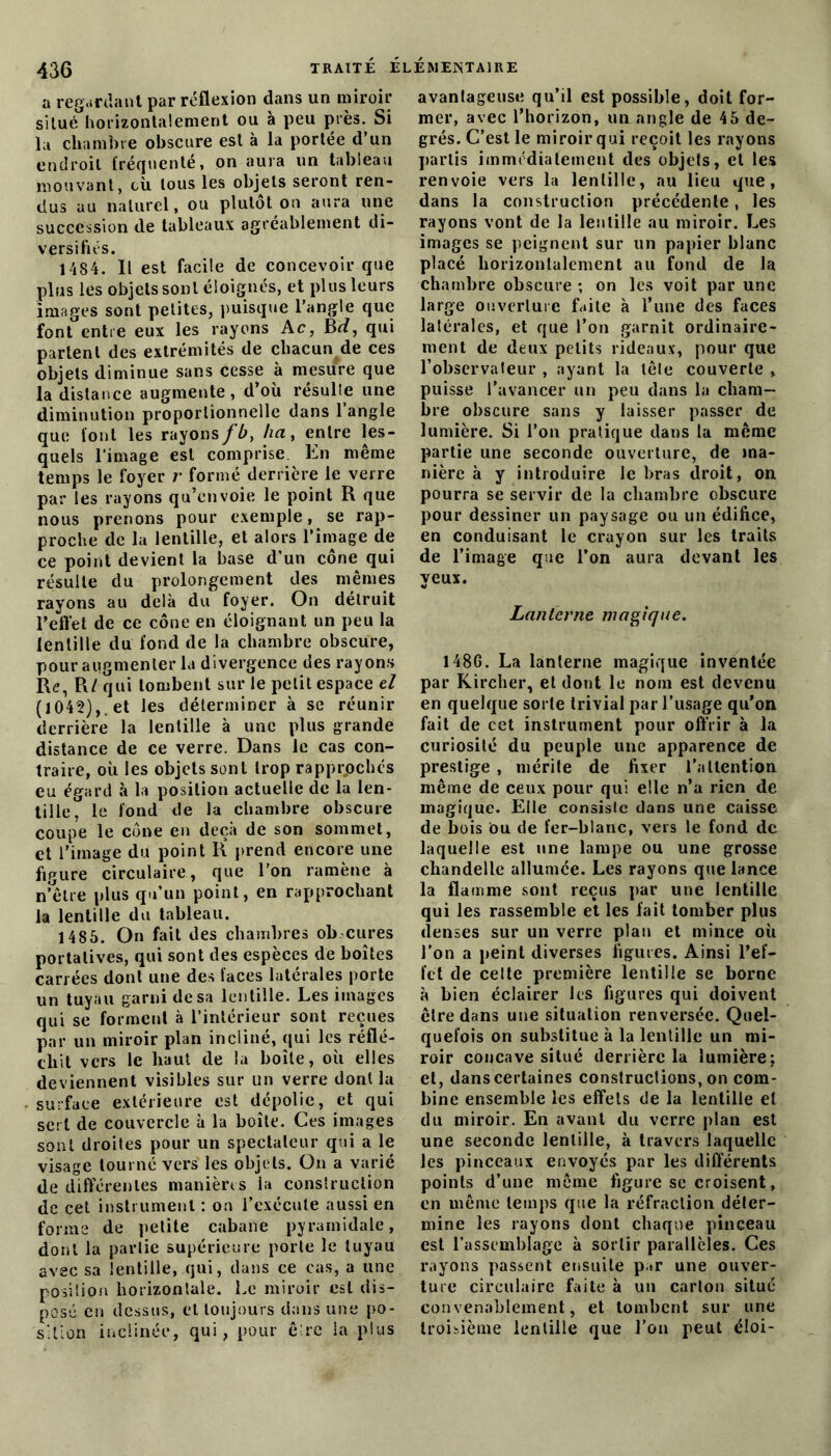 a regardant par réflexion dans un miroir situé horizontalement ou à peu près. Si la chambre obscure est à la portée d’un endroit fréquenté, on aura un tableau mouvant, cù tous les objets seront ren- dus au naturel, ou plutôt on aura une succession de tableaux agréablement di- versifiés. 1484. 11 est facile de concevoir que plus les objets sont éloignés, et plus leurs images sont petites, puisque l’angle que font entre eux les rayons Ac, Bd, qui partent des extrémités de chacun de ces objets diminue sans cesse à mesure que la distance augmente, d’où résulte une diminution proportionnelle dans l’angle que font les rayonsfb, ha, entre les- quels l’image est comprise. En même temps le foyer r formé derrière le verre par les rayons qu’envoie le point R que nous prenons pour exemple, se rap- proche de la lentille, et alors l’image de ce point devient la base d’un cône qui résulte du prolongement des mêmes rayons au delà du foyer. On détruit l’elTet de ce cône en éloignant un peu la lentille du fond de la chambre obscure, pour augmenter la divergence des rayons Re, R/ qui tombent sur le petit espace el (1042),. et les déterminer à se réunir derrière la lentille à une plus grande distance de ce verre. Dans le cas con- traire, où les objets sont trop rapprochés eu égard à la position actuelle de la len- tille, le fond de la chambre obscure coupe le cône en deçà de son sommet, et l’image du point R prend encore une figure circulaire, que l'on ramène à n’être plus qu’un point, en rapprochant la lentille du tableau. 1485. On fait des chambres ob cures portatives, qui sont des espèces de boîtes carrées dont une des faces latérales porte un tuyau garni de sa lentille. Les images qui se forment à l’intérieur sont reçues par un miroir plan incliné, qui les réflé- chit vers le haut de la boîte, où elles deviennent visibles sur un verre dont la surface extérieure est dépolie, et qui sert de couvercle à la boîte. Ces images sont droites pour un spectateur qui a le visage tourné vers les objets. On a varié de différentes manières la construction de cet instrument : on l’exécute aussi en forme de petite cabane pyramidale, dont la partie supérieure porte le tuyau avec sa lentille, qui, dans ce cas, a une position horizontale. Le miroir est dis- posé en dessus, et toujours dans une po- sition inclinée, qui, pour être la plus avantageuse qu’il est possible, doit for- mer, avec l’horizon, un angle de 45 de- grés. C’est le miroir qui reçoit les rayons partis immédiatement des objets, et les renvoie vers la lentille, au lieu que, dans la construction précédente, les rayons vont de la lentille au miroir. Les images se peignent sur un papier blanc placé horizontalement au fond de la chambre obscure ; on les voit par une large ouverture faite à l’une des faces latérales, et que l’on garnit ordinaire- ment de deux petits rideaux, pour que l’observateur , ayant la tête couverte , puisse l’avancer un peu dans la cham- bre obscure sans y laisser passer de lumière. Si l’on pratique dans la même partie une seconde ouverture, de ma- nière à y introduire le bras droit, on pourra se servir de la chambre obscure pour dessiner un paysage ou un édifice, en conduisant le crayon sur les traits de l’image que l’on aura devant les yeux. Lanterne magique. 148G. La lanterne magique inventée par Kircher, et dont le nom est devenu en quelque sorte trivial par l’usage qu'on fait de cet instrument pour offrir à la curiosité du peuple une apparence de prestige , mérite de fixer l’attention même de ceux pour qui elle n’a rien de magique. Elle consiste dans une caisse de bois ou de fer-blanc, vers le fond de laquelle est une lampe ou une grosse chandelle allumée. Les rayons que lance la flamme sont reçus par une lentille qui les rassemble et les fait tomber plus denses sur un verre plan et mince où l’on a peint diverses figures. Ainsi l’ef- fet de celte première lentille se borne à bien éclairer les figures qui doivent êlre dans une situation renversée. Quel- quefois on substitue à la lentille un mi- roir concave situé derrière la lumière; et, danscertaines constructions, on com- bine ensemble les effets de la lentille et du miroir. En avant du verre plan est une seconde lentille, à travers laquelle les pinceaux envoyés par les différents points d’une même figure se croisent, en même temps que la réfraction déter- mine les rayons dont chaque pinceau est l’assemblage à sortir parallèles. Ces rayons passent ensuite par une ouver- ture circulaire faite à un carton situé convenablement, et tombent sur une troisième lentille que l’on peut éioi-