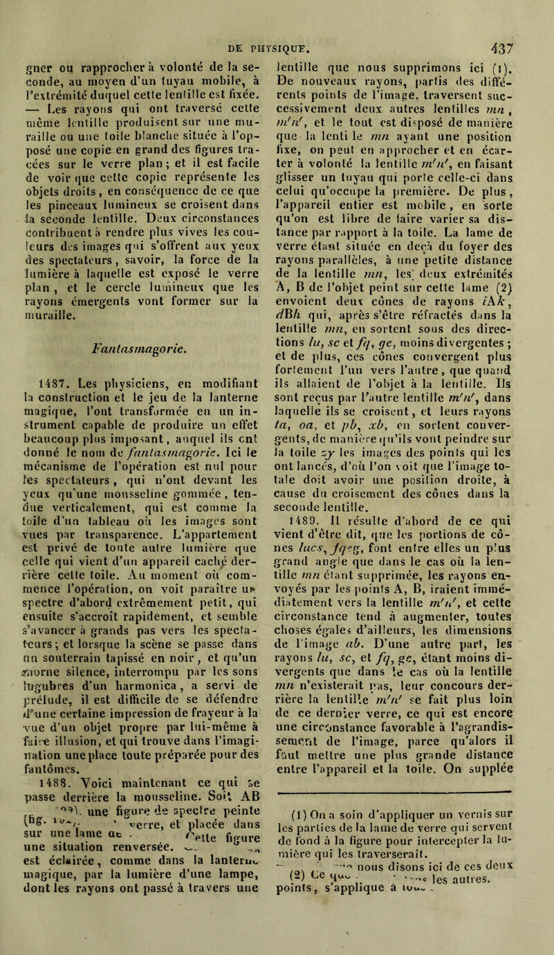 gner ou rapprocher à volonté de la se- conde, au moyen d’un tuyau mobile, à l’extrémité duquel cette lentille est fixée. — Les rayons qui ont traversé celte même lentille produisent sur une mu- raille ou une toile blanche située à l’op- posé une copie en grand des figures tra- cées sur le verre plan ; et il est facile de voir que cette copie représente les objets droits, en conséquence de ce que les pinceaux lumineux se croisent dans la seconde lentille. Deux circonstances contribuent à rendre plus vives les cou- leurs des images qui s’offrent aux yeux des spectateurs, savoir, la force de la lumière à laquelle est exposé le verre plan , et le cercle lumineux que les rayons émergents vont former sur la muraille. Fan las ma go rie. 1487. Les physiciens, en modifiant la construction et le jeu de la lanterne magique, l’ont transformée en un in- strument capable de produire un effet beaucoup plus imposant, auquel ils ent donné le nom de fantasmagorie. Ici le mécanisme de l’opération est nul pour les spectateurs, qui n’ont devant les yeux qu'une mousseline gommée , ten- due verticalement, qui est comme la toile d’un tableau où les images sont vues par transparence. L’appartement est privé de toute autre lumière que celle qui vient d’un appareil cach£ der- rière celte toile. Au moment où com- mence l’opération, on voit paraître u* spectre d’abord extrêmement petit, qui ensuite s’accroît rapidement, et semble s’avancer à grands pas vers les specta- teurs*, et lorsque la scène se passe dans un souterrain tapissé en noir, et qu’un an-orne silence, interrompu par les sons lugubres d’un harmonica, a servi de prélude, il est difficile de se défendre d’une certaine impression de frayeur à la vue d’un objet propre par lui-même à faire illusion, et qui trouve dans l’imagi- nation une place toute préparée pour des fantômes. 1488. Voici maintenant ce qui se passe derrière la mousseline. Soit AB 02>L une figure de spectre peinte (ng. . ’verre et placée dans sur une lame qc r^te fioure une situation renversée. a ,0 est éclairée, comme dans la lanteruo magique, par la lumière d’une lampe, dont les rayons ont passé à travers une lentille que nous supprimons ici (l). De nouveaux rayons, partis des diffé- rents points de l’image, traversent suc- cessivement deux autres lentilles mn , m'n', et le tout est disposé de manière que la lenti le mn ayant une position fixe, on peut en approcher et en écar- ter à volonté la lentille m'n', en faisant glisser un tuyau qui porte celle-ci dans celui qu’occupe la première. De plus, l’appareil entier est mobile , en sorte qu’on est libre de faire varier sa dis- tance par rapport à la toile. La lame de verre étant située en deçà du foyer des rayons parallèles, à une petite distance de la lentille mn, les; deux extrémités A, B de l’objet peint sur cette lame (2) envoient deux cônes de rayons iAk, dBh qui, après s’êlre réfractés dans la lentille mn, en sortent sous des direc- tions lu, sc et fq, ge, moins divergentes ; et de plus, ces cônes convergent plus fortement l’un vers l’autre , que quand ils allaient de l’objet à la lentille. Ils sont reçus par l’autre lentille m'n', dans laquelle ils se croisent, et leurs rayons ta, oa, et pb, xb, en sortent conver- gents, de manière qu’ils vont peindre sur Ja toile zy les images des points qui les ont lancés, d’où l’on voit que l’image to- tale doit avoir une position droite, à cause du croisement des cônes dans la seconde lentille. 1489. Il résulte d'abord de ce qui vient d’être dit, que les portions de cô- nes lues, jqeg, font entre elles un plus grand angle que dans le cas où la len- tille mn étant supprimée, les rayons en- voyés par les points A, B, iraient immé- diatement vers la lentille m'n', et cette circonstance tend à augmenter, toutes choses égales d’ailleurs, les dimensions de l’image ab. D’une autre part, les rayons lu, sc, et fq, ge, étant moins di- vergents que dans le cas où la lentille mn n’existerait pas, leur concours der- rière la lentille m'n' se fait plus loin de ce dernier verre, ce qui est encore une circonstance favorable à l’agrandis- sement de l’image, parce qu’alors il fout mettre une plus grande distance entre l’appareil et la toile. On supplée (1) Ona soin d’appliquer un vernis sur les parties de la lame de verre qui servent de fond à la figure pour intercepter la lu- mière qui les traverserait. — / *’rt nous disons ici de ces deux (2) Ce qu. • ._c ,es autres. points, s applique à mu. _