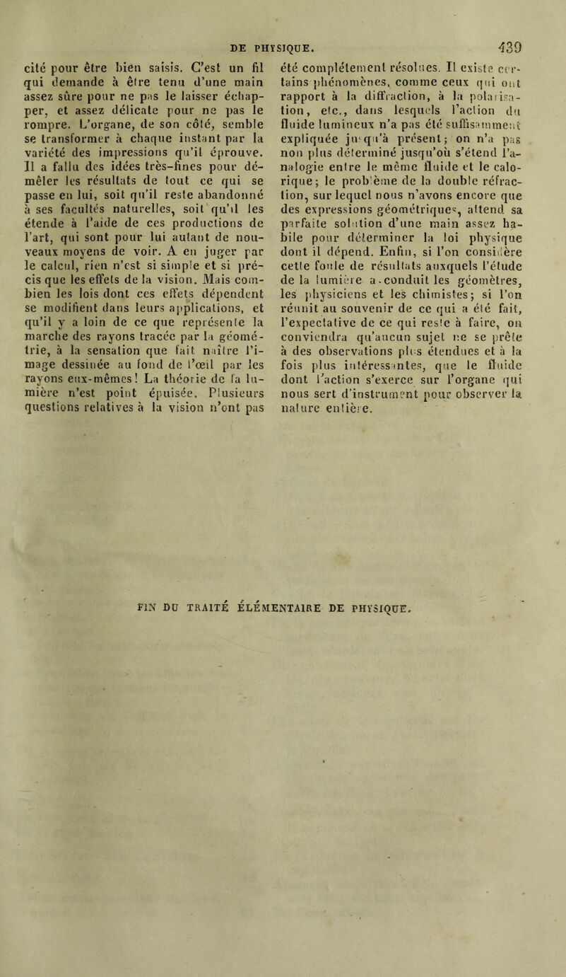 cité pour être bien saisis. C’est un fil qui demande à être tenu d’une main assez sûre pour ne pas le laisser échap- per, et assez délicate pour ne pas le rompre. L’organe, de son côté, semble se transformer à chaque instant par la variété des impressions qu’il éprouve. Il a fallu des idées très-fines pour dé- mêler les résultats de tout ee qui se passe en lui, soit qu’il reste abandonné à ses facultés naturelles, soit qu’il les étende à l’aide de ces productions de l’art, qui sont pour lui autant de nou- veaux moyens de voir. A en juger par le calcul, rien n’est si simple et si pré- cis que les effets de la vision. Mais com- bien les lois dont ces effets dépendent se modifient dans leurs applications, et qu’il y a loin de ce que représente la marche des rayons tracée par la géomé- trie, à la sensation que fait naître l’i- mage dessinée au fond de l’œil par les rayons eux-mêmes! La théorie de fa lu- mière n’est point épuisée. Plusieurs questions relatives à la vision n’ont pas été complètement résolues. Il existe cer- tains phénomènes, comme ceux qui ont rapport à la diffraction, à la polarisa- tion, etc., dans lesquels l’action du fluide lumineux n’a pas été suffisamment expliquée jusqu’à présent; on n’a pas non plus déterminé jusqu’où s’étend l’a- nalogie entre le même fluide et le calo- rique; le problème de la double réfrac- tion, sur lequel nous n’avons encore que des expressions géométrique':, attend sa parfaite solution d’une main assez ha- bile pour déterminer la loi physique dont il dépend. Enfin, si l’on considère cette foule de résultats auxquels l’élude delà lumière a.conduit les géomètres, les physiciens et les chimistes; si l’on réunit au souvenir de ce qui a été fait, l’expectative de ce qui reste à faire, on conviendra qu’aucun sujet r.e se prête à des observations plus étendues et à la fois plus intéressantes, que le fluide dont l’action s’exerce sur l’organe qui nous sert d’instrument pour observer la. nature entière. E1N DU TRAITÉ ELEMENTAIRE DE PHYSIQUE»