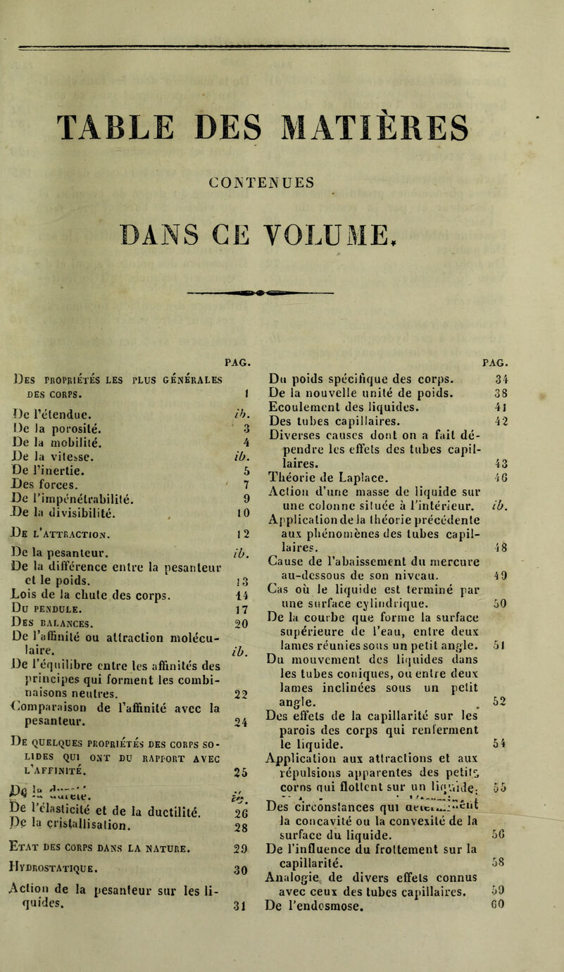 TABLE DES MATIÈRES CONTENUES DANS CE VOLUME, PAG. Des propriétés les plus générales DES CORPS. I De l’étendue. ib. De la porosité. 3 De la mobilité. 4 De la vitesse. ib. De l’inertie. 5 Des forces. 7 De l’impénétrabilité. 9 De la divisibilité. , 10 De l’attraction. 12 De la pesanteur. ib. De la différence entre la pesanteur et le poids. i3 Lois de la cliute des corps. 14 Du pendule. 17 Des balances. 20 De l’affinité ou attraction molécu- laire. ib. De l’équilibre entre les affinités des principes qui forment les combi- naisons neutres. 22 Comparaison de l’affinité avec la pesanteur. 24 De quelques propriétés des corps so- lides qui ont du rapport avec l’affinité. 25 De la r** c?. De l’élasticité et de la ductilité. 2G Pc la cristallisation. 28 Etat des corps dans la nature. 29 Hydrostatique. 30 Action de la pesanteur sur les li- quides. 31 PAG. Du poids spécifique des corps. 34 De la nouvelle unité de poids. 38 Ecoulement des liquides. 41 Des tubes capillaires. 42 Diverses causes dont on a fait dé- pendre les effets des tubes capil- laires. 43 Théorie de Laplace. 4 G Action d’une masse de liquide sur une colonne située à l'intérieur, ib. Application de la théorie précédente aux phénomènes des tubes capil- laires. 4 8 Cause de l’abaissement du mercure au-dessous de son niveau. 4 9 Cas où Je liquide est terminé par une surface cylindrique. 30 De la courbe que forme la surface supérieure de l’eau, entre deux lames réunies sous un petit angle. 51 Du mouvement des liqaides élans les tubes coniques, ou entre deux lames inclinées sous un petit angle. . 52 Des effets de la capillarité sur les parois des corps qui renferment le liquide. 54 Application aux attractions et aux répulsions apparentes des petits corns nui flottent sur un liquide. 55 -• i . ■ î Des circonstances qui aeicL...:“êot la concavité ou la convexilé de la surface du liquide. 5G De l’influence du frottement sur la capillarité. 58 Analogie, de divers effets connus avec ceux des tubes capillaires. 59 De l’endosmose. 00