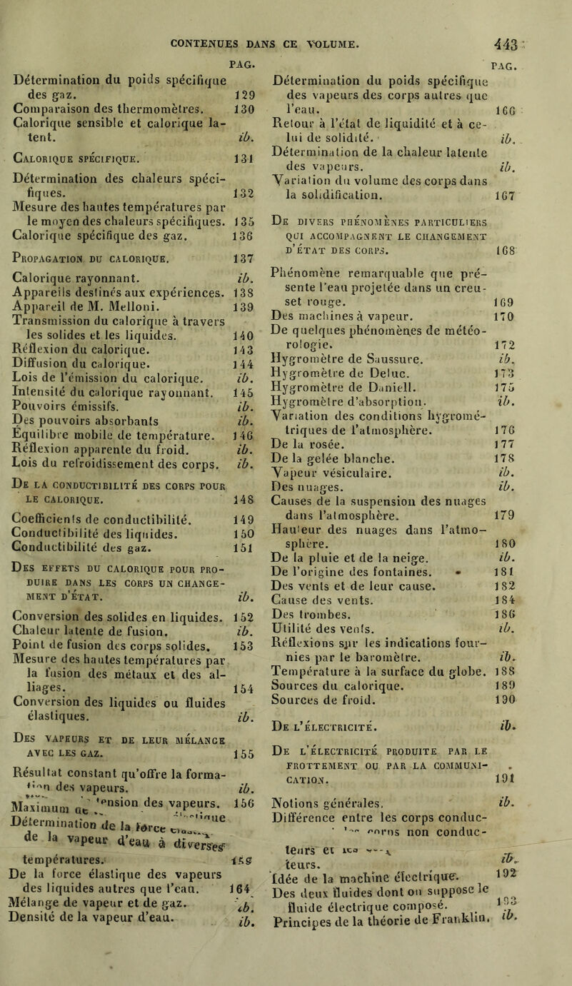 PAG. Détermination du poids spécifique des gaz. 129 Comparaison des thermomètres. 130 Calorique sensible et calorique la- tent. ib. Calorique spécifique. 131 Détermination des chaleurs spéci- fiques. 132 Mesure des hautes températures par le moyen des chaleurs spécifiques. 135 Calorique spécifique des gaz. 136 Propagation du calorique. 137 Calorique rayonnant. ib. Appareils destinés aux expériences. 138 Appareil de M. Melloni. 139 Transmission du calorique à travers les solides et les liquides. 140 Réflexion du calorique. 143 Diffusion du calorique. 144 Lois de l'émission du calorique. ib. Intensité du calorique rayonnant. 145 Pouvoirs émissifs. ib. Des pouvoirs absorbants ib. Equilibre mobile de température. 146 Réflexion apparente du froid. ib. Lois du refroidissement des corps, ib. De la conductibilité des corps pour LE calorique. 148 Coefficients de conductibilité. 149 Conductibilité des liquides. 150 Conductibilité des gaz. 151 Des effets du calorique pour pro- duire DANS LES CORPS UN CHANGE- MENT d’état. ib. Conversion des solides en liquides. 152 Chaleur latente de fusion. ib. Point de fusion des corps solides. 153 Mesure des hautes températures par la fusion des métaux et des al- liages. 154 Conversion des liquides ou fluides élastiques. ib. Des vapeurs et de leur mélange AVEC LES GAZ. 155 Résultat constant qu’offre la forma- ♦’^n des vapeurs. ib. Maximum „« .';asion des v?Pe“rs- 166 Détermination de la force de la vapeur d’eau à direrseÿ températures. De la force élastique des vapeurs des liquides autres que l’eau. 164 Mélange de vapeur et de gaz. ^ Densité de la vapeur d’eau. ^ Détermination du poids spécifique des vapeurs des corps autres que l'eau. Retour à l’état de liquidité et à ce- lui de solidité. Détermination de la chaleur latente des vapeurs. Variation du volume des corps dans la solidification. De divers phénomènes particuliers qui accompagnent le changement d’état des corps. Phénomène remarquable que pré- sente l’eau projetée dans un creu- set rouge. Des machines à vapeur. De quelques phénomènes de météo- rologie. Hygromètre de Saussure. Hygromètre de Deluc. Hygromètre de Daniell. Hygromètre d’absorption. Variation des conditions hygromé- triques de l’atmosphère. De la rosée. De la gelée blanche. Vapeur vésiculaire. Des nuages. Causes de la suspension des nuages dans l’atmosphère. Hauteur des nuages dans l’atmo- sphère. De la pluie et de la neige. De l’origine des fontaines. • Des vents et de leur cause. Cause des vents. Des trombes. Utilité des venls. Réflexions spr les indications four- nies par le baromètre. Température à la surface du globe. Sources du calorique. Sources de froid. De l’électricité. De l’électricité produite par le FROTTEMENT OU PAR LA COMMUNI- CATION. Notions générales. Différence entre les corps conduc- • f-nros non conduc- teurs et leurs. Idée de la machine électrique. Des deux fluides dont ou suppose le fluide électrique composé. Principes de la théorie de Franklin. PAG. 166 ib. ib. 167 168 169 170 172 ib. 173 175 ib. 176 177 178 ib. ib. 179 180 ib. 181 182 184 186 ib. ib, 188 189 190 ib. 191 ib. îb„ 192 193