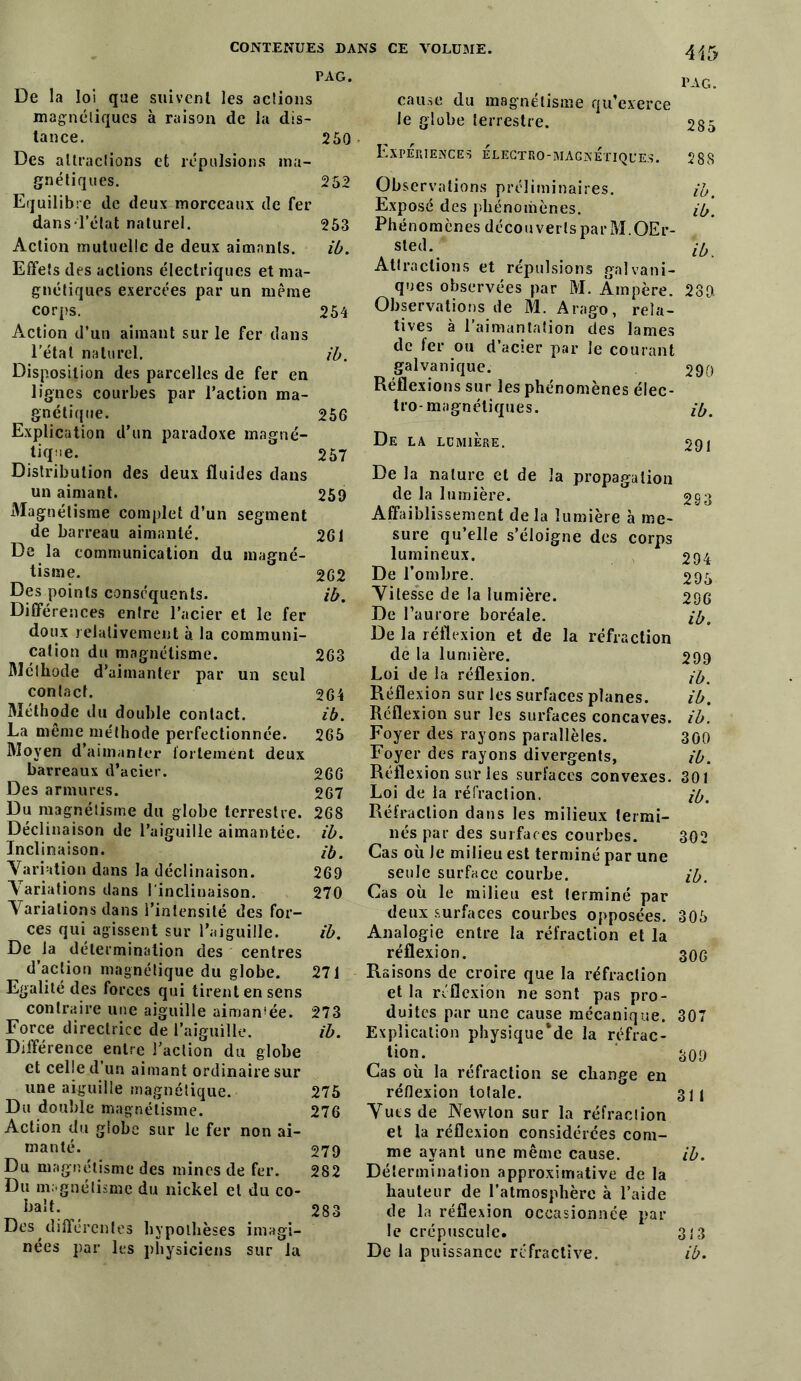 415 PAG. PAG. De la loi que suivent les actions magnétiques à raison de la dis- tance. 250 Des attractions et répulsions ma- gnétiques. 252 Equilibre de deux morceaux de fer dans l’état naturel. 253 Action mutuelle de deux aimants. ib. Effets des actions électriques et ma- gnétiques exercées par un même corps. 254 Action d’un aimant sur le fer dans l'état naturel. ib. Disposition des parcelles de fer en lignes courbes par l’action ma- gnétique. 256 Explication d’un paradoxe magné- tique. 257 Distribution des deux fluides dans un aimant. 259 Magnétisme complet d’un segment de barreau aimanté. 261 De la communication du magné- tisme. 262 Des points conséquents. ib. Différences entre l’acier et le fer doux relativement à la communi- cation du magnétisme. 263 Méthode d’aimanter par un seul contact. 264 Méthode du double contact. ib. La même méthode perfectionnée. 265 Moyen d’aimanter fortement deux barreaux d’acier. 266 Des armures. 267 Du magnétisme du globe terrestre. 268 Déclinaison de l’aiguille aimantée, ib. Inclinaison. ib. Variation dans la déclinaison. 269 Variations dans l'inclinaison. 270 Variations dans l’intensité des for- ces qui agissent sur l’aiguille. ib. De la détermination des centres d’action magnétique du globe. 271 Egalité des forces qui tirent en sens contraire une aiguille aiman!ée. 273 Force directrice de l’aiguille. ib. Différence entre l’action du globe et celle d’un aimant ordinaire sur une aiguille magnétique. 275 Du double magnétisme. 276 Action du globe sur le fer non ai- manté. 279 Du magnétisme des mines de fer. 282 Du magnétisme du nickel et du co- balt. 283 Des différentes hypothèses imagi- nées par les physiciens sur la cause du magnétisme qu’exerce le globe terrestre. Expériences électro-magnétiques. 288 Observations préliminaires. ib. Exposé des phénomènes. ib. Phénomènes découverts par M.OEr- sted. ib Attractions et répulsions galvani- ques observées par M. Ampère. 289 Observations de M. Arago, rela- tives à l’aimantation des lames de fer ou d’acier par le courant galvanique. 290 Réflexions sur les phénomènes élec- tro-magnétiques. ibm De la lumière. 291 De la nature et de la propagation de la lumière. 293 Affaiblissement delà lumière à me- sure qu’elle s’éloigne des corps lumineux. 294 De l’ombre. 295 Vitesse de la lumière. 296 De l’aurore boréale. ib. De la réflexion et de la réfraction de la lumière. 299 Loi de la réflexion. ib. Réflexion sur les surfaces planes. ib. Réflexion sur les surfaces concaves, ib. Foyer des rayons parallèles. 300 Foyer des rayons divergents, ib. Réflexion sur les surfaces convexes. 301 Loi de la réfraction. ib. Réfraction dans les milieux termi- nés par des surfaces courbes. 302 Cas où Je milieu est terminé par une seule surface courbe. ib. Cas où le milieu est terminé par deux surfaces courbes opposées. 305 Analogie entre la réfraction et la réflexion. 30G Raisons de croire que la réfraction et la réflexion ne sont pas pro- duites par une cause mécanique. 307 Explication physique‘de la réfrac- tion. 309 Cas où la réfraction se change en réflexion totale. 311 Vues de Newton sur la réfraction et la réflexion considérées com- me ayant une même cause. ib. Détermination approximative de la hauteur de l’atmosphère à l’aide de la réflexion occasionnée par le crépuscule. 313 De la puissance réfractive. ib.