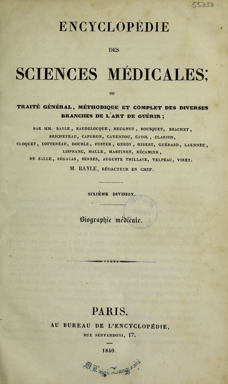 DES sciences médicales; OU TRAITÉ GÉNÉRAL, MÉTHODIQUE ET COMPLET DES DIVERSES BRANCHES DE LART DE GUÉRIR $ PAR MM. BAYLE , BAUDELOCQUE , BEUGNOT , BOUSQUET, BRACHET , BRICKETEAU, CAPÜRON, CAVENTOU, CAYOL , CLARION, CLOQUET, COTTEREAU, DOUBLE, FUSTER , GERDY , GIBERT, GUERARD, LAENNEC , LISFRANC, MALLE, MARTINET, RECAMIER , DE SALLE, SÉGALAS, SERRES, AUGUSTE THILLAYE, VELPEAU, VIREY. M. BAYLE, RÉDACTEUR EN CHEF. SIXIÈME DIVISION. ffliojgrapljic mftucalr. ■£» & <ê> <Qy.ÿH&- PARIS. AU BUREAU DE L’ENCYCUOl'ËDIE RUE servandoni, 17.