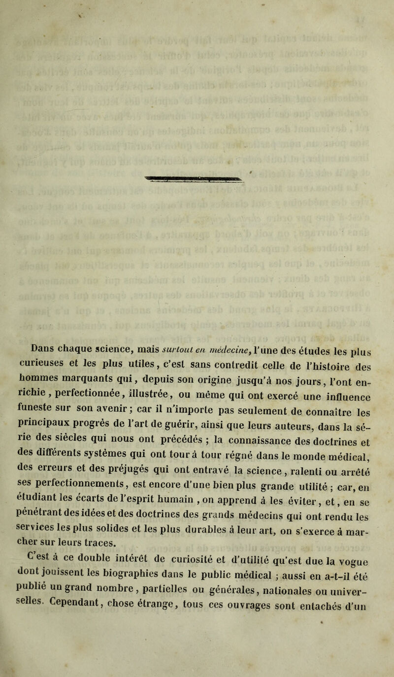 Dans chaque science, mais surtout en médecine,l’une des études les plus curieuses et les plus utiles, c’est sans contredit celle de l’histoire des hommes marquants qui, depuis son origine jusqu’à nos jours, l’ont en- richie , perfectionnée, illustrée, ou même qui ont exercé une influence funeste sur son avenir ; car il n importe pas seulement de connaître les principaux progrès de l’art de guérir, ainsi que leurs auteurs, dans la sé- rie des siècles qui nous ont précédés ; la connaissance des doctrines et des différents systèmes qui ont tour à tour régné dans le monde médical, des erreurs et des préjugés qui ont entravé la science, ralenti ou arrêté ses perfectionnements, est encore d’une bien plus grande utilité; car, en étudiant les écarts de l’esprit humain , on apprend à les éviter, et, en se pénétrant des idées et des doctrines des grands médecins qui ont rendu les services les plus solides et les plus durables à leur art, on s’exerce à mar- cher sur leurs traces. C’est, à ce double intérêt de curiosité et d'utilité qu’est due la vogue dont jouissent les biographies dans le public médical ; aussi en a-t-il été publié un grand nombre, partielles ou générales, nationales ou univer- selles, Cependant, chose étrange, tous ces ouvrages sont entachés d’un
