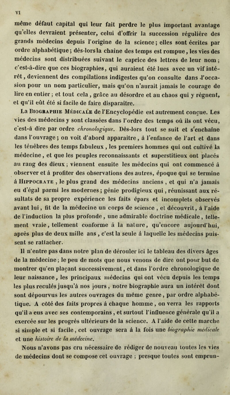 VI même défaut capital qui leur fait perdre le plus important avantage qu’elles devraient présenter, celui d’offrir la succession régulière des grands médecins depuis l’origine de la science; elles sont écrites par ordre alphabétique ; dés-lors la chaîne des temps est rompue, les vies des médecins sont distribuées suivant le caprice des lettres de leur nom ; c’est-à-dire que ces biographies, qui auraient été lues avec un vif inté- rêt , deviennent des compilations indigestes qu'on consulte dans d’occa- sion pour un nom particulier, mais qu’on n’aurait jamais le courage de lire en entier ; et tout cela, grâce au désordre et au chaos qui y régnent, et qu’il eût été si facile de faire disparaître. La Biographie Médicale de l’Encyclopédie est autrement conçue. Les vies des médecins y sont classées dans l’ordre des temps où ils ont vécu, c’est-à dire par ordre chronologique. Dés-lors tout se suit et s’enchaîne dans l’ouvrage ; on voit d’abord apparaître, à l’enfance de l’art et dans les ténèbres des temps fabuleux , les premiers hommes qui ont cultivé la médecine, et que les peuples reconnaissants et superstitieux ont placés au rang des dieux ; viennent ensuite les médecins qui ont commencé à observer et à profiter des observations des autres, époque qui se termine à Hippocrate , le plus grand des médecins anciens , et qui n’a jamais eu d’égal parmi les modernes ; génie prodigieux qui, réunissant aux ré- sultats de sa propre expérience les faits épars et incomplets observés avant lui, fit de la médecine un corps de science , et découvrit, à l’aide de l’induction la plus profonde , une admirable doctrine médicale , telle- ment vraie, tellement conforme à la nature, qu’encore aujourd’hui, après plus de deux mille ans , c’est la seule à laquelle les médecins puis- sent se rattacher. 11 n'entre pas dans notre plan de dérouler ici le tableau des divers âges de la médecine ; le peu de mots que nous venons de dire ont pour but de montrer qu’en plaçant successivement, et dans l’ordre chronologique de leur naissance, les principaux médecins qui ont vécu depuis les temps les plus reculés jusqu’à nos jours , notre biographie aura un intérêt dont sont dépourvus les autres ouvrages du même genre, par ordre alphabé- tique. A côté des faits propres à chaque homme , on verra les rapports qu’il a eus avec ses contemporains, et surtout l’influence générale qu’il a exercée sur les progrès ultérieurs de la science. A l’aide de cette marche si simple et si facile, cet ouvrage sera à la fois une biographie médicale et une histoire de la médecine. Nous n’avons pas cru nécessaire de rédiger de nouveau toutes les vies de médecins dont se compose cet ouvrage ; presque toutes sont emprun-