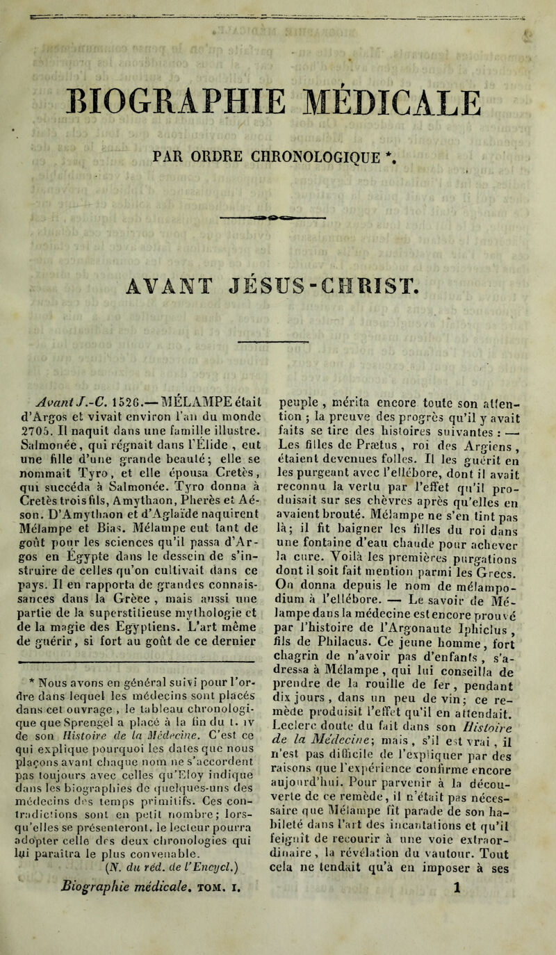 BIOGRAPHIE MÉDICALE PAR ORDRE CHRONOLOGIQUE *. AVANT JÉSUS-CHRIST. Avant J.-C. 1526.— MÉLAMPE était d’Argos et vivait environ l’an du monde 2705. Il naquit dans une famille illustre. Salmonée, qui régnait dans l’Élide , eut une fille d’une grande beauté; elle se nommait Tyro, et elle épousa Cretès, qui succéda à Salmonée. Tyro donna à Cretès trois fils, Amythaon, Pherès et Aé- son. D’Amythaon et d’Aglaïde naquirent Mélampe et Bias. Mélampe eut tant de goût pour les sciences qu’il passa d’Ar- gos en Égypte dans le dessein de s’in- struire de celles qu’on cultivait dans ce pays. Il en rapporta de grandes connais- sances dans la Grèce , mais aussi une partie de la superstitieuse mythologie et de la magie des Egyptiens. L’art même de guérir, si fort au goût de ce dernier * Nous avons en général suivi pour l’or- dre dans lequel les médecins sont placés dans cet ouvrage , le tableau chronologi- que que Sprengel a placé à la tin du t. îv de son Histoire de la Médecine. C’est ce qui explique pourquoi les dates que nous plaçons avant chaque nom ne s’accordent pas toujours avec celles qu’Eloy indique dans les biographies de quelques-uns des médecins des temps primitifs. Ces con- tradictions sont en petit nombre; lors- qu’elles se présenteront, le lecteur pourra adopter celle des deux chronologies qui lui paraîtra le plus convenable. (IV. du réd. de l’Encycl.) peuple , mérita encore toute son atten- tion ; la preuve des progrès qu’il y avait faits se lire des histoires suivantes : — Les filles de Prætus , roi des Argiens , étaient devenues folles. Il les guérit en les purgeant avec l’ellébore, dont il avait reconnu la vertu par l’effet qu’il pro- duisait sur ses chèvres après qu'elles en avaient brouté. Mélampe ne s’en tint pas là; il fit baigner les filles du roi dans une fontaine d’eau chaude pour achever la cure. Voilà les premières purgations dont il soit fait mention parmi les Grecs. On donna depuis le nom de mélampo- dium à l’ellébore. — Le savoir de Mé- lampe dans la médecine est encore prou vé par l’histoire de l’Argonaute Iphiclus , fils de Philacus. Ce jeune homme, fort chagrin de n’avoir pas d’en fan fs , s’a- dressa à Mélampe , qui lui conseilla de prendre de la rouille de fer, pendant dix jours, dans un peu devin; ce re- mède produisit l’effet qu’il en attendait. Leclerc doute du fait dans son Histoire de la Médecine; mais, s’il est vrai, il n’est pas difficile de l’expliquer par des raisons que l’expérience confirme encore aujourd’hui. Pour parvenir à la décou- verte de ce remède, il n’était pas néces- saire que Mélampe fît parade de son ha- bileté dans l’art des incantations et qu’il feignît de recourir à une voie extraor- dinaire , la révélation du vautour. Tout cela ne tendait qu’à eu imposer à ses