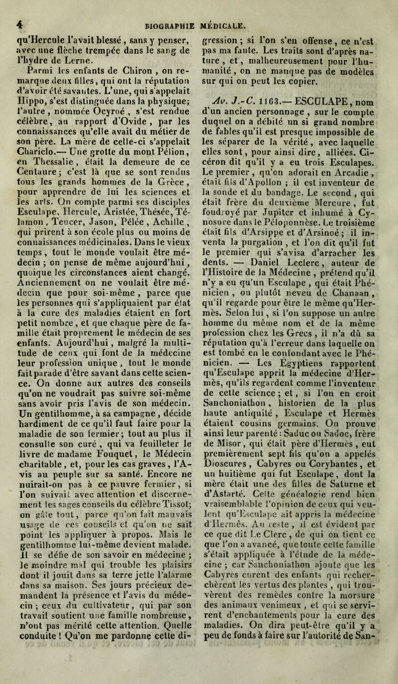 qu’Hercule l’avait blessé , sans y penser, avec une flèche trempée dans le sang de l’hydre de Lerne. Parmi les enfants de Chiron , on re- marque deux filles, qui ont la réputation d’avoir été savantes. L’une, qui s’appelait Hippo, s’est distinguée dans la physique; l’autre, nommée Ocyroé , s’est rendue célèbre, au rapport d’Ovide , par les connaissances qu’elle avait du métier de son père. La mère de celle-ci s’appelait Chariclo.— Une grotte du montPélion, en Thessalie , élait la demeure de ce Centaure; c’est là que se sont rendus tous les grands hommes de la Grèce , pour apprendre de lui les sciences et les arts. On compte parmi ses disciples Esculape, Hercule, Arislée, Thésée, Té- lamon , Teucer, Jason, Pélée , Achille , qui prirent à son école plus ou moins de connaissances médicinales. Dans le vieux temps , tout le monde voulait être mé- decin ; on pense de même aujourd’hui, quoique les circonstances aient changé. Anciennement on ne voulait être mé- decin que pour soi-même , parce que les personnes qui s’appliquaient par état à la cure des maladies étaient en fort petit nombre, et que chaque père de fa- mille était proprement le médecin de ses enfants. Aujourd’hui , malgré la multi- tude de ceux qui font de la médecine leur profession unique , tout le monde fait parade d’être savant dans cette scien- ce. On donne aux autres des conseils qu’on ne voudrait pas suivre soi-même sans avoir pris l’avis de son médecin. Un gentilhomme, à sa campagne , décide hardiment de ce qu’il faut faire pour la maladie de son fermier; tout au plus il consulte son curé , qui va feuilleter le livre de madame Fouquet, le Médecin charitable , et, pour les cas graves , l’A- vis au peuple sur sa santé. Encore ne nuirait-on pas à ce pauvre fermier , si l’on suivait avec attention et discerne- ment les sages conseils du célèbre Tissot; on gâte tout, parce qu’on fait mauvais usage de ces conseils et qu’on ne sait point les appliquer à propos. Mais le gentilhomme lui-même devient malade. Il se défie de son savoir en médecine ; le moindre mal qui trouble les plaisirs dont il jouit dans sa terre jette l’alarme dans sa maison. Ses jours précieux de- mandent la présence et l’avis du méde- cin ; ceux du cultivateur, qui par son travail soutient une famille nombreuse, n’ont pas mérité cette attention. Quelle conduite ! Qu’on me pardonne cette di- gression ; si l’on s’en offense, ce n’est pas ma faute. Les traits sont d’après na- ture , et, malheureusement pour l’hu- manité , on ne manque pas de modèles sur qui on peut les copier. Av. J.-C. 11G3.— ESCULAPE, nom d’un ancien personnage , sur le compte duquel on a débité un si grand nombre de fables qu’il est presque impossible de les séparer de la vérité , avec laquelle elles sont, pour ainsi dire, alliées. Ci- céron dit qu’il y a eu trois Esculapes. Le premier , qu’on adorait en Arcadie , était fils d’Apollon ; il est inventeur de la sonde et du bandage. Le second , qui était frère du deuxième Mercure , fut foudroyé par Jupiter et inhumé à Cy- nosure dans le Péloponnèse. Le troisième était fils d’Arsippe et d’Arsinoé ; il in- venta la purgation , et l’on dit qu’il fut le premier qui s’avisa d’arracher les dents. — Daniel Leclerc, auteur de l’Histoire de la Médecine , prétend qu’il n’y a eu qu’un Esculape , qui était Phé- nicien , ou plutôt neveu de Chanaan , qu’il regarde pour être le même qu’Her- mès. Selon lui, si l’on suppose un autre homme du même nom et de la même profession chez les Grecs , il n’a du sa réputation qu’à l’erreur dans laquelle on est tombé en le confondant avec le Phé- nicien. — Les Égyptiens rapportent qu’Esculape apprit la médecine d’Her- mès, qu’ils regardent comme l'inventeur de cette science ; et, si l’on en croit Sanchoniathon , historien de la plus haute antiquité , Esculape et Hermès étaient cousins germains. On prouve ainsi leur parenté : Saduc ou Sadoc, frère de Misor, qui était père d’Hermès , eut premièrement sept fils qu’on a appelés Dioscures , Cabyres ou Corybantes , et un huitième qui fut Esculape, dont la mère élait une des filles de Saturne et d’Astarté. Celte généalogie rend bien vraisemblable l’opinion de ceux qui veu- lent qu’Esculape ait appris la médecine d’Hermès. Au reste , il est évident par ce que dit Le Clerc , de qui on tient ce que l’on a avancé, que toute cette famille s’était appliquée à l’étude de la méde- cine ; car Sanchoniathon ajoute que les Cabyres eurent des enfants qui recher- chèrent les vertus des plantes , qui trou- vèrent des remèdes contre la morsure des animaux venimeux , et qui se servi- rent d’enchantements pour la cure des maladies. On dira peut-être qu’il y a peu de fonds à faire sur l’autorité de San-