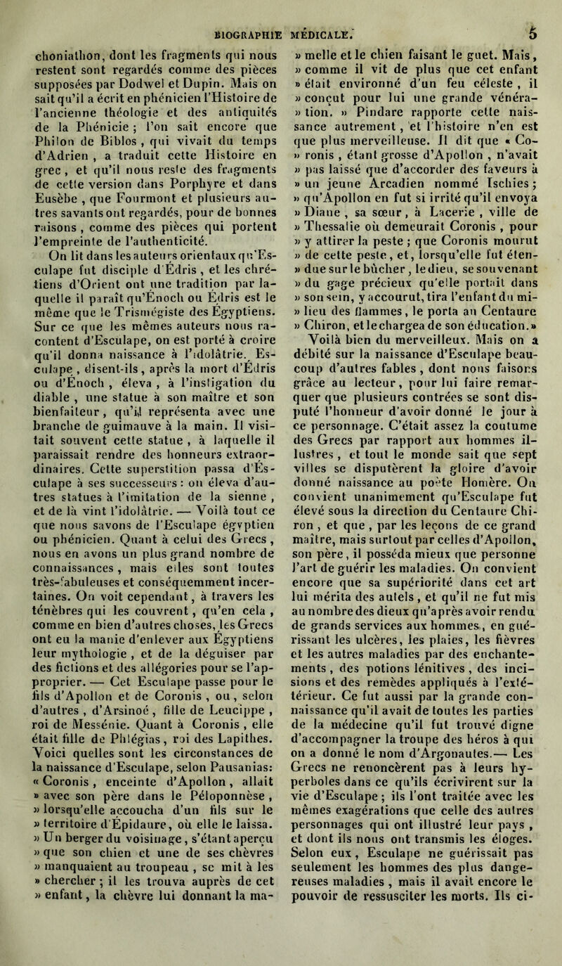 chonialhon, dont les fragments qui nous restent sont regardés comme des pièces supposées par Dodwel et Dupin. Mais on sait qu’il a écrit en phénicien l’Histoire de l’ancienne théologie et des antiquités de la Phénicie ; l’on sait encore que Philon de Biblos , qui vivait du temps d’Adrien , a traduit cette Histoire en grec , et qu’il nous reste des fragments de cette version dans Porphyre et dans Eusèbe , que Fourmont et plusieurs au- tres savants ont regardés, pour de bonnes raisons , comme des pièces qui portent l’empreinte de l’authenticité. On lit dans les auteurs orientaux qu’F.s- culape fut disciple d Édris , et les chré- tiens d’Orient ont une tradition par la- quelle il paraît qu’Enoch ou Édris est le même que le Trismégiste des Égyptiens. Sur ce que les mêmes auteurs nous ra- content d’Esculape, on est porté à croire qu’il donna naissance à l’idolâtrie. Es- culape , disent-ils, après la mort d’Édris ou d’Énoch , éleva , à l’instigation du diable , une statue à son maître et son bienfaiteur, qu’i4 représenta avec une branche de guimauve à la main. Il visi- tait souvent cette statue , à laquelle il paraissait rendre des honneurs extraor- dinaires. Cette superstition passa d’És- culape à ses successeurs : on éleva d’au- tres statues à l’imitation de la sienne , et de là vint l’idolâtrie. — Voilà tout ce que nous savons de l’Esculape égyptien ou phénicien. Quant à celui des Grecs , nous en avons un plus grand nombre de connaissances, mais eiles sont toutes très-ïabuleuses et conséquemment incer- taines. On voit cependant, à travers les ténèbres qui les couvrent, qu’en cela , comme en bien d’autres choses, les Grecs ont eu la manie d’enlever aux Égyptiens leur mythologie , et de la déguiser par des fictions et des allégories pour se l’ap- proprier. — Cet Esculape passe pour le fils d’Apollon et de Coronis , ou , selon d’autres , d’Arsinoé , fille de Leucippe , roi de Messénie. Quant à Coronis , elle était fille de Plilégias, roi des Lapithes. Voici quelles sont les circonstances de la naissance d’Esculape, selon Pausanias: « Coronis , enceinte d’Apollon , allait » avec son père dans le Péloponnèse , » lorsqu’elle accoucha d’un fils sur le a territoire d'Épidaure, où. elle le laissa. » Un berger du voisinage, s’étant aperçu » que son chien et une de ses chèvres » manquaient au troupeau , se mit à les » chercher ; il les trouva auprès de cet » enfant, la chèvre lui donnant la ma- v mclle et le chien faisant le guet. Mais , » comme il vit de plus que cet enfant » élait environné d’un feu céleste , il » conçut pour lui une grande vénéra- « tion. » Pindare rapporte cette nais- sance autrement , et l’histoire n’en est que plus merveilleuse. II dit que « Co- » ronis , étant grosse d’Apollon , n’avait » pas laissé que d’accorder des faveurs à » un jeune Arcadien nommé Ischies ; » qu’Apollon en fut si irrité qu’il envoya » Diane, sa sœur, à Lacerie , ville de » Thessalie où demeurait Coronis , pour » y attirer la peste ; que Coronis mourut » de cette peste, et, lorsqu’elle fut éten- » due sur le bûcher, le dieu, se souvenant » du gage précieux qu’elle portait dans » son sein, y accourut, tira l’enfant du mi- » lieu des flammes, le porta au Centaure » Chiron, et le chargea de son éducation.» Voilà bien du merveilleux. Mais on a débité sur la naissance d’Esculape beau- coup d’aulres fables , dont nous faisons grâce au lecteur, pour lui faire remar- quer que plusieurs contrées se sont dis- puté l’honneur d’avoir donné Je jour à ce personnage. C’était assez la coutume des Grecs par rapport aux hommes il- lustres , et tout le monde sait que sept villes se disputèrent la gloire d’avoir donné naissance au poète Homère. Ou convient unanimement qu’EscuIape fut élevé sous la direction du Centaure Chi- ron , et que , par les leçons de ce grand maître, mais surtout par celles d’Apollon, son père , il posséda mieux que personne l’art de guérir les maladies. On convient encore que sa supériorité dans cet art lui mérita des autels, et qu’il ne fut mis au nombre des dieux qu’a près avoir rendu de grands services aux hommes , en gué- rissant les ulcères, les plaies, les fièvres et les autres maladies par des enchante- ments , des potions lénitives , des inci- sions et des remèdes appliqués à l’exté- térieur. Ce fut aussi par la grande con- naissance qu’il avait de toutes les parties de la médecine qu’il fut trouvé digne d’accompagner la troupe des héros à qui on a donné le nom d’Argonautes.— Les Grecs ne renoncèrent pas à leurs hy- perboles dans ce qu’ils écrivirent sur la vie d’Esculape ; ils l’ont traitée avec les mêmes exagérations que celle des autres personnages qui ont illustré leur pays , et dont ils nous ont transmis les éloges. Selon eux, Esculape ne guérissait pas seulement les hommes des plus dange- reuses maladies , mais il avait encore le pouvoir de ressusciter les morts. Ils ci-