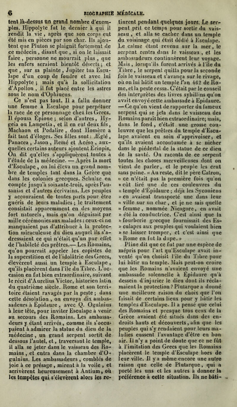 tent la-dessus Un grand nombre d'exem- ples. Hippolyte fut le dernier à qui il rendit la vie , après que son corps eut été mis en pièces par son char. Ils ajou- tent que Pluton se plaignit fortement de ce médecin, disant que , si on le laissait faire , personne ne mourrait plus , que les enfers seraient bientôt déserts ; et que , sur sa plainte , Jupiter tua Escu- lape d’un coup de foudre et avec lui Hippolyte ; mais qu’à la sollicitation d’Apollon , il fut placé entre les astres sous le nom d’Ophiucus. Ce n’est pas tout. Il a fallu donner une femme à Esculape pour perpétuer la race de ce personnage chez les Grecs. Il épousa Épione ; selon d’autres , Hy- geia ou Lampetia , et il en eut deux fils , Machaon et Podalire , dont Homère a fait tant d’éloges. Ses filles sont : iEglé , Panacea , Jason , Renié et Acéso , aux- quelles certains auteurs ajoutent Ëriopis. Ou dit qu’elles s’appliquèrent toutes à l’étude de la médecine. — Après la mort d’Esculape , on lui éleva un grand nom- bre de temples tant dans la Grèce que dans les colonies grecques. Schuize en compte jusqu’à soixante-trois, aprèsPau- sanias et d’autres écrivains. Les peuples y accouraient de toutes paris pour être guéris de leurs maladies ; le traitement consistait apparemment en des moyens fort naturels, mais qu’on déguisait par mille cérémonies aux malades : ceux-ci ne manquaient pas d’attribuer à la protec- tion miraculeuse du dieu auquel ils s’a- dressaient ce qui n'était qu’un pur effet de l’habileté des prêtres.— Les Romains, qu’on pourrait appeler les copistes de la superstition et de l'idolâtrie des Grecs, élevèrent aussi un temple à Esculape , qu’ils placèrent dans l’île du Tibre. L’oc- casion eu fut bien extraordinaire, suivant le récit d’Aurelius Victor, historien latin du quatrième siècle. Rome et son terri- toire étaient ravagés par la peste ; dans cette désolation , on envoya dix ambas- sadeurs à Épidaure , avec Q. Ogulnius à leur tête, pour inviter Esculape à venir au secours des Romains. Les ambassa- deurs y étant arrivés, comme ils s’occu- paient à admirer la statue du dieu de la médecine , un grand serpent sortit de dessous l’autel, et, traversant le temple, il alla se jeter dans le vaisseau des Ro- mains , et entra dans la chambre d’O- gulnius. Les ambassadeurs , comblés de joie à ce présage , mirent à la voile , et arrivèrent heureusement àÀntium, où les tempêtes qui s'élevèrent alors les re- tinrent pendant quelques jours. Le ser- pent prit ce temps pour sortir du vais- seau , et alla se cacher dans un temple du voisinage qui était dédié à Esculape. Le calme étant revenu sur la mer, le serpent rentra dans le vaisseau , et les ambassadeurs continuèrent leur voyage. Mais , lorsqu’ils furent arrivés à l'île du Tibre , le serpent quitta pour la seconde fois le vaisseau et s’avança sur le rivage, où on lui bâtit un temple l’an 462 de Ro- me, et la peste cessa. C’était par le eonseil des interprètes des livres sybillins qu'on avait envoyé cette ambassade à Epidaure. — Ce qu’on vient de rapporter du fameux serpent qui se jeta dans le vaisseau des Romains paraît bien extraordinaire; mais, dans le fond , c’était une grosse cou- leuvre que les prêtres du temple d’Escu- lape avaient eu soin d’apprivoiser, et qu’ils avaient accoutumée à se nicher dans le piédestal de la statue de ce dieu de la santé. On raconta de ce serpent toutes les choses merveilleuses dont on vient de parler, et le peuple les crut sans peine. « Au reste, dit le père Catrou, » ce n’était pas la première fois qu’on » eut tiré une de ces couleuvres du » temple d’Epidaure ; déjà les Syconiens » en avaient transporté une dans leur » ville sur un cliar , et je ne sais quelle » femme , nommée Nicagore, en avait » été la conductrice. C'est ainsi que la » fourberie grecque fournissait des Es- » culapes aux peuples qui voulaient bien » se laisser tromper, et c’est ainsi que » Rome en fut la dupe. » Pline dit que ce fut par une espèce de mépris pour l’art qu’Esculape avait in- venté qu’on choisit l’île du Tibre pour lui bâtir un temple. Mais peut-on croire que les Romains n’avaient envoyé une ambassade solennelle à Épidaure qu'à dessein d’injurier le dieu dont ils récla- maient la protection? Plutarque a donné une meilleure raison du choix que l’on faisait de certains lieux pour y bâtir les temples d’Esculape. Il a pensé que celui des Romains et presque tous ceux de la Grèce avaient été situés dans des en- droits hauts et découverts , afin que les peuples qui s’y rendaient pour leurs ma- ladies eussent l’avantage d’être en bon air. Il n’y a point de doute que ce ne fut à l’imitation des Grecs que les Romains placèrent le temple d’Esculape hors de leur ville. Il y a même encore une autre raison que celle de Plutarque, qui a porté les uns et les autres à donner la préférence à cette situation. Ils ne bâti-