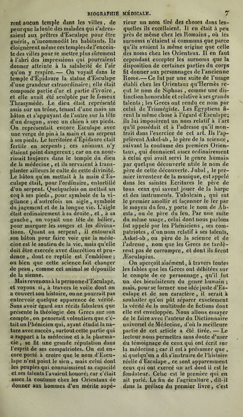 rentaucun temple dans les villes, de peurque la foule des malades qui s’adres- saient aux prêtres d’Esculape pour être guéris, n’incommodât les habitants. Ils éloignèrent même ces temples de l'encein- te des villes pour se mettre plus sûrement à l’abri des impressions qui pourraient donner atteinte à la salubrité de l’air qu’on y respire. — On voyait dans le temple d’Épidaure la statue d’Esculape d’une grandeur extraordinaire; elle était composée partie d’or et partie d’ivoire , et elle avait été sculptée par le fameux Thrasymède. Le dieu était représenté assis sur un trône, tenant d’une main un bâton et s’appuyant de l’autre sur la tête d’un dragon , avec un chien à ses pieds. On représentait encore Esculape avec une verge de pin à la main et un serpent à ses pieds. Le territoire d’Épidaure était fertile en serpents ; ces animaux n’y étaient point dangereux ; car on en nour- rissait toujours dans le temple du dieu de la médecine , et ils servaient à trans- planter ailleurs le culte de cette divinité. Le bâton qu’on mettait à la main d’Es- culape était, pour l’ordinaire, entortillé d’un serpent. Quelquefois on mettait un coq à ses pieds , pour symbole de la vi- gilance ; d’autrefois un aigle , symbole du jugement et de la longue vie. L’aigle était ordinairement à sa droite , et, à sa gauche , on voyait une tête de bélier, pour marquer les songes et les divina- tions. Quant au serpent, il entourait son bâton pour faire voir que la méde- cine est le soutien de la vie, mais qu’elle doit être exercée avec discrétion et pru- dence , dont ce reptile est l’emblème ; ou bien que cette science fait changer de peau , comme cet animal se dépouille de la sienne. Mais revenons à la personne d’Esculapc, et voyons si, à travers le voile dont on a couvert son histoire, on ne pourrait pas entrevoir quelque apparence de vérité. Sans avoir égard aux récits fabuleux que présente la théologie des Grecs sur son compte, on penserait volontiers que c’é- tait un Phénicien qui, ayant étudié la na- ture avec succès , surtout cette partie qui a rapport à la médecine et à la pharma- cie , se fit une grande réputation dans l’esprit de ses compatriotes. On est en- core porté à croire que le nom d’Escu- lape n’est point le sien , mais celui dont les peuples qui connaissaient sa capacité et ses talents l’avaient honoré; car c’était assez la coutume chez les Orientaux de donner aux hommes d’un mérite supé- rieur un nom tiré des choses dans les- quelles ils excellaient. Il en était à peu près de même chez les Romains , où les surnoms n’étaient si communs que parce qu’ils avaient la même origine que celle des noms chez les Orientaux. Il en faut cependant excepter les surnoms que la disposition de certaines parties du corps fit donner aux personnages de l’ancienne Rome.— Ce fut par une suite de l’usage établi chez les Orientaux qu’Hermès re- çut le nom de Siphoas , comme une dis- tinction honorable et relative à ses grands talents ; les Grecs ont rendu ce nom par celui de Trismégiste. Les Égyptiens fi- rent la même chose à l’égard d’Èsculape; ils lui imposèrent un nom relatif à l’art qu’il possédait et à l’adresse qu’il mon- trait dans l’exercice de cet art. Ils l’ap- pelèrent Askel-ab , le père de la science , suivant la coutume des premiers Orien- taux , qui donnaient assez ordinairement à celui qui avait servi Je genre humain par quelque découverte utile le nom de père de cette découverte. Jubal, le pre- mier inventeur de la musique, est appelé dans les saintes Ecritures le père de tous ceux qui savent jouer de la harpe et des instruments. Tubalcain , qui sut le premier amollir et façonner le fer par le moyen du feu, y porte le nom de A fi- esta , ou de père du feu. Par une suite du même usage, celui dont nous parlons fut appelé par les Phéniciens , ses com- patriotes , d’un nom relatif à ses talents, Askel-ab , ou père de la science et de l’adresse , nom que les Grecs ne tardè- rent pas de corrompre, et dont ils firent Æsculapius. On aperçoit aisément, à travers toutes les fables que les Grecs ont débitées sur le compte de ce personnage , qu’il fut un des bienfaiteurs du genre humain ; mais, pour se former une idée juste d’Es- culape et de son caractère , il serait à souhaiter qu’on pût séparer exactement la vérité de la multitude de fictions dont elle est enveloppée. Nous allons essayer de le faire avec l’auteur du Dictionnaire universel de Médecine, d’où la meilleure partie de cet article a été tirée. — Le lecteur nous permettra sans doute d’user du témoignage de ceux qui ont écrit sur la médecine ; car il est à présumer que , si quelqu’un a dû s’instruire de l'histoire réelle d’Esculape , ce sont apparemment ceux qui ont exercé un art dont il est le fondateur. Celse est le premier qui en ait parlé. La fin de l’agriculture , dit-il dans la préface du premier livre, c’est