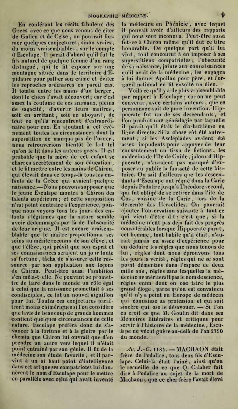 En conférant les récits fabuleux des Grecs avec ce que nous venons de citer de Galien et de Celse , on pourrait for- mer quelques conjectures , sinon vraies, du moins vraisemblables , sur le compte d’Esculape. Il paraît d’abord qu’il fut le fils naturel de quelque femme d'un rang1 distingué , qui le fit exposer sur une montagne située dans le territoire d’E- pidaure pour pallier son crime et éviter les reproches ordinaires en pareil cas. Il tomba entre les mains d’un berger, dont le chien l’avait découvert; car c’est assez la coutume de ces animaux, pleins de sagacité, d’avertir leurs maîtres , soit en arrêtant, soit en aboyant, de tout ce qu’ils rencontrent d’extraordi- naire pour eux. En ajoutant à cet évé- nement toutes les circonstances dont la superslition ne manqua pas de l’orner, nous retrouverions bientôt le fait tel qu’on le lit dans les auteurs grecs. Il est probable que la mère de cet enfant se chargea secrètement de son éducation , et le fit mettre entre les mains de Chiron, qui élevait dans ce temps-là tous les en- fants de la Grèce qui avaient quelque naissance.— Nous pouvons supposer que le jeune Esculape montra à Chiron des talents supérieurs ; et cette supposition n’est point contraire à l’expérience, puis- que nous voyons tous les jours des en- fants illégitimes que la nature semble avoir dédommagés par là de l’obscurité de leur origine. Il est encore vraisem- blable que le maître proportionna ses soins au mérite reconnu de son élève, et que l’élève, qui prévit que son esprit et ses connaissances seraient un jour toute sa fortune , tâcha de s’assurer cette res- source par son application aux leçons de Chiron. Peut-être aussi l’ambition s’en mêla-t elle. Ne pouvant se promet- tre de faire dans le monde un rôle égal à celui que la naissance promettait à ses condisciples, ce fut un nouvel aiguillon pour lui. Toutes ces conjectures paraî- tront moins chimériques si l’on considère que lavie de beaucoup de grands hommes contient quelques circonstances de cette nature. Esculape préféra donc de s’a- vancer à la fortune et à la gloire par le chemin que Chiron lui ouvrait que d’en prendre un autre vers lequel il n’était point entraîné par son génie. Il fit de la médecine son étude favorile , et il par- vint à un si haut point d’intelligence dans cet art que ses compatriotes lui don- nèrent le nom d’Esculape pour le mettre en parallèle avec celui qui avait inventé la médecine en Phénicie , avec lequel il pouvait avoir d’ailleurs des rapports qui nous sont inconnus. Peut-être aussi fut-ce à Chiron même qu’il dut ce titre honorable. De quelque part qu’il lui vînt, tout concourut à en imposer à ses superstitieux compatriotes ; l’obscurité de sa naissance, jointe aux connaissances qu’il avait de la médecine , les engagea à lui donner Apollon pour père , et l’or- gueil national en fit ensuite un dieu. Yoilà ce qu’il y a de plus vraisemblable par rapport à Esculape ; car on ne peut convenir , avec certains auteurs , que ce personnage soit dépuré invention. Hip- pocrate fut un de ses descendants, et l’on produit une généalogie par laquelle il paraît qu’il était Je dix-huitième en ligne directe. Si la chose eût été autre- ment , si les Asclépiades avaient été assez impudents pour appuyer de leur consentement un tissu de fictions , les médecins de l’île de Cnide, jaloux d Hip- pocrate, n’auraient pas manqué d’ex- poser au public la fausseté de cette his- toire. On sait d’ailleurs que les descen- dants d’Esculape ont régné dans la Carie depuis Podalire jusqu’à Théodore second, qui fut obligé de se retirer dans l’île de Cos, voisine de la Carie, lors de la descente des Héraclides. On pourrait ajouter l’observation suivante à tout ce qui vient d’être dit: c’est que, si la médecine n’eût pas déjà fait des progrès considérables lorsque Hippocrate parut, cet homme , tout habile qu’il était, n’au- rait jamais eu assez d’expérience pour en déduire les règles que nous tenons de lui , règles dont nous éprouvons tous les jours la vérité , règles qui ne se sont point démenties dans l’espace de deux mille ans , règles sans lesquelles la mé- decine ne mériterait pas le nom de science, règles enfin dont on ose faire le plus grand éloge , parce qu’on est convaincu qu’il n’y a point en Europe de médecin qui connaisse sa profession et qui soit sincère qui ose le désavouer. — Si l’on en croit ce que M. Goulin dit dans ses Mémoires littéraires et critiques pour servir à l’histoire de la médecine , Escu- lape ne vécut guère au-delà de l’an 2790 du monde. Av.J.-C. 1184. — MACHAON était frère de Podalire, tous deux fils d’Escu- lape. Celui-là était l’aîné , ainsi qu’on le recueille de ce que Q. Calaber fait dire à Podalire au sujet de la mort de Machaon ; que ce cher frère l’avait élevé